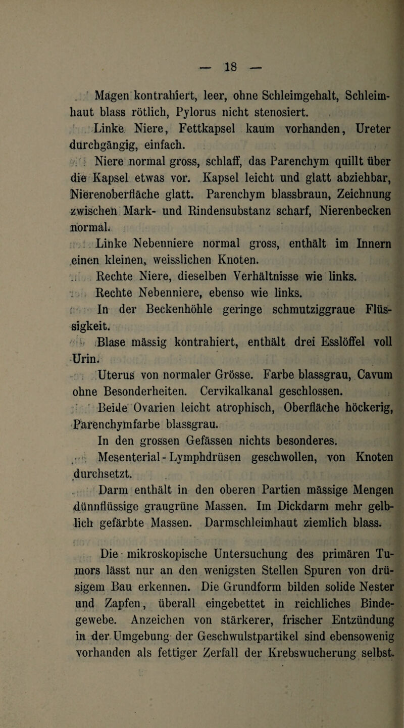Magen kontrahiert, leer, ohne Schleimgehalt, Schleim¬ haut blass rötlich, Pylorus nicht stenosiert. Linke Niere, Fettkapsel kaum vorhanden, Ureter durchgängig, einfach. Niere normal gross, schlaff, das Parenchym quillt über die Kapsel etwas vor. Kapsel leicht und glatt abziehbar, Nierenoberfläche glatt. Parenchym blassbraun, Zeichnung zwischen Mark- und Rindensubstanz scharf, Nierenbecken normal. Linke Nebenniere normal gross, enthält im Innern reinen kleinen, weisslichen Knoten. Rechte Niere, dieselben Verhältnisse wie links. ; Rechte Nebenniere, ebenso wie links. In der Beckenhöhle geringe schmutziggraue Flüs¬ sigkeit. Blase mässig kontrahiert, enthält drei Esslöffel voll Urin. Uterus von normaler Grösse. Farbe blassgrau, Cavum ohne Besonderheiten. Cervikalkanal geschlossen. Beide Ovarien leicht atrophisch, Oberfläche höckerig, Parenchymfarbe blassgrau. In den grossen Gefässen nichts besonderes. Mesenterial - Lymphdrüsen geschwollen, von Knoten durchsetzt. Darm enthält in den oberen Partien massige Mengen dünnflüssige graugrüne Massen. Im Dickdarm mehr gelb¬ lich gefärbte Massen. Darmschleimhaut ziemlich blass. Die mikroskopische Untersuchung des primären Tu¬ mors lässt nur an den wenigsten Stellen Spuren von drü¬ sigem Bau erkennen. Die Grundform bilden solide Nester und Zapfen, überall eingebettet in reichliches Binde¬ gewebe. Anzeichen von stärkerer, frischer Entzündung in fler Umgebung der Geschwulstpartikel sind ebensowenig vorhanden als fettiger Zerfall der Krebswucherung selbst.