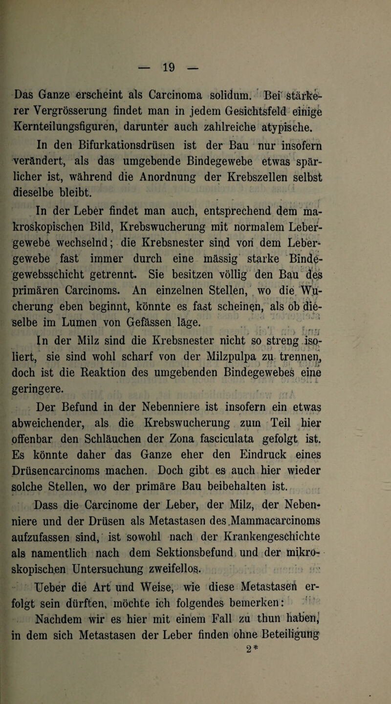 Das Ganze erscheint als Carcinoma solidum. Bef Stärke¬ rer Vergrösserung findet man in jedem Gesichtsfeld einige Kernteilungsfiguren, darunter auch zahlreiche atypische. In den Bifurkationsdrüsen ist der Bau nur insofern verändert, als das umgebende Bindegewebe etwas spär¬ licher ist, während die Anordnung der Krebszellen selbst dieselbe bleibt. • * * r In der Leber findet man auch, entsprechend dem ma- . •• »■ kroskopischen Bild, Krebswucherung mit normalem Leber¬ gewebe wechselnd; die Krebsnester sind von dem Leber¬ gewebe fast immer durch eine massig starke Binde- gewebsschicht getrennt. Sie besitzen völlig den Bau des primären Carcinoms. An einzelnen Stellen, wo die Wu¬ cherung eben beginnt, könnte es fast scheinen, als ob die¬ selbe im Lumen von Gefässen läge. i ■ . > 1 r In der Milz sind die Krebsnester nicht so streng iso- ■ji ( ■ ■ ■ i. . ' liert, sie sind wohl scharf von der Milzpulpa zu trennen, doch ist die Reaktion des umgebenden Bindegewebes eine geringere. , Der Befund in der Nebenniere ist insofern ein etwas f«4 K uKp i. •' | < • 1 I 1 . j * ^ ’ • i~ * - abweichender, als die Krebswucherung zum Teil hier offenbar den Schläuchen der Zona fasciculata gefolgt ist. Es könnte daher das Ganze eher den Eindruck eines Drüsencarcinoms machen. Doch gibt es auch hier wieder solche Stellen, wo der primäre Bau beibehalten ist. Dass die Carcinome der Leber, der Milz, der Neben¬ niere und der Drüsen als Metastasen des Mammacarcinoms aufzufassen sind, ist sowohl nach der Krankengeschichte als namentlich nach dem Sektionsbefund und der mikro¬ skopischen Untersuchung zweifellos. Ueber die Art und Weise, wie diese Metastasen er- folgt sein dürften, möchte ich folgendes bemerken: Nachdem wir es hier mit einem Fall zu thun haben, in dem sich Metastasen der Leber finden ohne Beteiligung 2*
