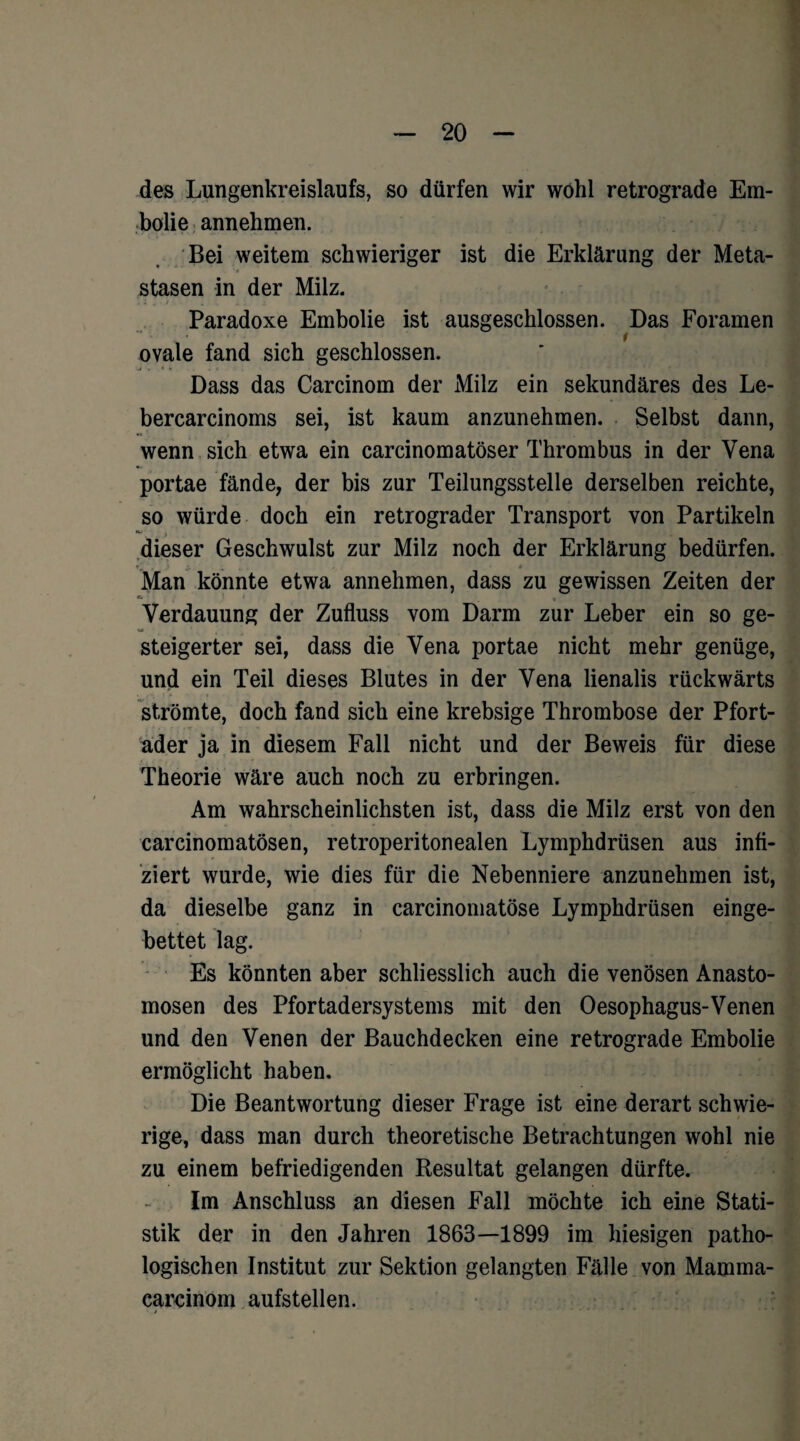 des Lungenkreislaufs, so dürfen wir wohl retrograde Em¬ bolie annehmen. Bei weitem schwieriger ist die Erklärung der Meta- stasen in der Milz. Paradoxe Embolie ist ausgeschlossen. Das Foramen ovale fand sich geschlossen. Dass das Carcinom der Milz ein sekundäres des Le- bercarcinoms sei, ist kaum anzunehmen. Selbst dann, wenn sich etwa ein carcinomatöser Thrombus in der Vena portae fände, der bis zur Teilungsstelle derselben reichte, so würde doch ein retrograder Transport von Partikeln dieser Geschwulst zur Milz noch der Erklärung bedürfen. Man könnte etwa annehmen, dass zu gewissen Zeiten der c- Verdauung der Zufluss vom Darm zur Leber ein so ge¬ steigerter sei, dass die Vena portae nicht mehr genüge, und ein Teil dieses Blutes in der Vena lienalis rückwärts strömte, doch fand sich eine krebsige Thrombose der Pfort¬ ader ja in diesem Fall nicht und der Beweis für diese Theorie wäre auch noch zu erbringen. Am wahrscheinlichsten ist, dass die Milz erst von den carcinomatösen, retroperitonealen Lymphdrüsen aus infi¬ ziert wurde, wie dies für die Nebenniere anzunehmen ist, da dieselbe ganz in carcinomatöse Lymphdrüsen einge¬ bettet lag. Es könnten aber schliesslich auch die venösen Anasto- mosen des Pfortadersystems mit den Oesophagus-Venen und den Venen der Bauchdecken eine retrograde Embolie ermöglicht haben. Die Beantwortung dieser Frage ist eine derart schwie¬ rige, dass man durch theoretische Betrachtungen wohl nie zu einem befriedigenden Resultat gelangen dürfte. Im Anschluss an diesen Fall möchte ich eine Stati¬ stik der in den Jahren 1863—1899 im hiesigen patho¬ logischen Institut zur Sektion gelangten Fälle von Mamma- carcinom aufstellen.