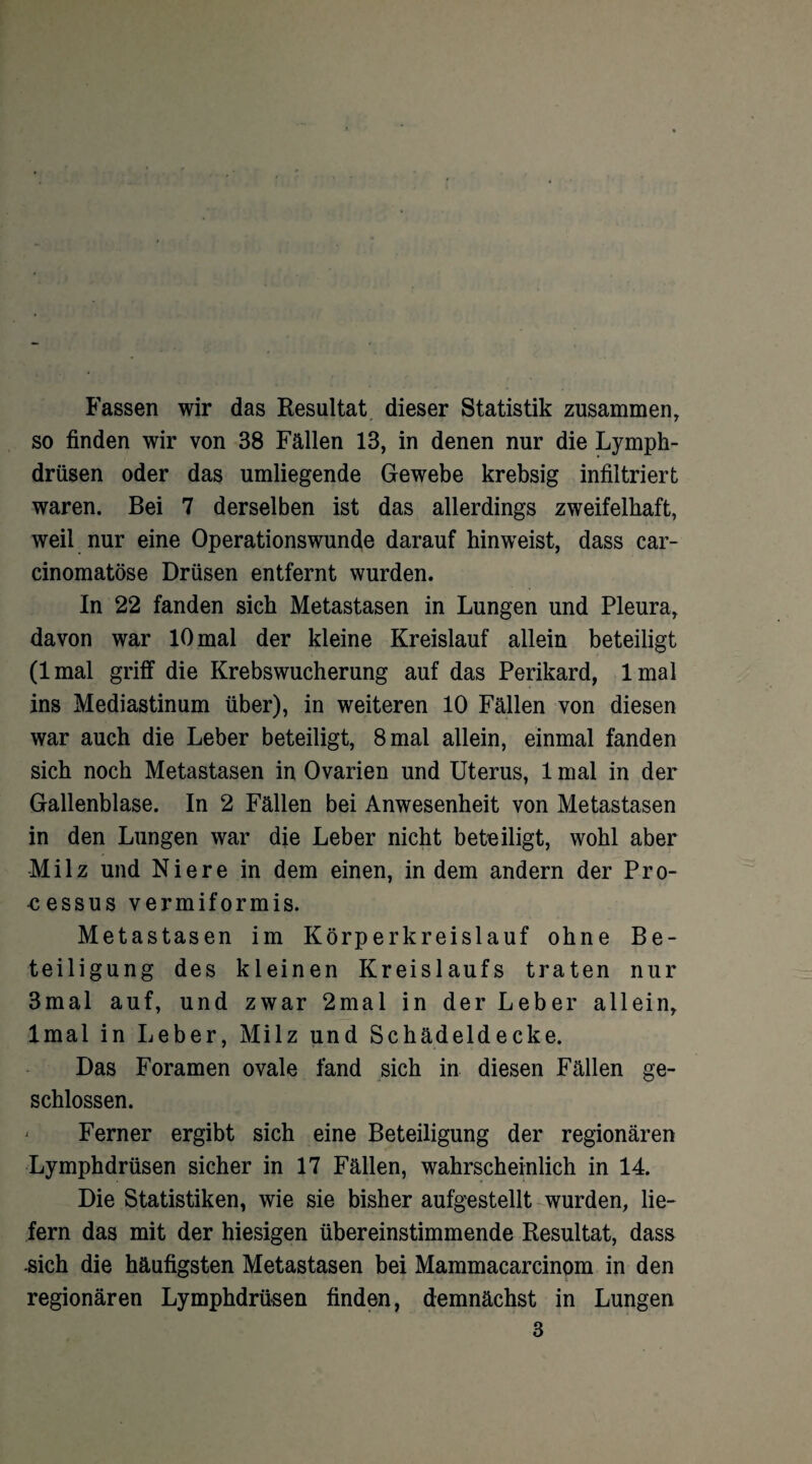 Fassen wir das Resultat dieser Statistik zusammen, so finden wir von 38 Fällen 13, in denen nur die Lymph- drüsen oder das umliegende Gewebe krebsig infiltriert waren. Bei 7 derselben ist das allerdings zweifelhaft, weil nur eine Operationswunde darauf hinweist, dass car- cinomatöse Drüsen entfernt wurden. In 22 fanden sich Metastasen in Lungen und Pleura, davon war 10 mal der kleine Kreislauf allein beteiligt (lmal griff die Krebswucherung auf das Perikard, lmal ins Mediastinum über), in weiteren 10 Fällen von diesen war auch die Leber beteiligt, 8 mal allein, einmal fanden sich noch Metastasen in Ovarien und Uterus, 1 mal in der Gallenblase. In 2 Fällen bei Anwesenheit von Metastasen in den Lungen war die Leber nicht beteiligt, wohl aber Milz und Niere in dem einen, in dem andern der Pro- eessus vermiformis. Metastasen im Körperkreislauf ohne Be¬ teiligung des kleinen Kreislaufs traten nur 3mal auf, und zwar 2mal in der Leber allein, lmal in Leber, Milz und Schädeldecke. Das Foramen ovale fand sich in diesen Fällen ge¬ schlossen. ' Ferner ergibt sich eine Beteiligung der regionären Lymphdrüsen sicher in 17 Fällen, wahrscheinlich in 14. Die Statistiken, wie sie bisher aufgestellt wurden, lie¬ fern das mit der hiesigen übereinstimmende Resultat, dass •sich die häufigsten Metastasen bei Mammacarcinom in den regionären Lymphdrüsen finden, demnächst in Lungen 3