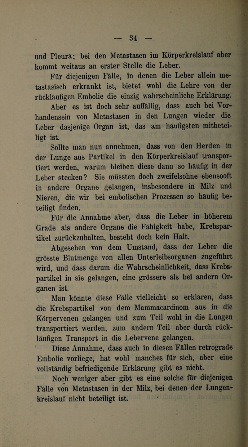 und Pleura; bei den Metastasen im Körperkreislauf aber kommt weitaus an erster Stelle die Leber. Für diejenigen Fälle, in denen die Leber allein me- tastasisch erkrankt ist, bietet wohl die Lehre von der rückläufigen Embolie die einzig wahrscheinliche Erklärung. Aber es ist doch sehr auffällig, dass auch bei Vor¬ handensein von Metastasen in den Lungen wieder die Leber dasjenige Organ ist, das am häufigsten mitbetei¬ ligt ist. Sollte man nun annehmen, dass von den Herden in der Lunge aus Partikel in den Körperkreislauf transpor¬ tiert werden, warum bleiben diese dann so häufig in der Leber stecken? Sie müssten doch zweifelsohne ebensooft in andere Organe gelangen, insbesondere in Milz und Nieren, die wir bei embolischen Prozessen so häufig be¬ teiligt finden. Für die Annahme aber, dass die Leber in höherem Grade als andere Organe die Fähigkeit habe, Krebspar¬ tikel zurückzuhalten, besteht doch kein Halt. Abgesehen von dem Umstand, dass der Leber die grösste Blutmenge von allen Unterleibsorganen zugeführt wird, und dass darum die Wahrscheinlichkeit, dass Krebs¬ partikel in sie gelangen, eine grössere als bei andern Or¬ ganen ist. Man könnte diese Fälle vielleicht so erklären, dass die Krebspartikel von dem Mammacarcinom aus in die Körpervenen gelangen und zum Teil wohl in die Lungen transportiert werden, zum andern Teil aber durch rück¬ läufigen Transport in die Lebervene gelangen. Diese Annahme, dass auch in diesen Fällen retrograde Embolie vorliege, hat wohl manches für sich, aber eine vollständig befriedigende Erklärung gibt es nicht. Noch weniger aber gibt es eine solche für diejenigen Fälle von Metastasen in der Milz, bei denen der Lungen¬ kreislauf nicht beteiligt ist.