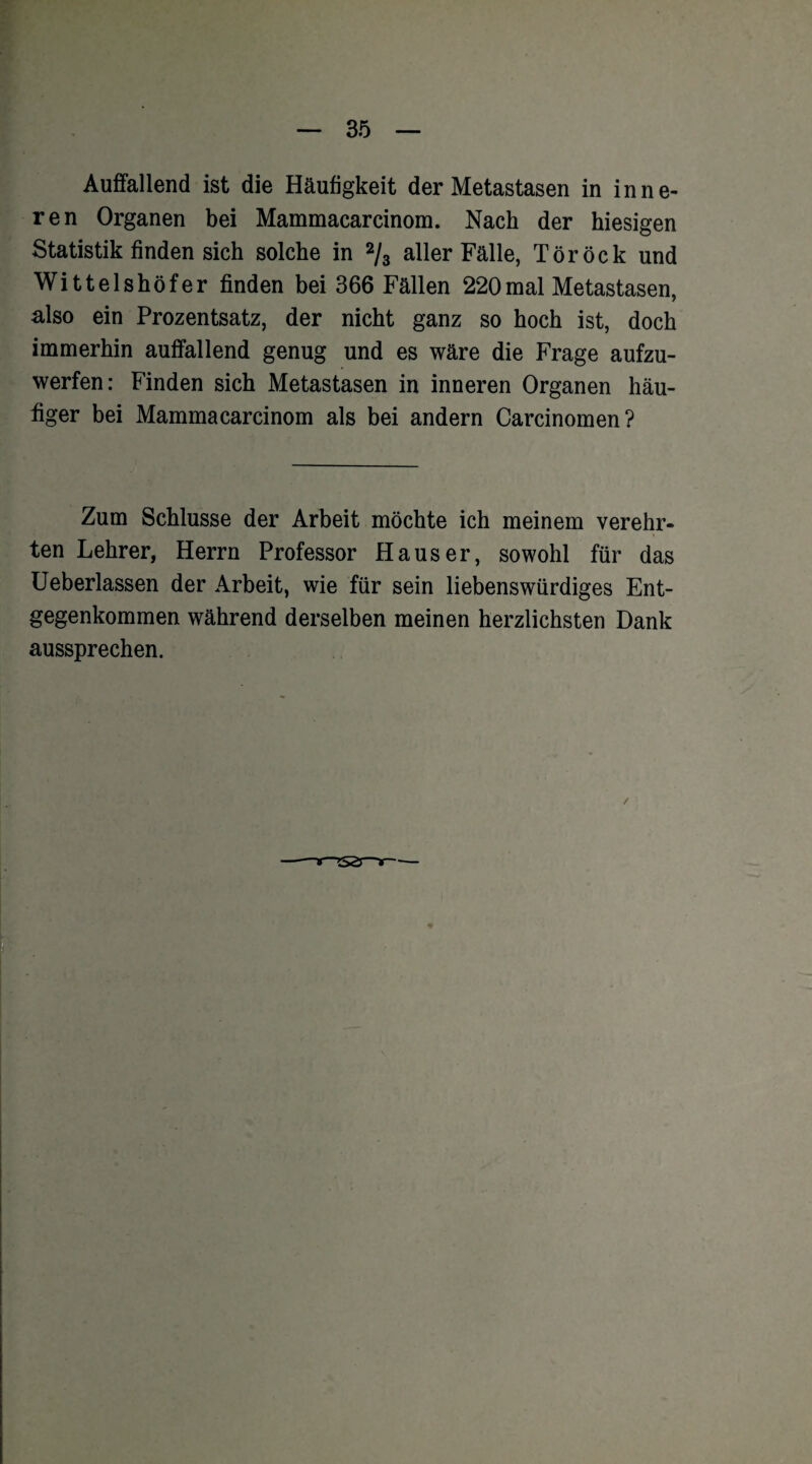 Auffallend ist die Häufigkeit der Metastasen in inne¬ ren Organen bei Mammacarcinom. Nach der hiesigen Statistik finden sich solche in 2/3 aller Fälle, Töröck und Wittelshöfer finden bei 366 Fällen 220mal Metastasen, also ein Prozentsatz, der nicht ganz so hoch ist, doch immerhin auffallend genug und es wäre die Frage aufzu¬ werfen: Finden sich Metastasen in inneren Organen häu¬ figer bei Mammacarcinom als bei andern Carcinomen? Zum Schlüsse der Arbeit möchte ich meinem verehr¬ ten Lehrer, Herrn Professor Hauser, sowohl für das Ueberlassen der Arbeit, wie für sein liebenswürdiges Ent¬ gegenkommen während derselben meinen herzlichsten Dank aussprechen. /