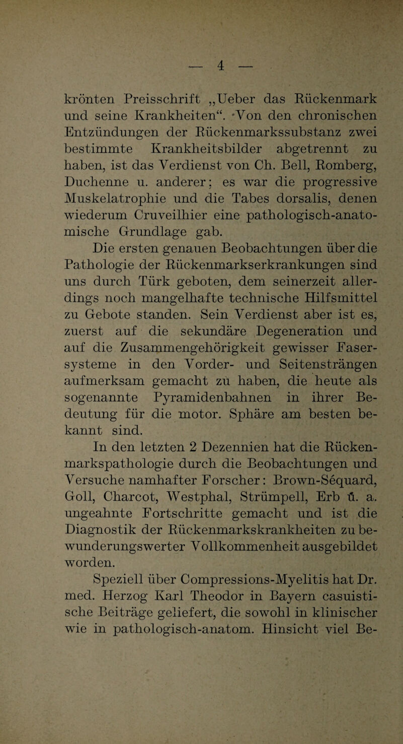 krönten Preisschrift „Ueber das Rückenmark und seine Krankheiten“. ‘Von den chronischen Entzündungen der Rückenmarkssubstanz zwei bestimmte Krankheitsbilder abgetrennt zu haben, ist das Verdienst von Ch. Bell, Romberg, Duchenne u. anderer; es war die progressive Muskelatrophie und die Tabes dorsalis, denen wiederum Cruveilhier eine pathologisch-anato¬ mische Grundlage gab. Die ersten genauen Beobachtungen über die Pathologie der Rückenmarkserkrankungen sind uns durch Türk geboten, dem seinerzeit aller¬ dings noch mangelhafte technische Hilfsmittel zu Gebote standen. Sein Verdienst aber ist es, zuerst auf die sekundäre Degeneration und auf die Zusammengehörigkeit gewisser Easer- systeme in den Vorder- und Seitensträngen aufmerksam gemacht zu haben, die heute als sogenannte Pyramidenbahnen in ihrer Be¬ deutung für die motor. Sphäre am besten be¬ kannt sind. In den letzten 2 Dezennien hat die Rücken¬ markspathologie durch die Beobachtungen und Versuche namhafter Forscher: Brown-Sequard, Goll, Charcot, Westphal, Strümpell, Erb ü. a. ungeahnte Fortschritte gemacht und ist die Diagnostik der Rückenmarkskrankheiten zu be¬ wunderungswerter Vollkommenheit ausgebildet worden. Speziell über Compressions-Myelitis hat Dr. med. Herzog Karl Theodor in Bayern casuisti- sche Beiträge geliefert, die sowohl in klinischer wie in pathologisch-anatom. Hinsicht viel Be-