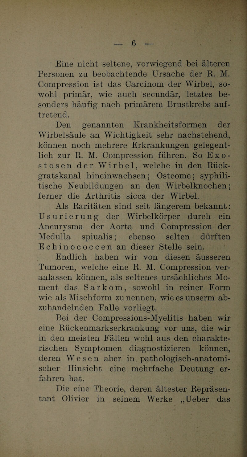 Eine nicht seltene, vorwiegend bei älteren Personen zu beobachtende Ursache der R. M. Compression ist das Carcinom der Wirbel, so¬ wohl primär, wie auch secundär, letztes be¬ sonders häufig nach primärem Brustkrebs auf- tretend. Den genannten Krankheitsformen der Wirbelsäule an Wichtigkeit sehr nachstehend, können noch mehrere Erkrankungen gelegent¬ lich zur R. M. Compression führen. So Exo¬ stosen der Wirbel, welche in den Rück¬ gratskanal hineinwachsen; Osteome; syphili¬ tische Neubildungen an den Wirbelknochen; ferner die Arthritis sicca der Wirbel. Als Raritäten sind seit längerem bekannt: Usurierung der Wirbelkörper durch ein Aneurysma der Aorta und Compression der Medulla spiualis; ebenso selten dürften Echinococcen an dieser Stelle sein. Endlich haben wir von diesen äusseren Tumoren, welche eine R. M. Compression ver¬ anlassen können, als seltenes ursächliches Mo¬ ment das Sarkom, sowohl in reiner Form wie als Mischform zu nennen, wie es unserm ab¬ zuhandelnden Falle vorliegt. Bei der Compressions-Myelitis haben wir eine Rückenmarkserkrankung vor uns, die wir in den meisten Fällen wohl aus den charakte- rischen Symptomen diagnostizieren können, deren Wesen aber in pathologisch-anatomi¬ scher Hinsicht eine mehrfache Deutung er¬ fahren hat. Die eine Theorie, deren ältester Repräsen¬ tant Olivier in seinem Werke ,,Ueber das