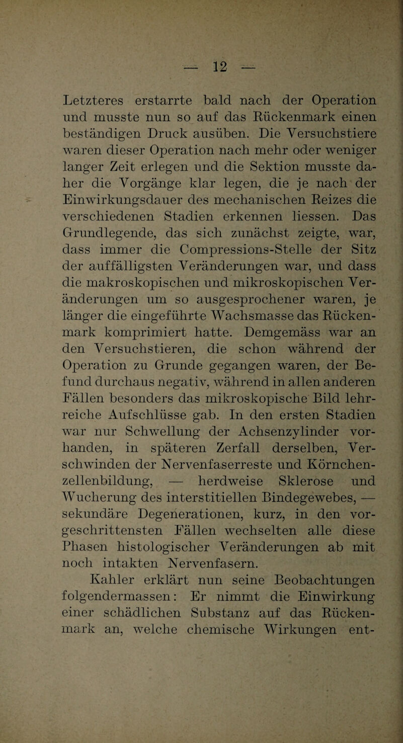 Letzteres erstarrte bald nach der Operation und musste nun so auf das Rückenmark einen beständigen Druck ausüben. Die Versuchstiere waren dieser Operation nach mehr oder weniger langer Zeit erlegen und die Sektion musste da¬ her die Vorgänge klar legen, die je nach der Einwirkungsdauer des mechanischen Reizes die verschiedenen Stadien erkennen liessen. Das Grundlegende, das sich zunächst zeigte, war, dass immer die Compressions-Stelle der Sitz der auffälligsten Veränderungen war, und dass die makroskopischen und mikroskopischen Ver¬ änderungen um so ausgesprochener waren, je länger die eingeführte Wachsmasse das Rücken¬ mark komprimiert hatte. Demgemäss war an den Versuchstieren, die schon während der Operation zu Grunde gegangen waren, der Be¬ fund durchaus negativ, während in allen anderen Fällen besonders das mikroskopische Bild lehr¬ reiche Aufschlüsse gab. In den ersten Stadien war nur Schwellung der Achsenzylinder vor¬ handen, in späteren Zerfall derselben, Ver¬ schwinden der Nervenfaserreste und Körnchen¬ zellenbildung, — herdweise Sklerose und Wucherung des interstitiellen Bindegewebes, — sekundäre Degenerationen, kurz, in den vor¬ geschrittensten Fällen wechselten alle diese Phasen histologischer Veränderungen ab mit noch intakten Nervenfasern. Kahler erklärt nun seine Beobachtungen folgendermassen: Er nimmt die Einwirkung einer schädlichen Substanz auf das Rücken¬ mark an, welche chemische Wirkungen ent-