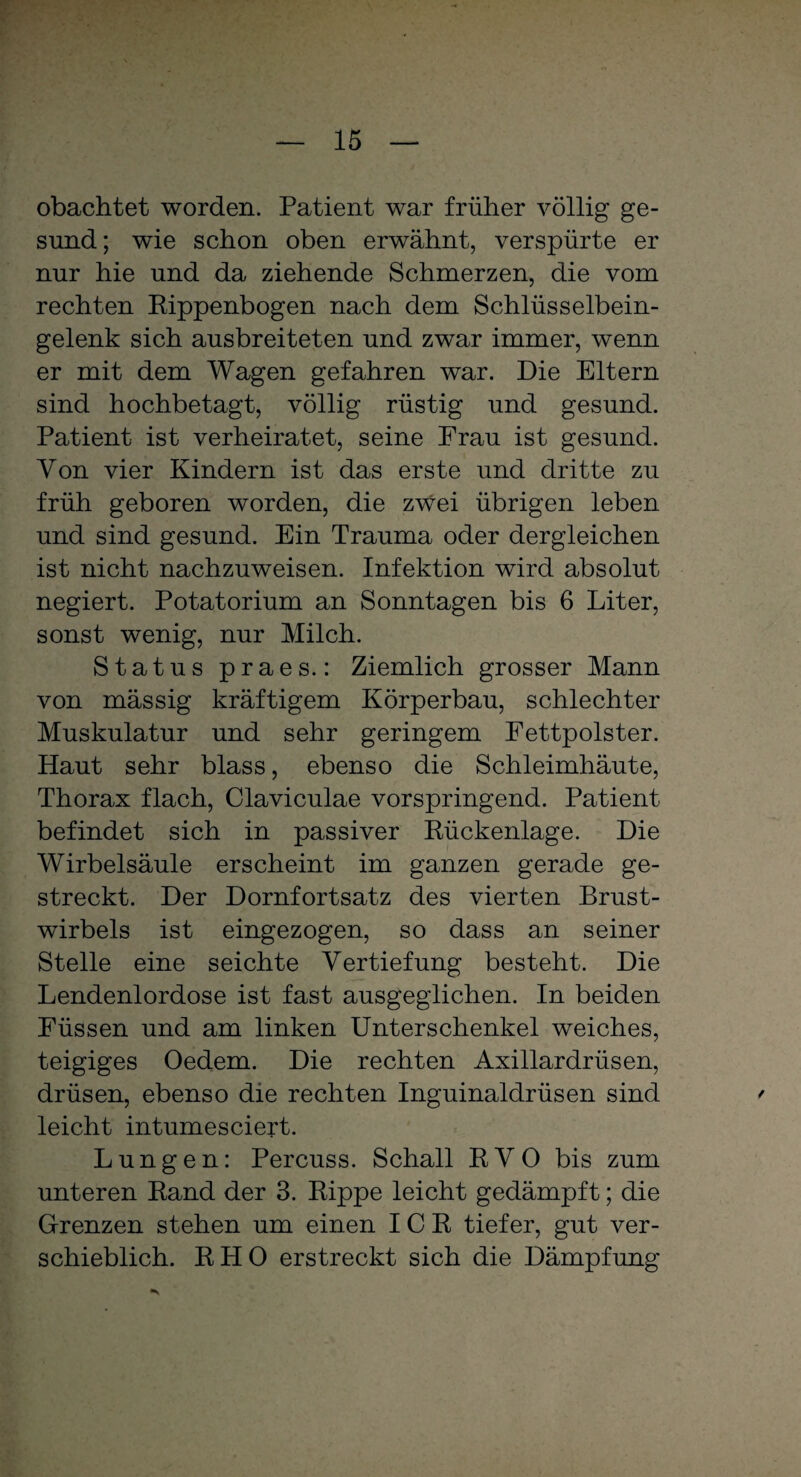 obachtet worden. Patient war früher völlig ge¬ sund; wie schon oben erwähnt, verspürte er nur hie und da ziehende Schmerzen, die vom rechten Rippenbogen nach dem Schlüsselbein¬ gelenk sich ausbreiteten und zwar immer, wenn er mit dem Wagen gefahren war. Die Eltern sind hochbetagt, völlig rüstig und gesund. Patient ist verheiratet, seine Frau ist gesund. Yon vier Kindern ist das erste und dritte zu früh geboren worden, die zwei übrigen leben und sind gesund. Ein Trauma oder dergleichen ist nicht nachzuweisen. Infektion wird absolut negiert. Potatorium an Sonntagen bis 6 Liter, sonst wenig, nur Milch. Status praes.: Ziemlich grosser Mann von massig kräftigem Körperbau, schlechter Muskulatur und sehr geringem Fettpolster. Haut sehr blass, ebenso die Schleimhäute, Thorax flach, Claviculae vorspringend. Patient befindet sich in passiver Rückenlage. Die Wirbelsäule erscheint im ganzen gerade ge¬ streckt. Der Dornfortsatz des vierten Brust¬ wirbels ist eingezogen, so dass an seiner Stelle eine seichte Vertiefung besteht. Die Lendenlordose ist fast ausgeglichen. In beiden Füssen und am linken Unterschenkel weiches, teigiges Oedem. Die rechten Axillardrüsen, drüsen, ebenso die rechten Inguinaldrüsen sind ' leicht intumesciert. Lungen: Percuss. Schall RVO bis zum unteren Rand der 3. Rippe leicht gedämpft; die Grenzen stehen um einen ICR tiefer, gut ver¬ schieblich. RHO erstreckt sich die Dämpfung