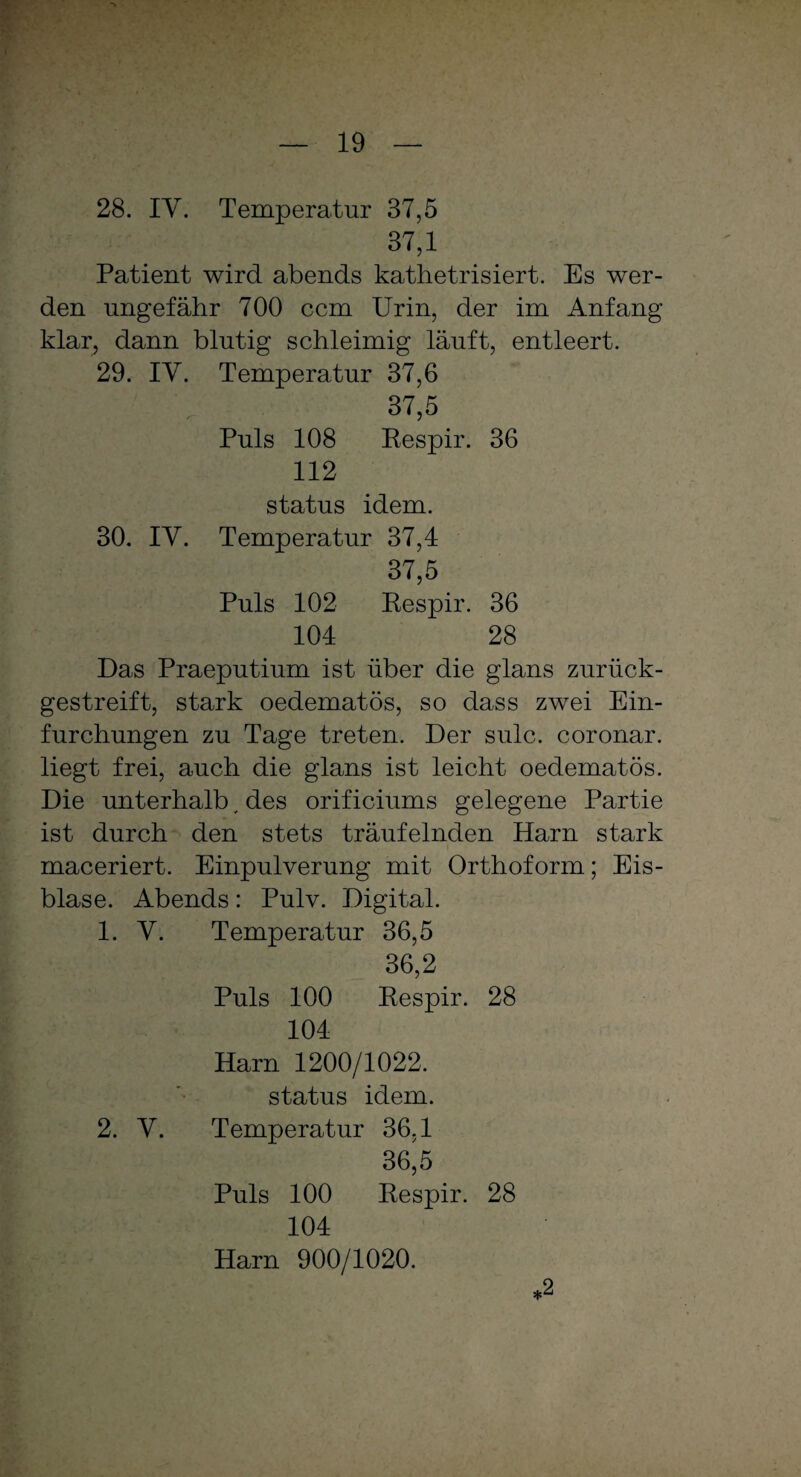 28. IV. Temperatur 37,5 37.1 Patient wird abends kathetrisiert. Es wer¬ den ungefähr 700 ccm Urin, der im Anfang klar, dann blutig schleimig läuft, entleert. 29. IV. Temperatur 37,6 37,5 Puls 108 Respir. 36 112 Status idem. 30. IV. Temperatur 37,4 37.5 Puls 102 Respir. 36 104 28 Das Praeputium ist über die glans zurück¬ gestreift, stark oedematös, so dass zwei Ein¬ furchungen zu Tage treten. Der sulc. coronar. liegt frei, auch die glans ist leicht oedematös. Die unterhalb v des orificiums gelegene Partie ist durch den stets träufelnden Harn stark maceriert. Einpulverung mit Orthoform; Eis¬ blase. Abends: Pulv. Digital. 1. V. Temperatur 36,5 36.2 Puls 100 Respir. 28 104 Harn 1200/1022. status idem. 2. V. Temperatur 36,1 36.5 Puls 100 Respir. 28 104 Harn 900/1020. *2