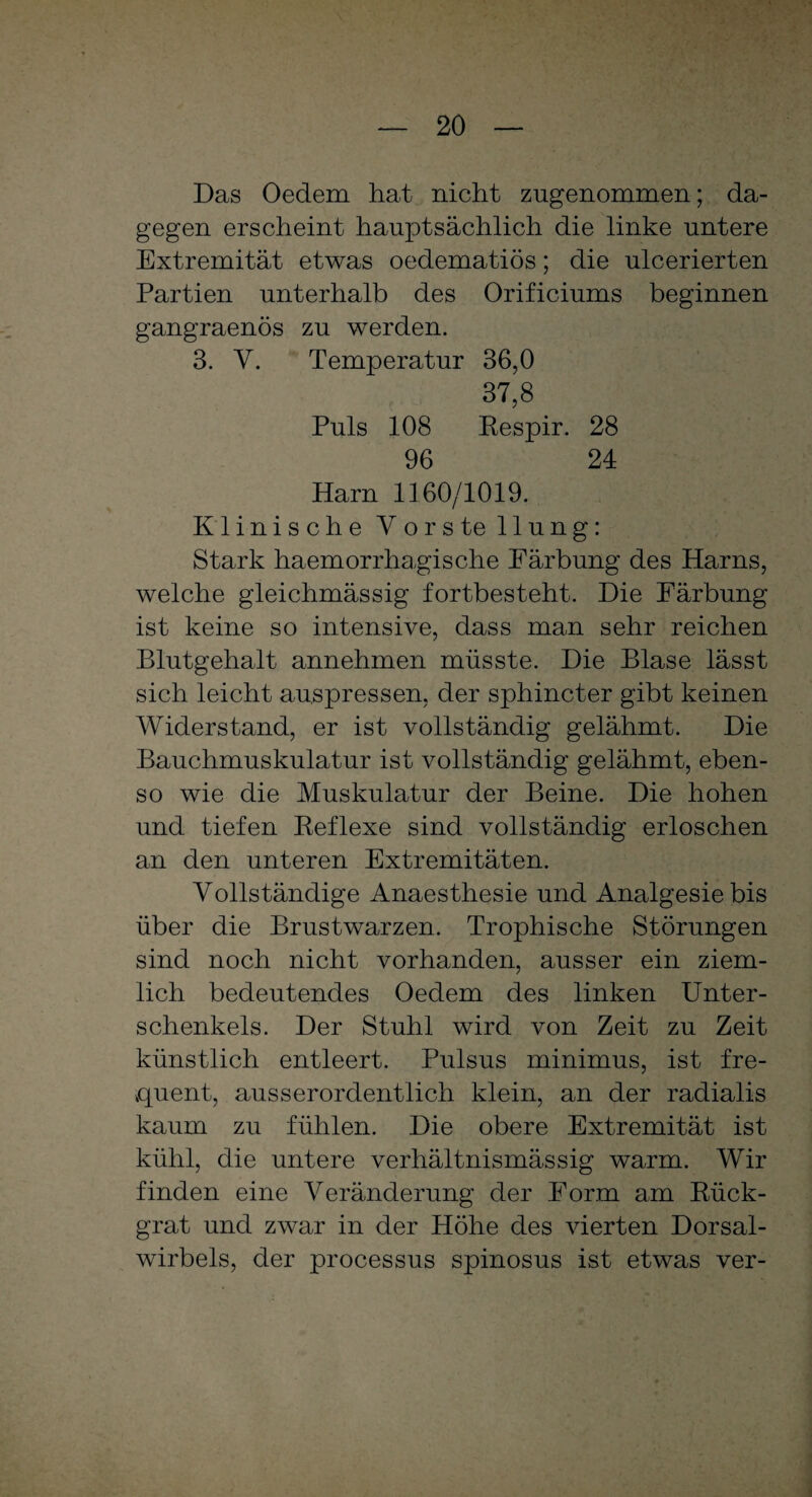 Das Oedem hat nicht zugenommen; da¬ gegen erscheint hauptsächlich die linke untere Extremität etwas oedematiös; die ulcerierten Partien unterhalb des Orificiums beginnen gangraenös zu werden. 3. Y. Temperatur 36,0 37,8 Puls 108 Respir. 28 96 24 Harn 1160/1019. Klinische Vorstellung: Stark haemorrhagische Färbung des Harns, welche gleichmässig fortbesteht. Die Färbung ist keine so intensive, dass man sehr reichen Blutgehalt annehmen müsste. Die Blase lässt sich leicht auspressen, der sphincter gibt keinen Widerstand, er ist vollständig gelähmt. Die Bauchmuskulatur ist vollständig gelähmt, eben¬ so wie die Muskulatur der Beine. Die hohen und tiefen Reflexe sind vollständig erloschen an den unteren Extremitäten. Vollständige Anaesthesie und Analgesie bis über die Brustwarzen. Trophische Störungen sind noch nicht vorhanden, ausser ein ziem¬ lich bedeutendes Oedem des linken Unter¬ schenkels. Der Stuhl wird von Zeit zu Zeit künstlich entleert. Pulsus minimus, ist fre¬ quent, ausserordentlich klein, an der radialis kaum zu fühlen. Die obere Extremität ist kühl, die untere verhältnismässig warm. Wir finden eine Veränderung der Form am Rück¬ grat und zwar in der Höhe des vierten Dorsal¬ wirbels, der processus spinosus ist etwas ver-