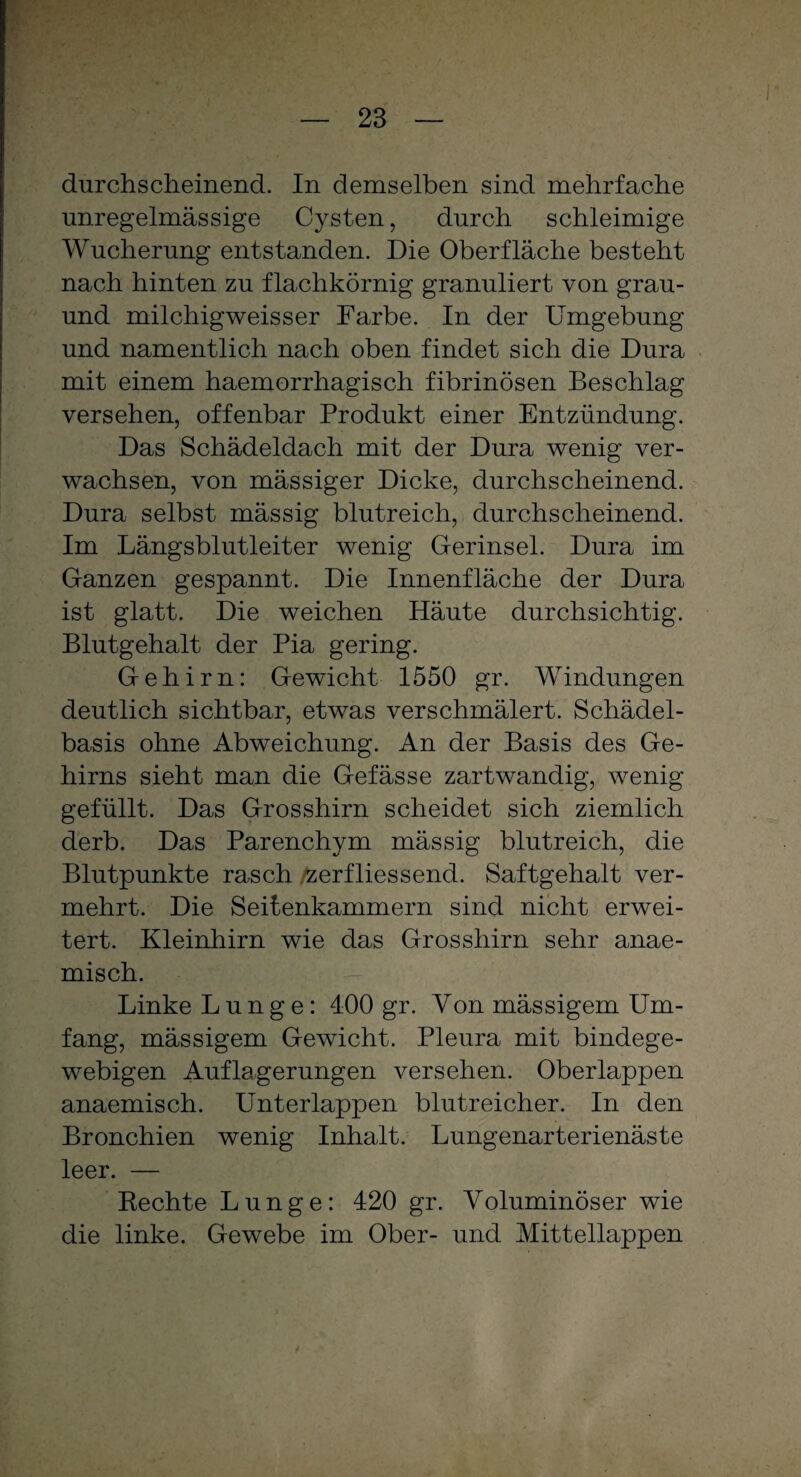 durchscheinend. In demselben sind mehrfache unregelmässige Cysten, durch schleimige Wucherung entstanden. Die Oberfläche besteht nach hinten zu flachkörnig granuliert von grau- und milchigweisser Farbe. In der Umgebung und namentlich nach oben findet sich die Dura mit einem haemorrhagisch fibrinösen Beschlag versehen, offenbar Produkt einer Entzündung. Das Schädeldach mit der Dura wenig ver¬ wachsen, von mässiger Dicke, durchscheinend. Dura selbst mässig blutreich, durchscheinend. Im Längsblutleiter wenig Gerinsel. Dura im Ganzen gespannt. Die Innenfläche der Dura ist glatt. Die weichen Häute durchsichtig. Blutgehalt der Pia gering. Gehirn: Gewicht 1550 gr. Windungen deutlich sichtbar, etwas verschmälert. Schädel¬ basis ohne Abweichung. An der Basis des Ge¬ hirns sieht man die Gefässe zartwandig, wenig gefüllt. Das Grosshirn scheidet sich ziemlich derb. Das Parenchym mässig blutreich, die Blutpunkte rasch zerfliessend. Saftgehalt ver¬ mehrt. Die Seitenkammern sind nicht erwei¬ tert. Kleinhirn wie das Grosshirn sehr anae- misch. Linke Lunge: 400 gr. Von mässigem Um¬ fang, mässigem Gewicht. Pleura mit bindege¬ webigen Auflagerungen versehen. Oberlappen anaemisch. Unterlappen blutreicher. In den Bronchien wenig Inhalt. Lungenarterienäste leer. — Rechte Lunge: 420 gr. Voluminöser wie die linke. Gewebe im Ober- und Mittellappen