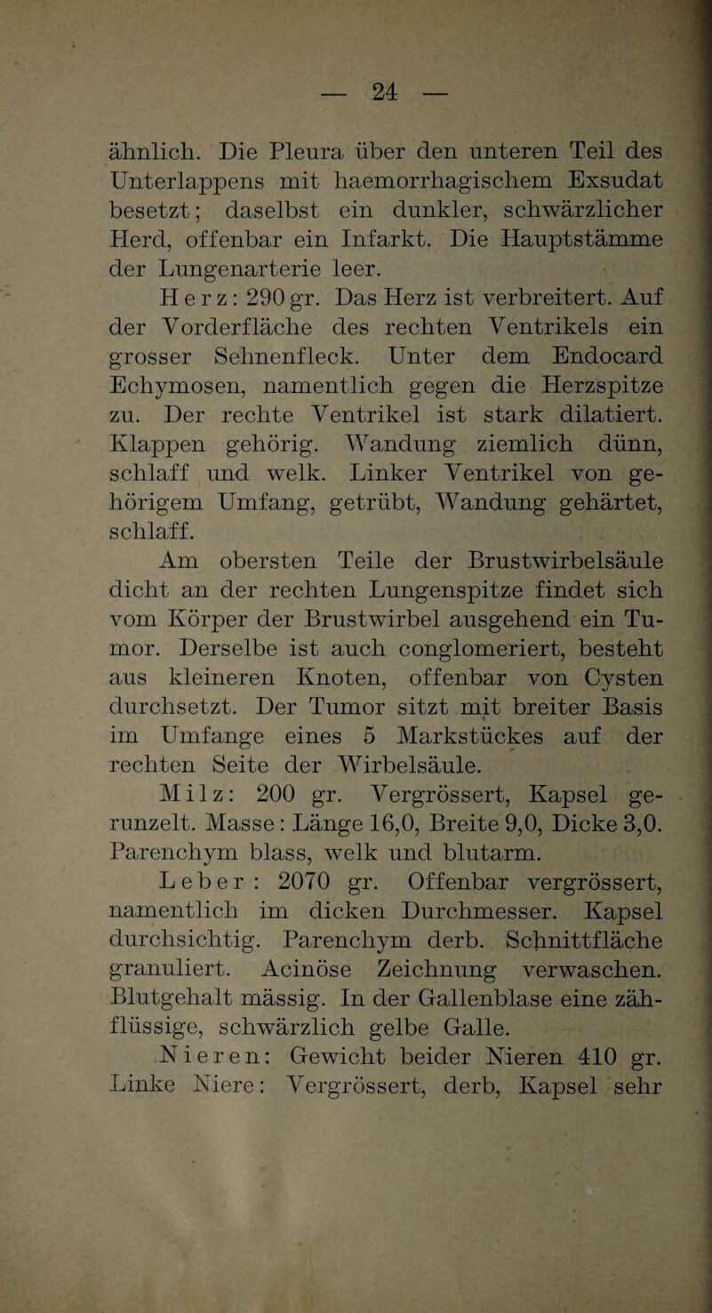 ähnlich. Die Pleura über den unteren Teil des Unterlappens mit haemorrhagischem Exsudat besetzt; daselbst ein dunkler, schwärzlicher Herd, offenbar ein Infarkt. Die Hauptstämme der Lungenarterie leer. Herz: 290 gr. Das Herz ist verbreitert. Auf der Vorderfläche des rechten Ventrikels ein grosser Sehnenfleck. Unter dem Endocard Echymosen, namentlich gegen die Herzspitze zu. Der rechte Ventrikel ist stark dilatiert. Klappen gehörig. Wandung ziemlich dünn, schlaff und welk. Linker Ventrikel von ge¬ hörigem Umfang, getrübt, Wandung gehärtet, schlaff. Am obersten Teile der Brustwirbelsäule dicht an der rechten Lungenspitze findet sich vom Körper der Brustwirbel ausgehend ein Tu¬ mor. Derselbe ist auch conglomeriert, besteht aus kleineren Knoten, offenbar von Cysten durchsetzt. Der Tumor sitzt mit breiter Basis im Umfange eines 5 Markstückes auf der rechten Seite der Wirbelsäule. Milz: 200 gr. Vergrössert, Kapsel ge¬ runzelt. Masse : Länge 16,0, Breite 9,0, Dicke 3,0. Parenchvm blass, welk und blutarm. Leber: 2070 gr. Offenbar vergrössert, namentlich im dicken Durchmesser. Kapsel durchsichtig. Parenchym derb. Schnittfläche granuliert. Acinöse Zeichnung verwaschen. Blutgehalt mässig. In der Gallenblase eine zäh¬ flüssige, schwärzlich gelbe Galle. Nieren: Gewicht beider Nieren 410 gr. Linke Niere: Vergrössert, derb, Kapsel sehr