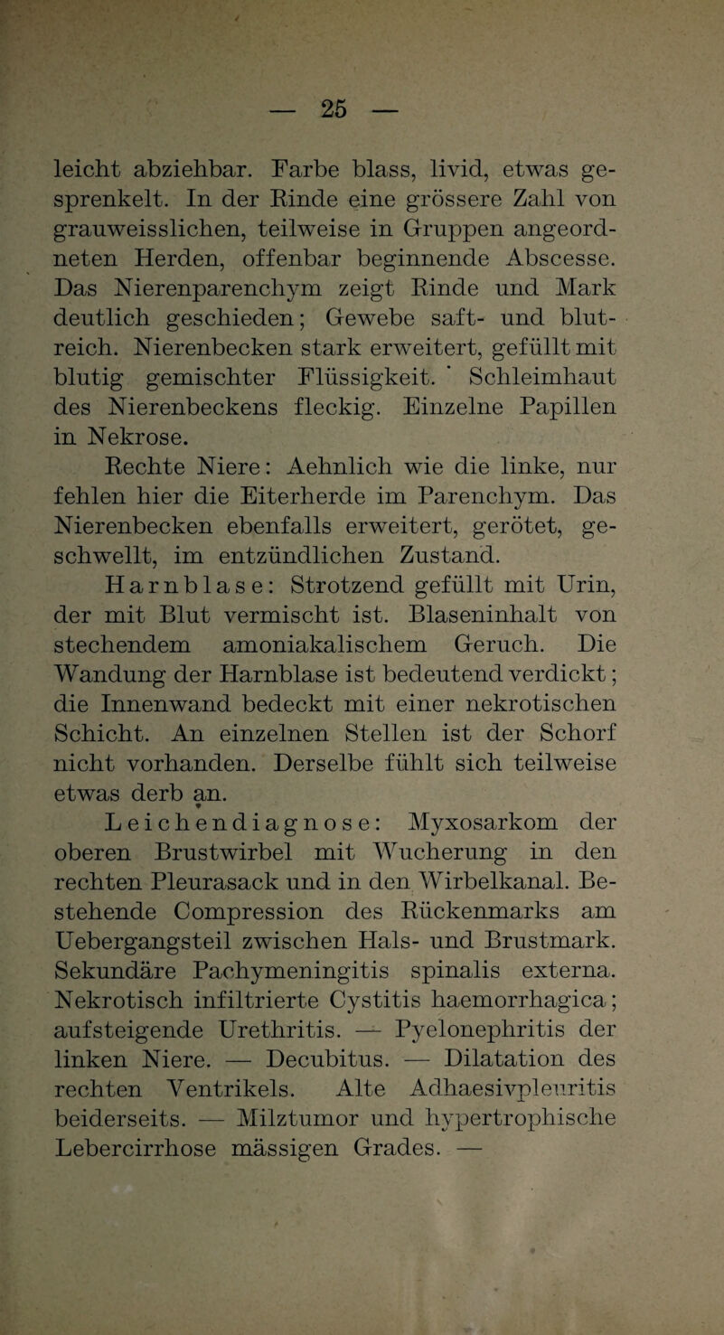 leicht abziehbar. Farbe blass, livid, etwas ge¬ sprenkelt. In der Rinde eine grössere Zahl von granweisslichen, teilweise in Gruppen angeord¬ neten Herden, offenbar beginnende Abscesse. Das Nierenparenchym zeigt Rinde und Mark deutlich geschieden; Gewebe saft- und blut¬ reich. Nierenbecken stark erweitert, gefüllt mit blutig gemischter Flüssigkeit. ’ Schleimhaut des Nierenbeckens fleckig. Einzelne Papillen in Nekrose. Rechte Niere: Aehnlich wie die linke, nur fehlen hier die Eiterherde im Parenchym. Das Nierenbecken ebenfalls erweitert, gerötet, ge¬ schwellt, im entzündlichen Zustand. Harnblase: Strotzend gefüllt mit Urin, der mit Blut vermischt ist. Blaseninhalt von stechendem amoniakalischem Geruch. Die Wandung der Harnblase ist bedeutend verdickt; die Innenwand bedeckt mit einer nekrotischen Schicht. An einzelnen Stellen ist der Schorf nicht vorhanden. Derselbe fühlt sich teilweise etwas derb an. * Leichendiagnose: Myxosarkom der oberen Brustwirbel mit Wucherung in den rechten Pleurasack und in den Wirbelkanal. Be¬ stehende Compression des Rückenmarks am Uebergangsteil zwischen Hals- und Brustmark. Sekundäre Pachymeningitis spinalis externa. Nekrotisch infiltrierte Cystitis haemorrhagica; aufsteigende Urethritis. — Pyelonephritis der linken Niere. — Decubitus. — Dilatation des rechten Ventrikels. Alte Adhaesivpleuritis beiderseits. — Milztumor und hypertrophische Lebercirrhose massigen Grades. —