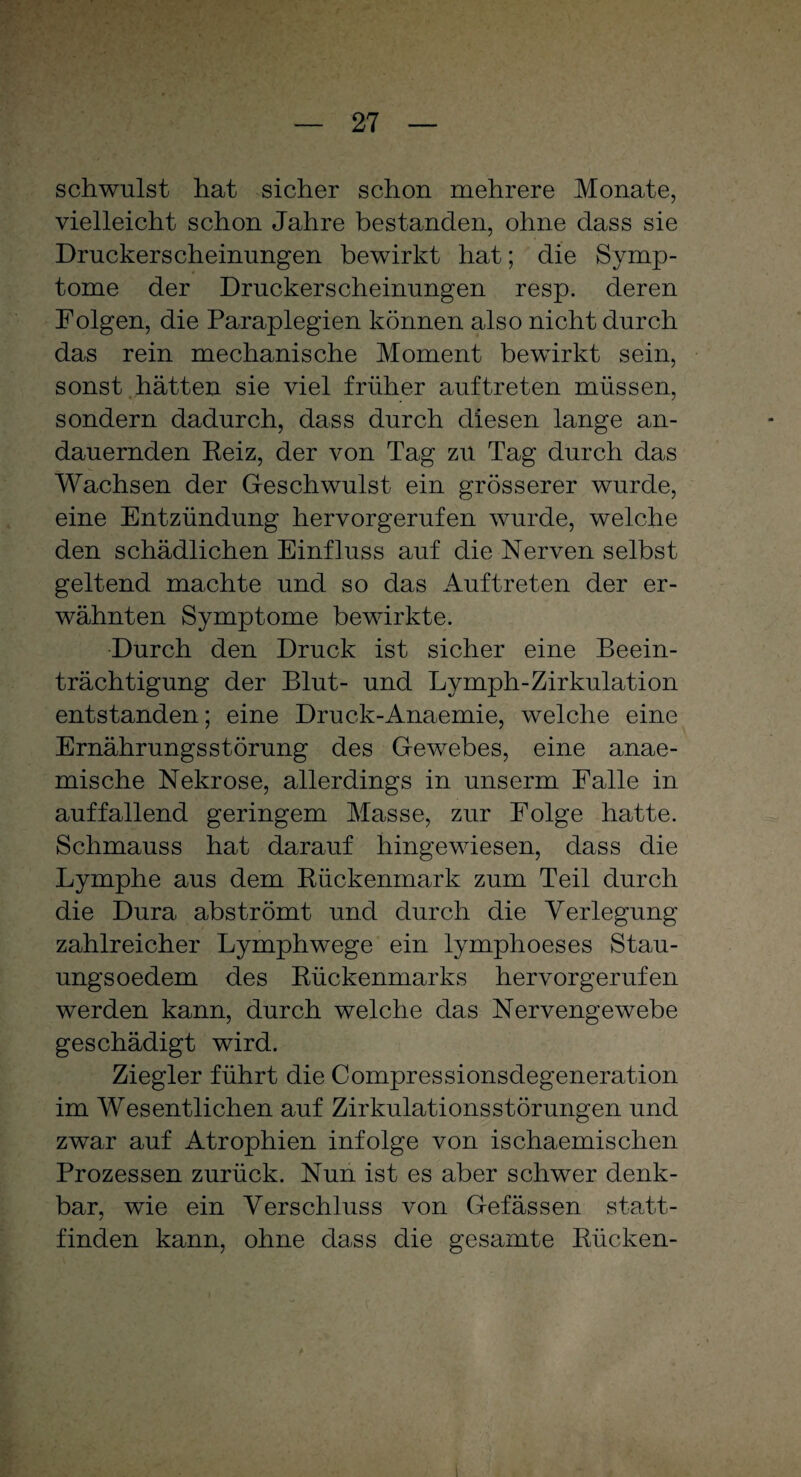 schwulst hat sicher schon mehrere Monate, vielleicht schon Jahre bestanden, ohne dass sie Druckerscheinungen bewirkt hat; die Symp¬ tome der Druckerscheinungen resp. deren Folgen, die Paraplegien können also nicht durch das rein mechanische Moment bewirkt sein, sonst hätten sie viel früher auftreten müssen, sondern dadurch, dass durch diesen lange an¬ dauernden Keiz, der von Tag zu Tag durch das Wachsen der Geschwulst ein grösserer wurde, eine Entzündung hervorgerufen wurde, welche den schädlichen Einfluss auf die Nerven selbst geltend machte und so das Auftreten der er¬ wähnten Symptome bewirkte. Durch den Druck ist sicher eine Beein¬ trächtigung der Blut- und Lymph-Zirkulation entstanden; eine Druck-Anaemie, welche eine Ernährungsstörung des Gewebes, eine anae- mische Nekrose, allerdings in unserm Falle in auffallend geringem Masse, zur Folge hatte. Schmauss hat darauf hingewiesen, dass die Lymphe aus dem Bückenmark zum Teil durch die Dura abströmt und durch die Verlegung zahlreicher Lymphwege ein lymphoeses Stau- ungsoedem des Bückenmarks hervorgerufen werden kann, durch welche das Nervengewebe geschädigt wird. Ziegler führt die Compressionsdegeneration im Wesentlichen auf Zirkulationsstörungen und zwar auf Atrophien infolge von ischaemischen Prozessen zurück. Nun ist es aber schwer denk¬ bar, wie ein Verschluss von Gefässen statt¬ finden kann, ohne da.ss die gesamte Bücken-