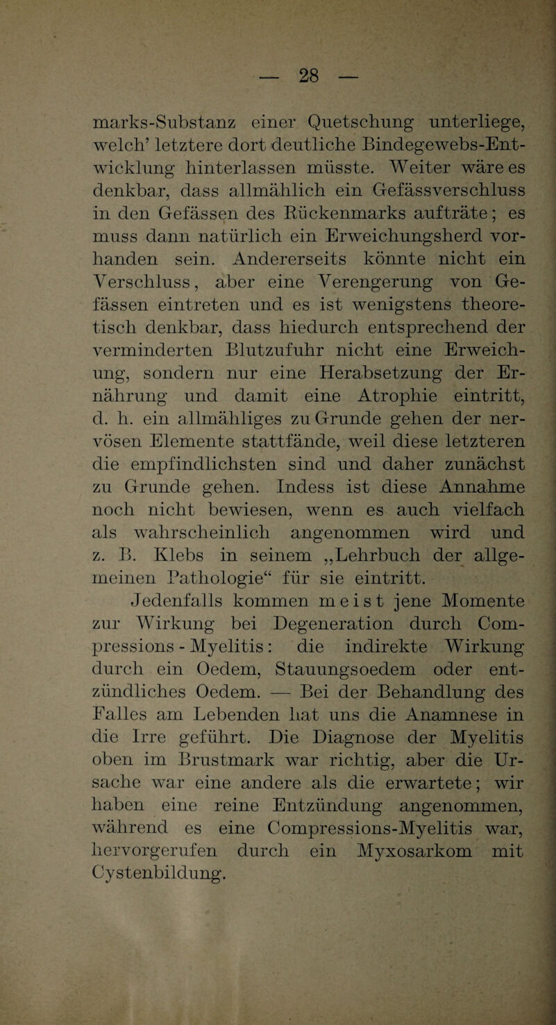 marks-Substanz einer Quetschung unterliege, welch5 letztere dort deutliche Bindegewebs-Ent- wicklung hinterlassen müsste. Weiter wäre es denkbar, dass allmählich ein Gefässverschluss in den Gefässen des Rückenmarks aufträte; es muss dann natürlich ein Erweichungsherd vor¬ handen sein. Andererseits könnte nicht ein Verschluss, aber eine Verengerung von Ge¬ fässen eintreten und es ist wenigstens theore¬ tisch denkbar, dass hiedurch entsprechend der verminderten Blutzufuhr nicht eine Erweich¬ ung, sondern nur eine Herabsetzung der Er¬ nährung und damit eine Atrophie eintritt, d. h. ein allmähliges zu Grunde gehen der ner¬ vösen Elemente stattfände, weil diese letzteren die empfindlichsten sind und daher zunächst zu Grunde gehen. Indess ist diese Annahme noch nicht bewiesen, wenn es auch vielfach als wahrscheinlich angenommen wird und z. B. Klebs in seinem „Lehrbuch der allge¬ meinen Pathologie“ für sie eintritt. Jedenfalls kommen meist jene Momente zur Wirkung bei Degeneration durch Com- pressions - Myelitis : die indirekte Wirkung durch ein Oedem, Stauungsoedem oder ent¬ zündliches Oedem. -— Bei der Behandlung des Falles am Lebenden hat uns die Anamnese in die Irre geführt. Die Diagnose der Myelitis oben im Brustmark war richtig, aber die Ur¬ sache war eine andere als die erwartete; wir haben eine reine Entzündung angenommen, während es eine Compressions-Myelitis war, hervorgerufen durch ein Myxosarkom mit Cystenbildung.