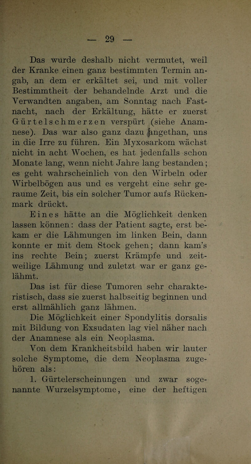 Das wurde deshalb nicht vermutet, weil der Kranke einen ganz bestimmten Termin an¬ gab, an dem er erkältet sei, und mit voller Bestimmtheit der behandelnde Arzt und die Verwandten angaben, am Sonntag nach Fast¬ nacht, nach der Erkältung, hätte er zuerst Gürtelschmerzen verspürt (siehe Anam¬ nese). Das war also ganz dazu jmgethan, uns in die Irre zu führen. Ein Myxosarkom wächst nicht in acht Wochen, es hat jedenfalls schon Monate lang, wenn nicht Jahre lang bestanden; es geht wahrscheinlich von den Wirbeln oder Wirbelbögen aus und es vergeht eine sehr ge¬ raume Zeit, bis ein solcher Tumor aufs Bücken¬ mark drückt. Eines hätte an die Möglichkeit denken lassen können: dass der Patient sagte, erst be¬ kam er die Lähmungen im linken Bein, dann konnte er mit dem Stock gehen; dann kam’s ins rechte Bein; zuerst Krämpfe und zeit¬ weilige Lähmung und zuletzt war er ganz ge¬ lähmt. Das ist für diese Tumoren sehr charakte¬ ristisch, dass sie zuerst halbseitig beginnen und erst allmählich ganz lähmen. Die Möglichkeit einer Spondylitis dorsalis mit Bildung von Exsudaten lag viel näher nach der Anamnese als ein Neoplasma. Von dem Krankheitsbild haben wir lauter solche Symptome, die dem Neoplasma zuge¬ hören als: 1. Gürtelerscheinungen und zwar soge¬ nannte Wurzelsymptome, eine der heftigen