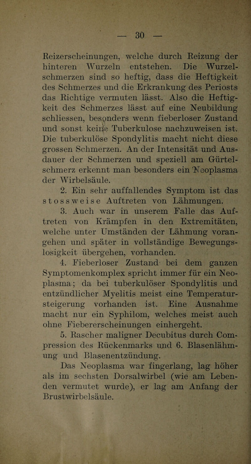 Reizerscheinungen, welche durch Reizung der hinteren Wurzeln entstehen. Die Wurzel¬ schmerzen sind so heftig, dass die Heftigkeit des Schmerzes und die Erkrankung des Periosts das Richtige vermuten lässt. Also die Heftig¬ keit des Schmerzes lässt auf eine Neubildung schliessen, besonders wenn fieberloser Zustand und sonst keirie Tuberkulose nachzuweisen ist. Die tuberkulöse Spondylitis macht nicht diese grossen Schmerzen. An der Intensität und Aus¬ dauer der Schmerzen und speziell am Gürtel¬ schmerz erkennt man besonders ein‘Neoplasma der Wirbelsäule. 2. Ein sehr auffallendes Symptom ist das stossweise Auftreten von Lähmungen. 3. Auch war in unserem Falle das Auf¬ treten von Krämpfen in den Extremitäten, welche unter Umständen der Lähmung voran¬ gehen und später in vollständige Bewegungs¬ losigkeit übergehen, vorhanden. 4. Eieberloser Zustand- bei dem ganzen Symptomenkomplex spricht immer für ein Neo¬ plasma; da bei tuberkulöser Spondylitis und entzündlicher Myelitis meist eine Temperatur¬ steigerung vorhanden ist. Eine Ausnahme macht nur ein Syphilom, welches meist auch ohne Eiebererscheinungen einhergeht. 5. Rascher maligner Decubitus durch Com- pression des Rückenmarks und 6. Blasenlähm¬ ung und Blasenentzündung. Das Neoplasma war fingerlang, lag höher als im sechsten Dorsalwirbel (wie am Leben¬ den vermutet wurde), er lag am Anfang der Brustwirbelsäule.