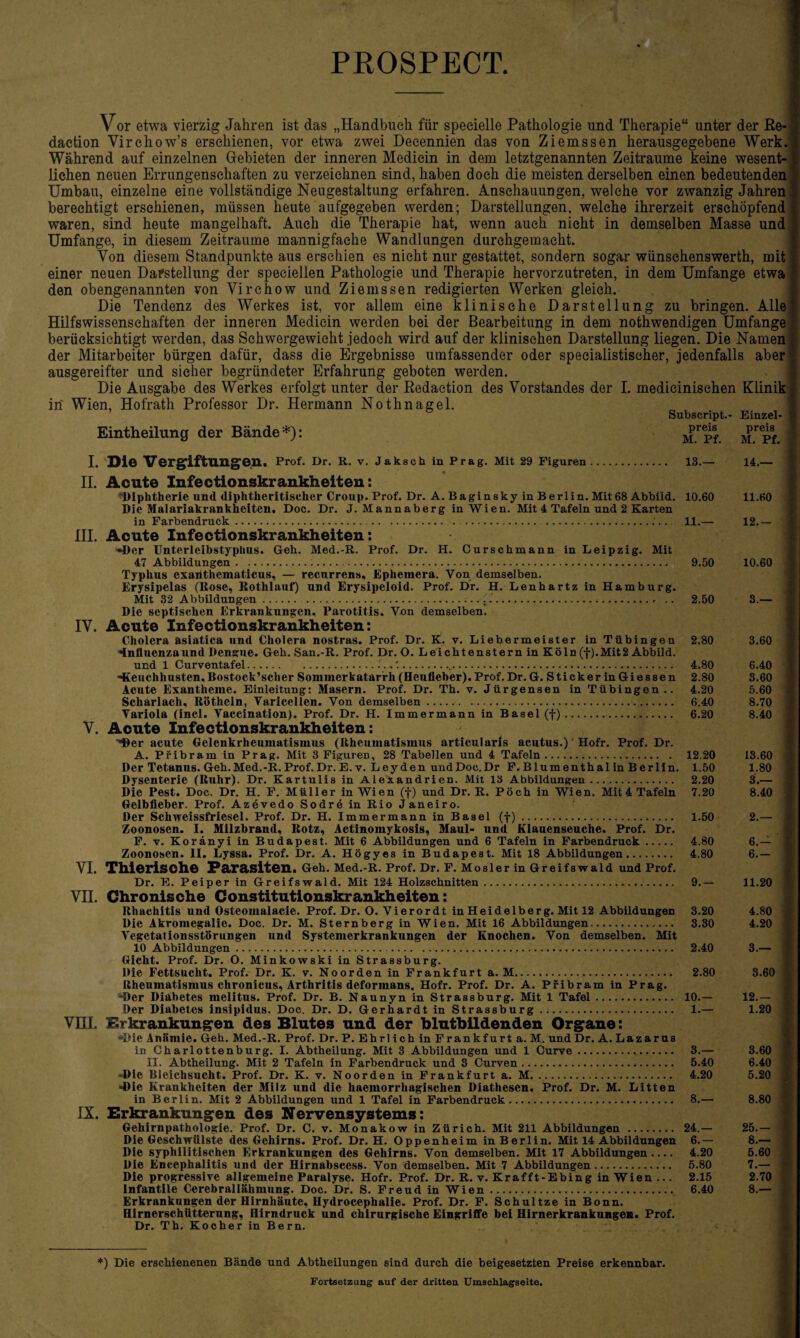 PROSPECT Vor etwa vierzig Jahren ist das „Handbuch für speeielle Pathologie und Therapie“ unter der Re¬ daction Virchow’s erschienen, vor etwa zwei Decennien das von Ziemssen herausgegebene Werk. Während auf einzelnen Gebieten der inneren Mediein in dem letztgenannten Zeiträume keine wesent¬ lichen neuen Errungenschaften zu verzeichnen sind, haben doch die meisten derselben einen bedeutenden Umbau, einzelne eine vollständige Neugestaltung erfahren. Anschauungen, welche vor zwanzig Jahren berechtigt erschienen, müssen heute aufgegeben werden; Darstellungen, welche ihrerzeit erschöpfend waren, sind heute mangelhaft. Auch die Therapie hat, wenn auch nicht in demselben Masse und Umfange, in diesem Zeiträume mannigfache Wandlungen durehgemaeht. Von diesem Standpunkte aus erschien es nicht nur gestattet, sondern sogar wünsehenswerth, mit einer neuen Darstellung der specielien Pathologie und Therapie hervorzutreten, in dem Umfange etwa den obengenannten von Virchow und Ziemssen redigierten Werken gleich. Die Tendenz des Werkes ist, vor allem eine klinische Darstellung zu bringen. Alle Hilfswissenschaften der inneren Mediein werden bei der Bearbeitung in dem nothwendigen Umfange berücksichtigt werden, das Schwergewicht jedoch wird auf der klinischen Darstellung liegen. Die Namen der Mitarbeiter bürgen dafür, dass die Ergebnisse umfassender oder speeialistiseher, jedenfalls aber ausgereifter und sicher begründeter Erfahrung geboten werden. Die Ausgabe des Werkes erfolgt unter der Redaction des Vorstandes der I. medicinisehen Klinik in Wien, Hofrath Professor Dr. Hermann Nothnagel. Eintheilung der Bände*): Subscript.- preis M. Pf. I. Di© Vergiftungen. Prof. Dr. R. v. Jaksch in Prag. Mit 29 Figuren. 13.— • II. Acute Infectionskrankheiten: Diphtherie und diphtheritiseher Croup. Prof. Dr. A. Baginskyin Berlin. Mit 68 Abbild. 10.60 Die Malariakrankheiten, Doc. Dr. J. Mannaberg in Wien. Mit 4 Tafeln und 2 Karten in Farbendruck... . III. Acute Infectionskrankheiten: •»Der Unterleibstyphus. Geh. Med.-R. Prof. Dr. H. Curschmann in Leipzig. Mit 47 Abbildungen.:. Typhus exaiithematicus, — recurrens, Ephemera. Von demselben. Erysipelas (Rose, Rothlauf) und Erysipeloid. Prof. Dr. H. Lenhartz in Hamburg. Mit 32 Abbildungen. ..., Die septischen Erkrankungen, Parotitis. Von demselben. IV. Acute Infectionskrankheiten: Cholera asiatica und Cholera nostras. Prof. Dr. K. v. Liebermeister in Tübingen -Influenzaund Dengue. Geh. San.-R. Prof. Dr. O. Leichtenstern in Köln (f).Mit2 Abbild. und 1 Curventafel....... -Keuchhusten. Bostock’sclier Sommerkatarrh (Heufieber). Prof. Dr. G. Sticker in Giessen Acute Exantheme. Einleitung: Masern. Prof. Dr. Th. v. Jürgensen in Tübingen.. Scharlach, Rötheln, Varicellen. Von demselben.. Variola (incl. Vaccination). Prof. Dr. H. Immermann in Basel (f). V. Acute Infectionskrankheiten: ■'Der acute Gelenkrheumatismus (Rheumatismus articularis acutus.) Hofr. Prof. Dr. A. Pribram in Prag. Mit 3 Figuren, 28 Tabellen und 4 Tafeln. Der Tetanus. Geh.Med.-R.Prof.Dr.E. v. Leyden undDoc.Dr F. Blumenthal in Berlin. Dysenterie (Ruhr). Dr. Kartulis in Alexandrien. Mit 13 Abbildungen. Die Pest. Doc. Dr. H. F. Müller in Wien (f) und Dr. R. Pöch in Wien. Mit 4 Tafeln Gelbfieber. Prof. Azevedo Sodre in Rio Janeiro. Der Schweissfriesel. Prof. Dr. H. Immermann in Basel (f). Zoonosen. I. Milzbrand, Rotz, Actinomykosis, Maul- und Klauenseuche. Prof. Dr. F. v. Koränyi in Budapest. Mit 6 Abbildungen und 6 Tafeln in Farbendruck. Zoonosen. II. Lyssa. Prof. Dr. A. Högyes in Budapest. Mit 18 Abbildungen. VI. ThiCrlschO Parasiten. Geh. Med.-R. Prof. Dr. F. Mosler in Greifswald und Prof. Dr. E. Peiper in Greifswald. Mit 124 Holzschnitten. VII. Chronische Constitutionskrankheiten: Rhachitis und Osteomalacie. Prof. Dr. O. Vierordt in Heidelberg. Mit 12 Abbildungen Die Akromegalie. Doc. Dr. M. Sternberg in Wien. Mit 16 Abbildungen.. Vegetationsstörungen und Systemerkrankungen der Knochen. Von demselben. Mit 10 Abbildungen .. Gicht. Prof. Dr. O. Minkowski in Strassburg. Die Fettsucht. Prof. Dr. K. v. Noorden in Frankfurt a. M. Rheumatismus chronicus, Arthritis deformans. Hofr. Prof. Dr. A. Pribram in Prag. -Der Diabetes melitus. Prof. Dr. B. Naunyn in Strassburg. Mit 1 Tafel. Der Diabetes insipidus. Doc. Dr. D. Gerhardt in Strassburg. VHI. Dirkrankungen des Blutes und der blutbildenden Organe: •Die Anämie. Geh. Med.-R. Prof. Dr. P. Ehrl ich in Frankfurt a. M. und Dr. A. Lazarus in Charlottenburg. I. Abtheilung. Mit 3 Abbildungen und 1 Curve. II. Abtheilung. Mit 2 Tafeln in Farbendruck und 3 Curven. -Die Bleichsucht. Prof. Dr. K. v. Noorden in Frankfurt a. M. •Die Krankheiten der Milz und die haemorrhagischen Diathesen. Prof. Dr. M. Litten in Berlin. Mit 2 Abbildungen und 1 Tafel in Farbendruck. IX. Erkrankungen des Nervensystems: Gehirnpathologie. Prof. Dr. C. v. Monakow in Zürich. Mit 211 Abbildungen . Die Geschwülste des Gehirns. Prof. Dr. H. Oppenheim in Berlin. Mit 14 Abbildungen Die syphilitischen Erkrankungen des Gehirns. Von demselben. Mit 17 Abbildungen_ Die Encephalitis und der Hirnabscess. Von demselben. Mit 7 Abbildungen. Die progressive allgemeine Paralyse. Hofr. Prof. Dr. R. v. Krafft-Ebing in Wien... Infantile Cerebrallähmung. Doc. Dr. S. Freud in Wien. Erkrankungen der Hirnhäute, Hydrocephalie. Prof. Dr. F. Schultze in Bonn. Hirnerschütterung, Hirndruck und chirurgische Eingriffe bei Hirnerkrankungen« Prof. Dr. Th. Kocher in Bern. Einzel¬ preis M. Pf. 14.— 11.60 11.— 12.— 9.50 10.60 2.50 3.— 2.80 3.60 4.80 6.40 2.80 3.60 4.20 5.60 6.40 8.70 6.20 8.40 12.20 13.60 1.50 1.80 2.20 3.— 7.20 8.40 1.50 2.— 4.80 6.- 4.80 6.— 9.- 11.20 3.20 4.80 3.30 4.20 2.40 3.— 2.80 3.60 10.- 12.— 1.— 1.20 3.— 3.60 5.40 6.40 4.20 5.20 8.— 8.80 24.- 25.- 6.— 8.— 4.20 5.60 5.80 7.— 2.15 2.70 6.40 8.— *) Die erschienenen Bände und Abtheilungen sind durch die beigesetzten Preise erkennbar. Fortsetzung auf der dritten Umschlagseite.