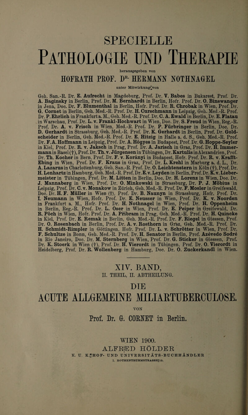 SPECIELLE Pathologie und Therapie herausgegeben von HOFRATH PROF. DK- HERMANN NOTHNAGEL unter Mitwirkung^von Geh. San.-R. Dr. E. Aufrecht in Magdeburg, Prof. Dr. V. Babes in Bukarest, Prof. Dr. A. Baginsky in Berlin, Prof. Dr. M. Bernhardt in Berlin, Hofr. Prof. Dr. 0. Binswanger in Jena, Doe. Dr. F. Blumenthal in Berlin, Hofr. Prof. Dr. R. Chrobak in Wien, Prof. Dr. G. Cornet in Berlin, Geh. Med.-R. Prof. Dr. H. Curschmann in Leipzig, Geh. Med.-R. Prof. Dr. P. Ehrlich in Frankfurt a. M., Geh. Med.-R. Prof. Dr. C. A. Ewald in Berlin, Dr. E. Flatau N in Warschau, Prof. Dr. L. v. Frankl-Hochwart in Wien, Doc. Dr. S. Freud in Wien, Reg.-R. Prof. Dr. A. v. Frisch in Wien, Med.-R. Prof. Dr. P. Fürbringer in Berlin, Doc. Dr. D. Gerhardt in Strassburg, Geh. Med.-R. Prof. Dr. K. Gerhardt in Berlin, Prof. Dr. Gold¬ scheider in Berlin, Geh. Med.-R. Prof. Dr. E. Hitzig in Halle a. d. S., Geh. Med.-R. Prof. Dr. F. A. Hoffmann in Leipzig, Prof. Dr. A. Högyes in Budapest, Prof. Dr. G. Hoppe-Seyler in Kiel, Prof. Dr. R. v. Jaksch in Prag, Prof. Dr. A. Jarisch in Graz, Prof. Dr. H. Immer¬ mann in Basel (f), Prof. Dr. Th. v. Jürgensen in Tübingen, Dr. Kartulis in Alexandrien, Prof. Dr. Th. Kocher in Bern, Prof. Dr. F. v. Koränyi in Budapest, Hofr. Prof. Dr. R. v. Krafft- Ebing in Wien, Prof. Dr. F. Kraus in Graz, Prof. Dr. L. Krehl in Marburg a. d. L., Dr. A. Lazarus in Charlottenburg, Geh. San.-R. Prof. Dr. 0. Leichtenstern in Köln (f), Prof. Dr. H. Lenhartz in Hamburg, Geh. Med.-R. Prof. Dr. E. v. Leyden in Berlin, Prof.Dr. K. v. Lieber¬ meister in Tübingen, Prof. Dr. M. Litten in Berlin, Doc. Dr. H. Lorenz in Wien, Doc. Dr. J. Mannaberg in Wien, Prof. Dr. 0. Minkowski in Strassburg, Dr. P. J. Möbius in Leipzig, Prof. Dr. C. v. Monakow in Zürich, Geh. Med.-R. Prof. Dr. F. Mosler in Greifswald, Doe. Dr. H. F. Müller in Wien (f), Prof. Dr. B. Naunyn in Strassburg, Hofr. Prof. Dr. I. Neumann in Wien, Hofr. Prof. Dr. E. Neusser in Wien, Prof. Dr. K. v. Noorden in Frankfurt a. M., Hofr. Prof. Dr. H. Nothnagel in Wien, Prof. Dr. H. Oppenheim in Berlin, Reg.-R. Prof. Dr. L. Oser in Wien, Prof. Dr. E. Peiper in Greifswald, Dr. R. Pöch in Wien, Hofr. Prof. Dr. A. Pribram in Prag, Geh. Med.-R. Prof. Dr. H. Quincke in Kiel, Prof. Dr. E. Remak in Berlin, Geh. Med.-R. Prof. Dr. F. Riegel in Giessen, Prof. Dr. 0. Rosenbach in Berlin, Prof. Dr. A. v. Rosthorn in Graz, Geh. Med.-R. Prof. Dr. H. Schmidt-Rimpler in Göttingen, Hofr. Prof. Dr. L. v. Schrötter in Wien, Prof. Dr. F. Schultze in Bonn, Geh. Med.-R. Prof. Dr. H. Senator in Berlin, Prof. Azevedo Sodre in Rio Janeiro, Doe. Dr. M. Stemberg in Wien, Prof. Dr. G. Sticker in Giessen, Prof. Dr. K. Stoerk in Wien (f), Prof. Dr. H. Vierordt in Tübingen, Prof. Dr. 0. Vierordt in Heidelberg, Prof. Dr. R. Wollenberg in Hamburg, Doc. Dr. 0. Zuckerkandl in Wien. XIV. BAND, II. THEIL, II. ABTHEILUNG. DIE ACUTE ALLGEMEINE MILIARTUBERCÜL08E. VON Prof. Dr. &. CORNET in Berlin. WIEN 1900. ALFRjED HÖLDER K. U. K.nHO F- UND UNIVERSITÄTS-BUCHHÄNDLER