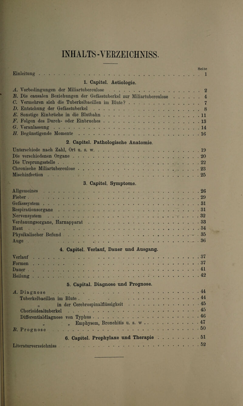 INHALTS-VEKZEICHNISS. Seite Einleitung.1 1. Capitel. Aetiologie. A. Vorbedingungen der Miliartubereulose.2 B. Die causalen Beziehungen der Gefässtuberkel zur Miliartubereulose.4 C. Vermehren sieh die Tuberkelbaeillen im Blute?.7 D. Entstehung der Gefässtuberkel.8 E. Sonstige Einbrüche in die Blutbahn. 11 F. Folgen des Durch- oder Einbruches.13 G. Veranlassung.14 H. Begünstigende Momente.16 2. Capitel. Pathologische Anatomie. Unterschiede nach Zahl, Ort u. s. w.19 Die verschiedenen Organe.20 Die Ursprungsstelle. 22 Chronische Miliartuberculose. 23 Misehinfection.25 3. Capitel. Symptome. Allgemeines. 26 Fieber.29 Gefässsystem ..31 Bespirationsorgane.31 Nervensystem .32 Verdauungsorgane, Harnapparat.33 Haut .... 34 Physikalischer Befund.35 Auge .36 4. Capitel. Verlauf, Dauer und Ausgang. Verlauf.37 Formen. 37 Dauer.41 Heilung.42 5. Capital. Diagnose und Prognose. A. Diagnose . 44 Tuberkelbaeillen im Blute . . . . ..44 „ in der Cerebrospinalflüssigkeit.45 Chorioidealtuberkel.45 Differentialdiagnose von Typhus.46 „ „ Emphysem, Bronchitis u. s. w . . ..47 B. Prognose . 6. Capitel. Prophylaxe und Therapie.51 Literaturverzeichniss.^2