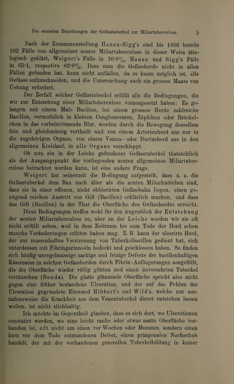 Nach der Zusammenstellung Hanau-Sigg’s sind bis 1896 bereits 102 Fälle von allgemeiner acuter Miliartubereulose in dieser Weise ätio¬ logisch geklärt, Weigert’s Fälle in 70*8%, Hanau und Sigg’s Fälle in 65’1, respective 82*8%. Dass man die Gefässherde nicht in allen Fällen gefunden hat, kann nicht auffallen, da es kaum möglich ist, alle Gefässe aufzuschneiden, und die Untersuchung auch ein grosses Maass von Uebung erfordert. Der Zerfall solcher Gefässtuberkel erfüllt alle die Bedingungen, die wir zur Entstehung einer Miliartubereulose vorausgesetzt haben: Es ge¬ langen mit einem Male Bacillen, bei einem grossen Herde zahlreiche Bacillen, vermutlich in kleinen Conglomeraten, Zöpfchen oder Bröckel- chen in das vorbeiströmende Blut, werden durch die Bewegung desselben fein und gleichmässig vertheilt und von einem Arterienherd aus nur in die zugehörigen Organe, von einem Venen- oder Ductusherd aus in den allgemeinen Kreislauf, in alle Organe verschleppt. Ob nun ein in der Leiche gefundener Gefässtuberkel thatsächlich als der Ausgangspunkt der vorliegenden acuten allgemeinen Miliartuber- culose betrachtet werden kann, ist eine andere Frage. Weigert hat seinerzeit die Bedingung aufgestellt, dass u. a. die Gefässtuberkel dem Bau nach älter als die acuten Miliarknötchen sind, dass sie in einer offenen, nicht obliterirten Gefässbahn liegen, einen ge¬ nügend reichen Austritt von Gift (Bacillen) erklärlich machen, und dass das Gift (Bacillen) in der That die Oberfläche des Gefässherdes erreicht. Diese Bedingungen treffen wohl für den Augenblick der Entstehung der acuten Miliartubereulose zu, aber an der Leiche werden wir sie oft nicht erfüllt sehen, weil in dem Zeitraum bis zum Tode der Herd schon manche Veränderungen erlitten haben mag. Z. B. kann der ulcerirte Herd, der zur massenhaften Verstreuung von Tuberkelbacillen gedient hat, sich unterdessen mit Fibringerinnseln bedeckt und geschlossen haben. So finden sich häufig unregelmässige zackige und fetzige Defecte der bacillenhaltigen Käsemasse in solchen Gefässherden durch Fibrin-Auflagerungen ausgefüllt, die die Oberfläche wieder völlig glätten und einen unversehrten Tuberkel Vortäuschen (Benda). Die glatte glänzende Oberfläche spricht also nicht gegen eine früher bestandene Ulceration, und der auf das Fehlen der Ulceration gegründete Einwand Ribbert’s und Wild’s, welche nur aus¬ nahmsweise die Krankheit aus dem Venentuberkel direct entstehen lassen wollen, ist nicht stichhaltig. Ich möchte im Gegentheil glauben, dass es sich dort, wo Ulcerationen constatirt werden, wo eine leicht rauhe oder etwas matte Oberfläche vor¬ handen ist, oft nicht um einen vorWochen oder Monaten, sondern einen kurz vor dem Tode entstandenen Defect, einen präagonalen Nachschub handelt, der mit der vorhandenen generellen Tuberkelbildung in keiner