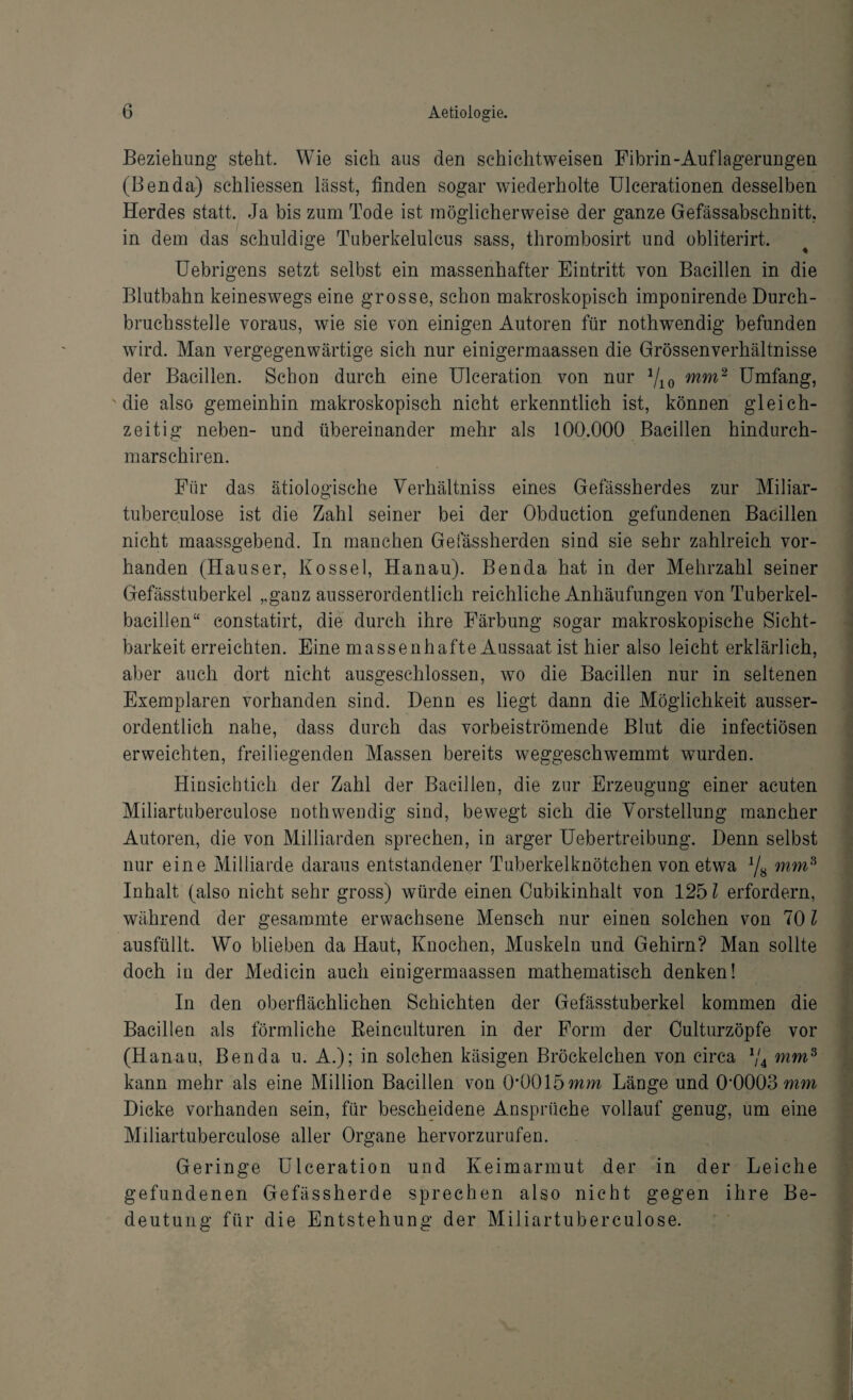 Beziehung steht. Wie sich aus den schichtweisen Fibrin-Auflagerungen (Benda) schliessen lässt, finden sogar wiederholte Ulcerationen desselben Herdes statt. Ja bis zum Tode ist möglicherweise der ganze Gefässabschnitt, in dem das schuldige Tuberkelulcus sass, thrombosirt und obliterirt. Uebrigens setzt selbst ein massenhafter Eintritt von Bacillen in die Blutbahn keineswegs eine grosse, schon makroskopisch imponirende Durch¬ bruchsstelle voraus, wie sie von einigen Autoren für nothwendig befunden wird. Man vergegenwärtige sich nur einigermaassen die Grössenverhältnisse der Bacillen. Schon durch eine Ulceration von nur 1/10 mm2 Umfang, 'die also gemeinhin makroskopisch nicht erkenntlich ist, können gleich¬ zeitig neben- und übereinander mehr als 100.000 Bacillen hindurch- marschiren. Für das ätiologische Verhältniss eines Gefässherdes zur Miliar¬ tuberculose ist die Zahl seiner bei der Obduction gefundenen Bacillen nicht maassgebend. In manchen Gelassherden sind sie sehr zahlreich vor¬ handen (Hauser, Kossel, Hanau). Benda hat in der Mehrzahl seiner Gefässtuberkel ,,ganz ausserordentlich reichliche Anhäufungen von Tuberkel¬ bacillen“ constatirt, die durch ihre Färbung sogar makroskopische Sicht¬ barkeit erreichten. Eine massenhafte Aussaat ist hier also leicht erklärlich, aber auch dort nicht ausgeschlossen, wo die Bacillen nur in seltenen Exemplaren vorhanden sind. Denn es liegt dann die Möglichkeit ausser¬ ordentlich nahe, dass durch das vorbeiströmende Blut die infectiösen erweichten, freiliegenden Massen bereits weggeschwemmt wurden. Hinsicbtich der Zahl der Bacillen, die zur Erzeugung einer acuten Miliartuberculose nothwendig sind, bewegt sich die Vorstellung mancher Autoren, die von Milliarden sprechen, in arger Uebertreibung. Denn selbst nur eine Milliarde daraus entstandener Tuberkelknötchen von etwa y8 mm8 Inhalt (also nicht sehr gross) würde einen Cubikinhalt von 1251 erfordern, während der gesammte erwachsene Mensch nur einen solchen von 70 l ausfüllt. Wo blieben da Haut, Knochen, Muskeln und Gehirn? Man sollte doch in der Medicin auch einigermaassen mathematisch denken! In den oberflächlichen Schichten der Gefässtuberkel kommen die Bacillen als förmliche Beinculturen in der Form der Culturzöpfe vor (Hanau, Benda u. A.); in solchen käsigen Bröckelchen von circa V4 mm9 kann mehr als eine Million Bacillen von 0*0015 mm Länge und 0*0003 mm Dicke vorhanden sein, für bescheidene Ansprüche vollauf genug, um eine Miliartuberculose aller Organe hervorzurufen. Geringe Ulceration und Keimarmut der in der Leiche gefundenen Gefässherde sprechen also nicht gegen ihre Be¬ deutung für die Entstehung der Miliartuberculose.