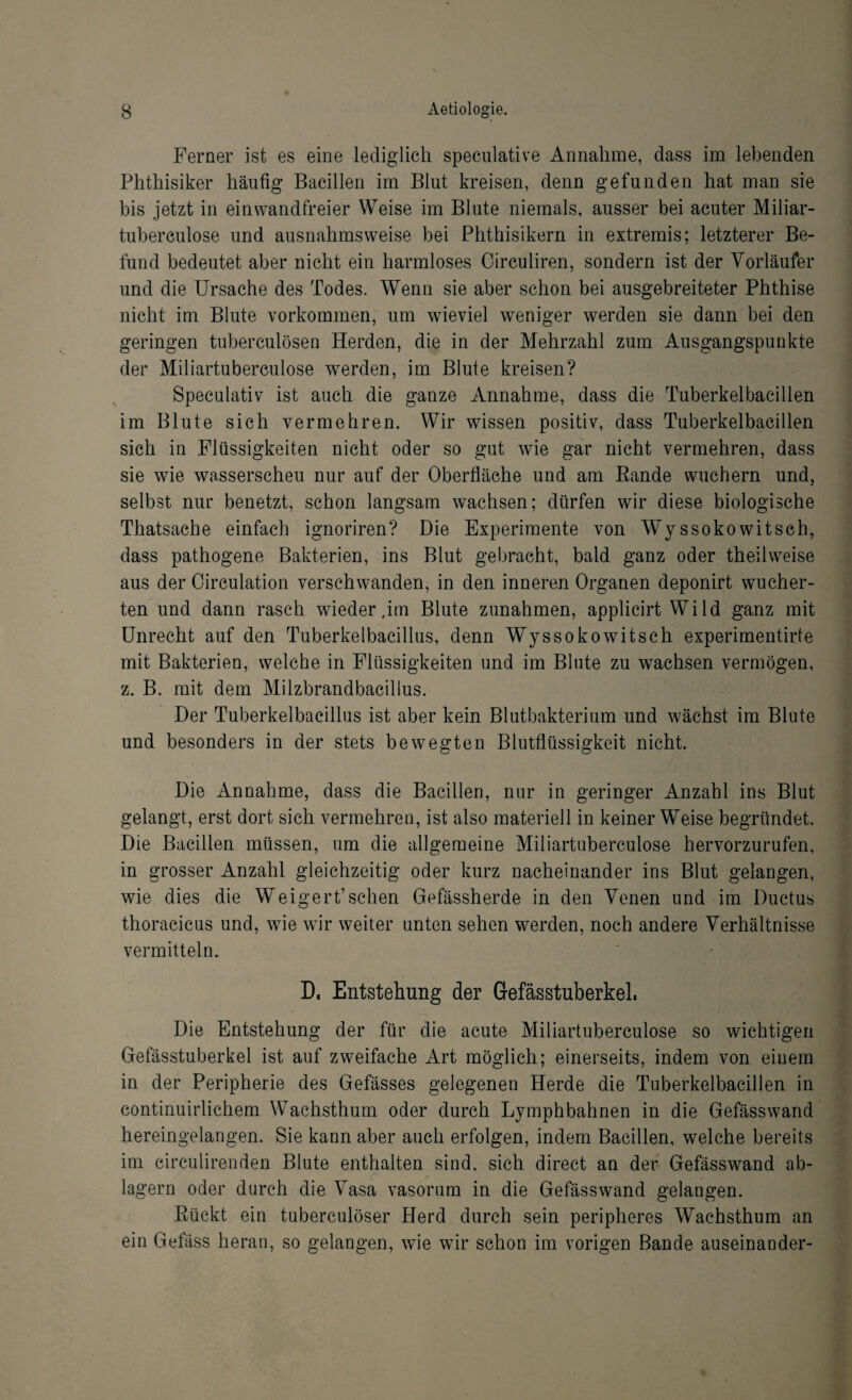 Ferner ist es eine lediglich speculative Annahme, dass im lebenden Phthisiker häufig Bacillen im Blut kreisen, denn gefunden hat man sie bis jetzt in einwandfreier Weise im Blute niemals, ausser bei acuter Miliar- tuberculose und ausnahmsweise bei Phthisikern in extremis; letzterer Be¬ fund bedeutet aber nicht ein harmloses Circuliren, sondern ist der Vorläufer und die Ursache des Todes. Wenn sie aber schon bei ausgebreiteter Phthise nicht im Blute Vorkommen, um wieviel weniger werden sie dann bei den geringen tuberculösen Herden, die in der Mehrzahl zum Ausgangspunkte der Miliartuberculose werden, im Blute kreisen? Speculativ ist auch die ganze Annahme, dass die Tuberkelbacillen im Blute sich vermehren. Wir wissen positiv, dass Tuberkelbacillen sich in Flüssigkeiten nicht oder so gut wie gar nicht vermehren, dass sie wie wasserscheu nur auf der Oberfläche und am Bande wuchern und, selbst nur benetzt, schon langsam wachsen; dürfen wir diese biologische Thatsache einfach ignoriren? Die Experimente von Wyssoko witsch, dass pathogene Bakterien, ins Blut gebracht, bald ganz oder theilweise aus der Circulation verschwanden, in den inneren Organen deponirt wucher¬ ten und dann rasch wiederum Blute Zunahmen, applicirt Wild ganz mit Unrecht auf den Tuberkelbacillus, denn Wyssoko witsch experimentirte mit Bakterien, welche in Flüssigkeiten und im Blute zu wachsen vermögen, z. B. mit dem Milzbrandbacillus. Der Tuberkelbacillus ist aber kein Blutbakterium und wächst im Blute und besonders in der stets bewegten Blutflüssigkeit nicht. Die Annahme, dass die Bacillen, nur in geringer Anzahl ins Blut gelangt, erst dort sich vermehren, ist also materiell in keiner Weise begründet. Die Bacillen müssen, um die allgemeine Miliartuberculose hervorzurufen, in grosser Anzahl gleichzeitig oder kurz nacheinander ins Blut gelangen, wie dies die Weigert’sehen Gefässherde in den Venen und im Ductus thoracicus und, wie wir weiter unten sehen werden, noch andere Verhältnisse vermitteln. D. Entstehung der Gefässtuberkel. Die Entstehung der für die acute Miliartuberculose so wichtigen Gefässtuberkel ist auf zweifache Art möglich; einerseits, indem von einem in der Peripherie des Gefässes gelegenen Herde die Tuberkelbacillen in continuirlichem Wachsthum oder durch Lymphbahnen in die Gefässwand hereingelangen. Sie kann aber auch erfolgen, indem Bacillen, welche bereits im circulirenden Blute enthalten sind, sich direct an der Gefässwand ab¬ lagern oder durch die Vasa vasorum in die Gefässwand gelangen. Bückt ein tuberculöser Herd durch sein peripheres Wachsthum an ein Gefäss heran, so gelangen, wie wir schon im vorigen Bande auseinander-