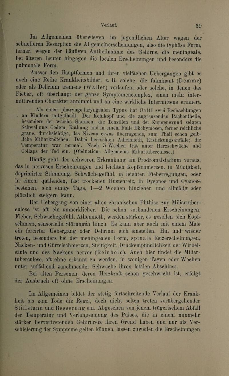 Im Allgemeinen überwiegen im jugendlichen Alter wegen der schnelleren Besorption die Allgemeinerscheinungen, also die typhöse Form, ferner, wegen der häufigen Antheilnahme des Gehirns, die meningeale, bei älteren Leuten hingegen die localen Erscheinungen und besonders die pulmonale Form. Ausser den Hauptformen und ihren vielfachen Uebergängen gibt es noch eine Beihe Krankheitsbilder, z. B. solche, die fulminant (Demme) oder als Delirium tremens (Waller) verlaufen, oder solche, in denen das Fieber, oft überhaupt der ganze Symptomencomplex, einen mehr inter- mittirenden Charakter annimmt und an eine wirkliche Intermittens erinnert. Als einen pharyngo-laryngealen Typus hat Catti zwei Beobachtungen an Kindern mitgetheilt. Der Kehlkopf und die angrenzenden Bachentheile, besonders der weiche Gaumen, die Tonsillen und der Zungengrund zeigten Schwellung, Oedem, Böthung und in einem Falle Ekchymosen, ferner reichliche graue, durchsichtige, das Niveau etwas überragende, zum Theil schon gelb¬ liche Miliarknötchen. Dabei herrschten Athemnoth, Erstickungsanfälle; die Temperatur war normal. Nach 3 Wochen trat unter Herzschwäche und Collaps der Tod ein. (Obduction: Allgemeine Miliartuberculose.) Häufig geht der schweren Erkrankung ein Prodromalstadium voraus, das in nervösen Erscheinungen und leichten Kopfschmerzen, in Müdigkeit, deprimirter Stimmung, Schwächegefühl, in leichten Fieberregungen, oder in einem quälenden, fast trockenen Hustenreiz, in Dyspnoe und Cyanose bestehen, sich einige Tage, I—2 Wochen hinziehen und allmälig oder plötzlich steigern kann. Der Uebergang von einer alten chronischen Phthise zur Miliartuber¬ culose ist oft ein unmerklicher. Die schon vorhandenen Erscheinungen, Fieber, Schwächegefühl, Athemnoth, werden stärker, es gesellen sich Kopf¬ schmerz, sensorielle Störungen hinzu. Es kann aber auch mit einem Male ein forcirter Uebergang oder Delirium sich einstellen. Hin und wieder treten, besonders bei der meningealen Form, spinale Beizerscheinungen, Nacken- und Gürtelschmerzen, Steifigkeit, Druckempfindlichkeit der Wirbel¬ säule und des Nackens hervor (Be in hold). Auch hier findet die Miliar¬ tuberculose, oft ohne erkannt zu werden, in wenigen Tagen oder Wochen unter auffallend zunehmender Schwäche ihren letalen Abschluss. Bei alten Personen, deren Herzkraft schon geschwächt ist, erfolgt der Ausbruch oft ohne Erscheinungen. Im Allgemeinen bildet der stetig fortschreitende Verlauf der Krank¬ heit bis zum Tode die Begel, doch nicht selten treten vorübergehender Stillstand und Besserung ein. Abgesehen von jenem trügerischem Abfall der Temperatur und Verlangsamung des Pulses, die in einem nunmehr stärker hervortretenden Gehirnreiz ihren Grund haben und nur als Ver¬ schleierung der Symptome gelten können, lassen zuweilen die Erscheinungen