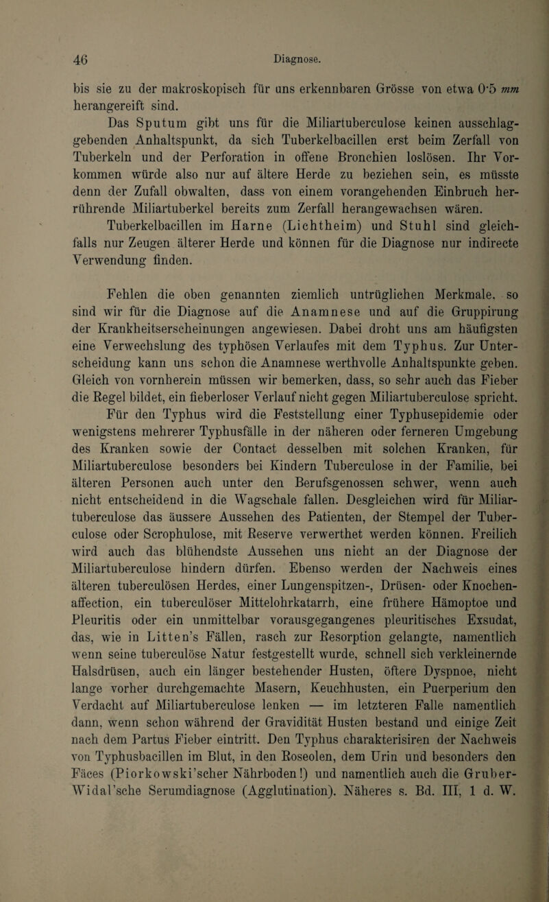 bis sie zu der makroskopisch für uns erkennbaren Grösse von etwa 05 mm herangereift sind. Das Sputum gibt uns für die Miliartuberculose keinen ausschlag¬ gebenden Anhaltspunkt, da sich Tuberkelbacillen erst beim Zerfall von Tuberkeln und der Perforation in offene Bronchien loslösen. Ihr Vor¬ kommen würde also nur auf ältere Herde zu beziehen sein, es müsste denn der Zufall obwalten, dass von einem vorangehenden Einbruch her¬ rührende Miliartuberkel bereits zum Zerfall herangewachsen wären. Tuberkelbacillen im Harne (Lichtheim) und Stuhl sind gleich¬ falls nur Zeugen älterer Herde und können für die Diagnose nur indirecte Verwendung finden. Fehlen die oben genannten ziemlich untrüglichen Merkmale, so sind wir für die Diagnose auf die Anamnese und auf die Gruppirung der Krankheitserscheinungen angewiesen. Dabei droht uns am häufigsten eine Verwechslung des typhösen Verlaufes mit dem Typhus. Zur Unter¬ scheidung kann uns schon die Anamnese werthvolle Anhaltspunkte geben. Gleich von vornherein müssen wir bemerken, dass, so sehr auch das Fieber die Begel bildet, ein fieberloser Verlauf nicht gegen Miliartuberculose spricht. Für den Typhus wird die Feststellung einer Typhusepidemie oder wenigstens mehrerer Typhusfälle in der näheren oder ferneren Umgebung des Kranken sowie der Contact desselben mit solchen Kranken, für Miliartuberculose besonders bei Kindern Tuberculose in der Familie, bei älteren Personen auch unter den Berufsgenossen schwer, wenn auch nicht entscheidend in die Wagschale fallen. Desgleichen wird für Miliar¬ tuberculose das äussere Aussehen des Patienten, der Stempel der Tuber¬ culose oder Scrophulose, mit Reserve verwerthet werden können. Freilich wird auch das blühendste Aussehen uns nicht an der Diagnose der Miliartuberculose hindern dürfen. Ebenso werden der Nachweis eines älteren tuberculösen Herdes, einer Lungenspitzen-, Drüsen- oder Knochen- affection, ein tuberculöser Mittelohrkatarrh, eine frühere Hämoptoe und Pleuritis oder ein unmittelbar vorausgegangenes pleuritisches Exsudat, das, wie in Litten’s Fällen, rasch zur Resorption gelangte, namentlich wenn seine tuberculose Natur festgestellt wurde, schnell sich verkleinernde Halsdrüsen, auch ein länger bestehender Husten, öftere Dyspnoe, nicht lange vorher durchgemachte Masern, Keuchhusten, ein Puerperium den Verdacht auf Miliartuberculose lenken — im letzteren Falle namentlich dann, wenn schon während der Gravidität Husten bestand und einige Zeit nach dem Partus Fieber eintritt. Den Typhus charakterisiren der Nachweis von Typhusbacillen im Blut, in den Roseolen, dem Urin und besonders den Fäces (Piorkowski’scher Nährboden!) und namentlich auch die Gruber- Widal’sche Serumdiagnose (Agglutination). Näheres s. Bd. III, 1 d. W.