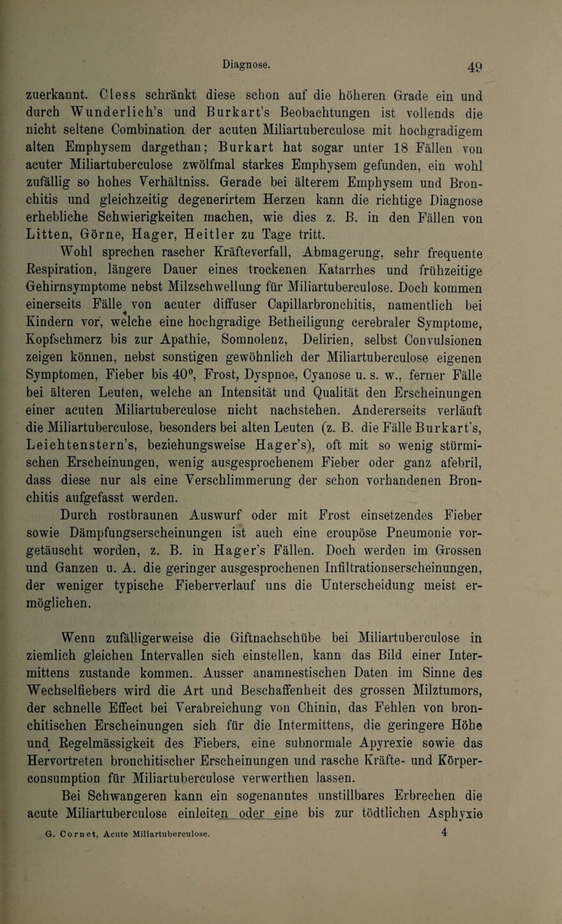 zuerkannt. Oless schränkt diese schon auf die höheren Grade ein und durch Wunderlich’s und Burkart’s Beobachtungen ist vollends die nicht seltene Combination der acuten Miliartuberculose mit hochgradigem alten Emphysem dargethan; Burkart hat sogar unter 18 Fällen von acuter Miliartuberculose zwölfmal starkes Emphysem gefunden, ein wohl zufällig so hohes Verhältniss. Gerade bei älterem Emphysem und Bron¬ chitis und gleichzeitig degenerirtem Herzen kann die richtige Diagnose erhebliche Schwierigkeiten machen, wie dies z. B. in den Fällen von Litten, Görne, Hager, Heitler zu Tage tritt. Wohl sprechen rascher Kräfteverfall, Abmagerung, sehr frequente Respiration, längere Dauer eines trockenen Katarrhes und frühzeitige Gehirnsymptome nebst Milzschwellung für Miliartuberculose. Doch kommen einerseits Fälle von acuter diffuser Capillarbronchitis, namentlich bei Kindern vor, welche eine hochgradige Betheiligung cerebraler Symptome, Kopfschmerz bis zur Apathie, Somnolenz, Delirien, selbst Convulsionen zeigen können, nebst sonstigen gewöhnlich der Miliartuberculose eigenen Symptomen, Fieber bis 40°, Frost, Dyspnoe, Cyanose u. s. w.. ferner Fälle bei älteren Leuten, welche an Intensität und Qualität den Erscheinungen einer acuten Miliartuberculose nicht nachstehen. Andererseits verläuft die Miliartuberculose, besonders bei alten Leuten (z. B. die Fälle Burkart’s, Leichtenstern’s, beziehungsweise Hager’s), oft mit so wenig stürmi¬ schen Erscheinungen, wenig ausgesprochenem Fieber oder ganz afebril, dass diese nur als eine Verschlimmerung der schon vorhandenen Bron¬ chitis aufgefasst werden. Durch rostbraunen Auswurf oder mit Frost einsetzendes Fieber sowie Dämpfungserscheinungen ist auch eine croupöse Pneumonie vor¬ getäuscht worden, z. B. in Hager’s Fällen. Doch werden im Grossen und Ganzen u. A. die geringer ausgesprochenen Infiltrationserscheinungen, der weniger typische Fieberverlauf uns die Unterscheidung meist er¬ möglichen. Wenn zufälligerweise die Giftnachschübe bei Miliartuberculose in ziemlich gleichen Intervallen sich einstellen, kann das Bild einer Inter- mittens zustande kommen. Ausser anamnestischen Daten im Sinne des Wechselfiebers wird die Art und Beschaffenheit des grossen Milztumors, der schnelle Effect bei Verabreichung von Chinin, das Fehlen von bron- chitischen Erscheinungen sich für die Intermittens, die geringere Höhe und Regelmässigkeit des Fiebers, eine subnormale Apyrexie sowie das Hervortreten bronchitischer Erscheinungen und rasche Kräfte- und Körper- consumption für Miliartuberculose verwerthen lassen. Bei Schwangeren kann ein sogenanntes unstillbares Erbrechen die acute Miliartuberculose einleiten oder eine bis zur tödtlichen Asphyxie 4 G. Cornet, Acute Miliartuberculose.