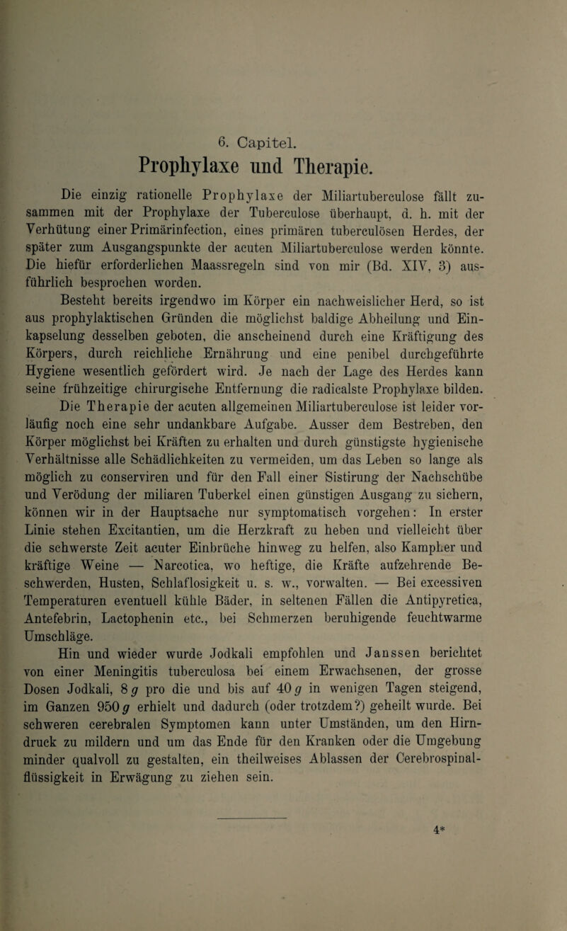 Prophylaxe und Therapie. Die einzig rationelle Prophylaxe der Miliartuberculose fällt zu¬ sammen mit der Prophylaxe der Tuberculose überhaupt, d. h. mit der Verhütung einer Primärinfection, eines primären tuberculösen Herdes, der später zum Ausgangspunkte der acuten Miliartuberculose werden könnte. Die hiefür erforderlichen Maassregeln sind von mir (Bd. XIV, 3) aus¬ führlich besprochen worden. Besteht bereits irgendwo im Körper ein nachweislicher Herd, so ist aus prophylaktischen Gründen die möglichst baldige Abheilung und Ein¬ kapselung desselben geboten, die anscheinend durch eine Kräftigung des Körpers, durch reichliche Ernährung und eine penibel durchgeführte Hygiene wesentlich gefördert wird. Je nach der Lage des Herdes kann seine frühzeitige chirurgische Entfernung die radicalste Prophylaxe bilden. Die Therapie der acuten allgemeinen Miliartuberculose ist leider vor¬ läufig noch eine sehr undankbare Aufgabe. Ausser dem Bestreben, den Körper möglichst bei Kräften zu erhalten und durch günstigste hygienische Verhältnisse alle Schädlichkeiten zu vermeiden, um das Leben so lange als möglich zu conserviren und für den Fall einer Sistirung der Nachschübe und Verödung der miliaren Tuberkel einen günstigen Ausgang zu sichern, können wir in der Hauptsache nur symptomatisch Vorgehen: In erster Linie stehen Excitantien, um die Herzkraft zu heben und vielleicht über die schwerste Zeit acuter Einbrüche hinweg zu helfen, also Kampher und kräftige Weine — Narcotica, wo heftige, die Kräfte aufzehrende Be¬ schwerden, Husten, Schlaflosigkeit u. s. w., vorwalten. — Bei excessiven Temperaturen eventuell kühle Bäder, in seltenen Fällen die Antipyretica, Antefebrin, Lactophenin etc., bei Schmerzen beruhigende feuchtwarme Umschläge. Hin und wieder wurde Jodkali empfohlen und Janssen berichtet von einer Meningitis tuberculosa bei einem Erwachsenen, der grosse Dosen Jodkali, 8 # pro die und bis auf 40# in wenigen Tagen steigend, im Ganzen 950# erhielt und dadurch (oder trotzdem?) geheilt wurde. Bei schweren cerebralen Symptomen kann unter Umständen, um den Hirn- druck zu mildern und um das Ende für den Kranken oder die Umgebung minder qualvoll zu gestalten, ein theilweises Ablassen der Cerebrospinal¬ flüssigkeit in Erwägung zu ziehen sein. 4.*