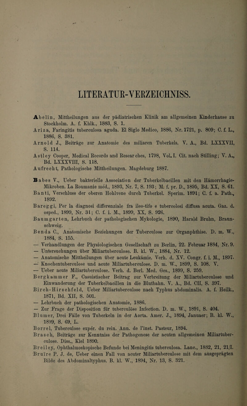 LITERATUR-VERZEICHNIS. Abelin, Mittheilungen aus der pädiatrischen Klinik am allgemeinen Kinderhause zu Stockholm. A. f. Khlk., 1883, S. 1. Ariza, Faringitis tuberculosa aguda. El Siglo Medieo, 1886, Nr. 1721, p. 809; 0. f. L., 1886, S. 381. Arnold J., Beiträge zur Anatomie des miliaren Tuberkels. V. A., Bd. LXXXVII, S. 114. Astley Cooper, Medical Records and Resear ches, 1798, Vol. I. Oit. nach Stilling; Y. A., Bd. LXXXVIII, S. 118. Aufrecht, Pathologische Mittheilungen. Magdeburg 1887. Babes V., Ueber bakterielle Association der Tuberkelbaeillen mit den Hämorrhagie- Mikroben. La Roumanie rned., 1893, Nr. 7, S. 193; M. f. pr. D., 1895, Bd. XX, S. 61. Banti, Verschluss der oberen Hohlvene durch Tuberkel. Sperim. 1891; C. f. a. Patk., 1892. Bareggi, Per la diagnosi differenziale fra ileo-tifo e tubereolosi diffusa acuta. Gaz. d. osped, 1899, Nr. 31; 0. f. i. M., 1899, XX, S. 926. Baum garten, Lehrbuch der pathologischen Mykologie, 1890, Harald Bruhn, Braun- schweig. Ben da C., Anatomische Beziehungen der Tuberculose zur Organphthise. D. m. W., 1884, S. 155. — Verhandlungen der Physiologischen Gesellschaft zu Berlin, 22. Februar 1884, Nr. 9. — Untersuchungen über Miliartuberculose. B. kl. W., 1884, Nr. 12. — Anatomische Mittheilungen über acute Leukämie. Verh. d. XV. Congr. f. i. M., 1897. — Knochentuberculose und acute Miliartuberculose. H. m. W., 1899, S. 108. V. — Ueber acute Miliartuberculose. Verh. d. Berl. Med. Ges., 1899, S. 259. Berg kämm er F., Casuistischer Beitrag zur Verbreitung der Miliartuberculose und Einwanderung der Tuberkelbaeillen in die Blutbahn. V. A., Bd. CII, S. 397. Birch-Hirschfeld, Ueber Miliartuberculose nach Typhus abdominalis. A. f. Heilk., 1871, Bd. XII, S. 501. — Lehrbuch der pathologischen Anatomie, 1886. — Zur Frage der Disposition für tuberculose Infection. D. m. W., 1891, S. 404. Blumer, Drei Fälle von Tuberkeln in der Aorta. Amer. J., 1894, Januaer; B. kl. W., 1899, S. 69, L. Borrel, Tuberculose expeV. du rein. Ann. de Einst. Pasteur, 1894. Brasch, Beiträge zur Kenntniss der Pathogenese der acuten allgemeinen Miliartuber¬ culose. Diss., Kiel 1890. Breiley, Ophthalmoskopische Befunde bei Meningitis tuberculosa. Lane., 1882, 21, 21/1. Brui're P. J. de, Ueber einen Fall von acuter Miliartuberculose mit dem ausgeprägten