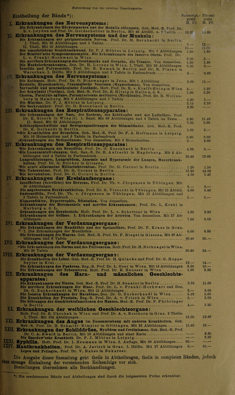 Fortsetzung von der zweiten Umschlagseite. Eintheilung der Bände*): Subacript.- preis X. Erkrankungen des Nervensystems ; m. Pf. Die Erkrankungen des Rückenmarkes und der Medulla oblongata. Geh. Med.-R. Prof. Dr. E. v. Leyden und Prof. Dr. Goldscheider in Berlin. Mit 46 Abbild, u. P Tafeln . * 18 2f XI. Erkrankungen des Nervensystems und der Muskeln: Die Erkrankungen der peripherischen Nerven. Prof. Dr. M. Bernhardt in Berlin. 1. Theil. Mit 33 Abbildungen und 5 Tafeln. q_ II. Theil. Mit 10 Abbildungen . 10'_ Der umschriebene Gesichtsschwund. Dr. P. J. Möbius in Leipzig. Mit 7 Abbildungen i 20 Der Meniere’sche Symptomencomplex. Die Erkrankungen des inneren Ohres. Prof. Dr. L. v. Frankl-Hochwart in Wien. 2 30 Die nervösen Erkrankungen des Geschmacks und Geruchs, die Tetanie. Von demselben. 4 20 Die Muskelerkrankungen. Doc. Dr. H. Lorenz in Wien. I. Theil. Mit 38 Abbildungen 8/>0 Neuritis und Polyneuritis. Prof. Dr. E. Remak in Berlin und Dr. E. Flatau in Warschau. I. Hälfte. Mit 3 Abbildungen und 8 Tafeln in Farbendruck. 8.— vT] Erkrankungen des Nervensystems: Die Epilepsie. Hofr. Prof. Dr. O. Binswanger in Jena. Mit 1 Abbildung... . 9 60 Hysterie. Hypochondrie, Traumatische Neurosen (Hypnotismus). Von demselben. Nervosität und neurasthenische Zustände. Hofr. Prof. Dr. R. v. Krafft-Ebing in Wien 4.— Der Schwindel (Vertigo). Geh. Med.-R. Prof. Dr. E. Hitzig in Halle a. d. S. L90 Chorea, Paralysis agitans. Paramyoclonus multiplex (Myoklonie). Prof. Dr. R. Wollen¬ berg in Hamburg. Mit 8 Abbildungen und 5 Tafeln. 4,20 Die Migräne. Dr. P. J. Möbius in Leipzig. 2.15 Die Seekrankheit Prof. Dr. O. Rosenbach in Berlin. 2.20 XIII. Erkrankungen des Respirationsapparates: Die Erkrankungen der Nase, des Rachens, des Kehlkopfes und der Luftröhre. Prof. Dr. K. Stoerk in Wien(f). 1. Band. Mit 89 Abbildungen und 4 Tafeln im Texte... 8.60 II. Band. Mit 32 Abbildungen . 7.60 Kehlkopfgescliwiilste und Bewegungsstörungen der Stimmbänder. Geh. Med.-R. Prof. Dr. K. Gerhardt in Berlin. 1.60 «Die Krankheiten der Bronchien. Geh. Med.-R. Prof. Dr. F. A. Hoffmann in Leipzig. Mit 10 Holzschnitten und 3 Tafeln in Farbendruck. 6.60 - Erkrankungen des Mediastinums. Von demselben. Mit 2 Holzschnitten. 2.— XIV. Erkrankungen des Respirationsapparates: Die Erkrankungen des Brustfells. Prof. Dr. O. Rosenbach in Berlin. 4.80 'Die Lungenentzündungen. Geh. San.-R. Dr. E. Aufrecht in Magdeburg. Mit 2 Ab¬ bildungen und 4 Tafeln in Farbendruck. . . 10.40 Lungenblutungen, Lungenödem, Anaemie und Hyperaemie der Lungen, Mucorkrank- heiten. Prof. Dr. G. Sticker in Giessen. Die acute allgemeine Miliartuberculose. Prof. Dr. G. Cornet in Berlin. 1.20 T)ie Tuberculose. Prof. Dr. G. Cornet in Berlin. 13.20 Die Scrophulose. Prof. Dr. G. Cornet in Berlin. 4.50 XV. Erkrankungen der Kreislaufsorgane: Insufficienz (Schwäche) des Herzens, Prof. Dr. Tb. v. Jürgensen in Tübingen. Mit 20 Abbildungen. 5._ Die angeborenen Herzkrankheiten. Prof. Dr. H. Vierordt in Tübingen. Mit 25 Abbild. 4.60 Endocarditis. Prof. Dr. Tb. v. Jürgensen in Tübingen. Mit 25 Abbildungen und 2 Tafeln in Farbendruck..... 5.— Klappenfehler, Hypertrophie, Dilatation. Von demselben. Erkrankungen des Herzmuskels und nervöse Erkrankungen. Prof. Dr. L. Krehl in Marburg a. d. L. Erkrankungen des Herzbeutels. Hofr. Prof. Dr. L. v. Schrötter in Wien. 1.80 Erkrankungen der Gefässe. 1. Erkrankungen der Arterien. Von demselben. Mit 57 Ab¬ bildungen . 7.50 XVI. Erkrankungen der Verdauungsorgane: Die Erkrankungen der Mundhöhle und der Speiseröhre. Prof. Dr. F. Kraus in Graz. • I. Die Erkrankungen der Mundhöhle.. 6.60 Die Erkrankungen des Magens. Geh. Med.-R. Prof. Dr. F. Riegel in Giessen. Mit 29 Ab¬ bildungen und 6 Tafeln . 20.40 XVII. Erkrankungen der Verdauungsorgane: * Die Erkrankungen des Darms und des Peritoneum. Hofr. Prof. Dr. H. Nothnagel in Wien. Mit 20 Tafeln. 20.40 XVIII. Erkrankungen der Verdauungsorgano: Die Krankheiten der Leber. Geh. Med.-R. Prof. Di H. Quincke und Prof. Dr. G. Hoppe- Seyler in Kiel. 12.— Die Erkrankungen des Pankreas. Reg.-R. Prof. Dr. L. Oser in Wien. Mit 16 Abbildungen 8.50 Die Erkrankungen der Nebennieren. Hofr. Prof. Dr. E. Neusserin Wien . 1.90 XIX. Erkrankungen des Harn- und männlichen Geschlechts¬ apparates : Die Erkrankungen der Nieren. Geh. Med.-R. Prof. Dr. H. Senator in Berlin. S.70 Die nervösen Erkrankungen der Blase, Prof. Dr. L. v. Frankl-Hochwart und Doc. Dr. O. Zuckerkandl in Wien. Mit 15 Abbildungen. 3.— Die localen Erkrankungen der Harnblase. Doc. Dr. O. Zuckerkandl in Wien. 5.10 Die Krankheiten der Prostata. Reg.-R. Prof. Dr. A. v. Frisch in Wien. 5.— Die Störungen der Geschlechtsfunctionen des Mannes. Med.-R. Prof. Dr. P. Fürbringer in Berlin. 4.— XX. Erkrankungen der weiblichen Geschlechtsorgane: Hofr. Prof. Dr. R. Chrobak in Wien und Prof. Dr. A. v. Rosthorn in Graz. 2 Theile. I. Theil. Mit 184 Abbildungen. 13.60 XXI. Erkrankungen des Auges im Zusammenhang mit anderen Krankheiten. Geh. Med.-R. Prof. Dr. H. Schmidt-Rimpler in Göttingen. Mit 23 Abbildungen. 11.40 XXII. Erkrankungen der Schilddrüse, Myxödem und Cretinismus. Geh. Med.-R. Prof. Dr. C. A. Ewald in Berlin. Mit 19 Abbildungen und einer Karte. — •— Die Basedow’sche Krankheit. Dr. P. J. Möbius in Leipzig. —•— XXIII. Syphilis. Hofr. Prof. Dr. I. Neumann in Wien. 2. Auflage. Mit 60 Abbildungen- 20.— XXIV. Hautkrankheiten. Prof. Dr. A. Jarisch in Graz. I. Hälfte. Mit 27 Abbildungen 9.— Lepra und Pellagra. Prof. Dr. V. Babes in Bukarest. Die Ausgabe dieser Sammlung geht theils in Abtheilungen, theils in eompleten Bänden, ohne strenge Einhaltung der vorstehenden Reihenfolge vor sieh. Bestellungen übernehmen alle Buchhandlungen. *) Die erschienenen Bände und Abtheilungen sind durch die beigesetzteu Preise erkennbar. Einzel¬ preis M. Ff. 23.60 12.— 12.50 1.80 3.— 5.20 9.— 9.60 11.— 5.30 2.20 5.— 2.70 11.40 9.60 2.— 8.80 2.60 6.— 12.60 1.50 14.50 5.40 6.— 5.40 6.— 2.20 9.50 8.80 26.— 24.— 14.— 10.— 2.30 11.60 3.60 5.60 5.50 5.25 16.80 13.- 8.80 3.20 10.— jedoch