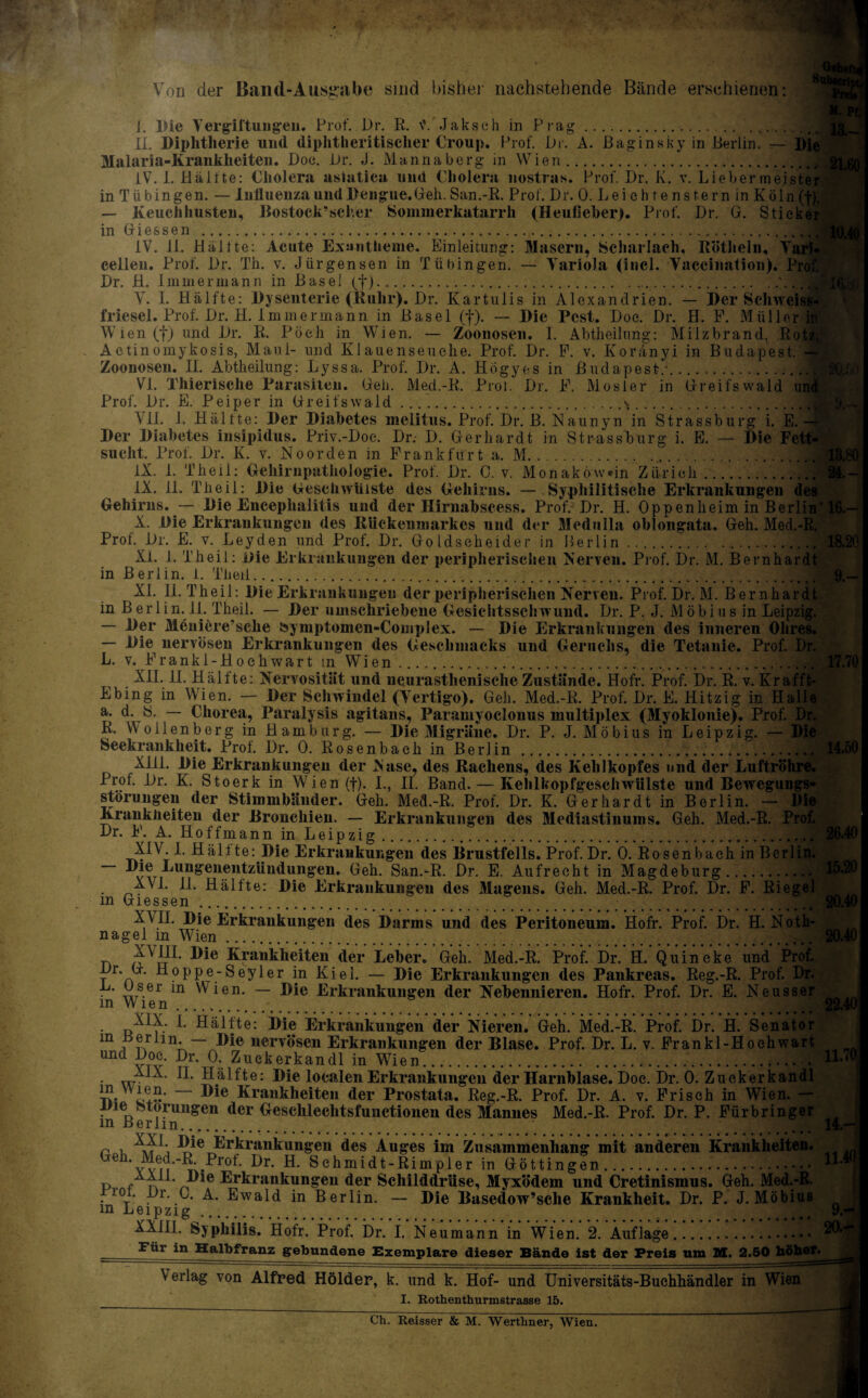 ' Von der Band-Ausgabe sind bisher nachstehende Bände erschienen: I. Pie Vergiftungen. Prof. Dr. R. f.'Jakseh in Prag.. II. Diphtherie uml diphtheritischer Croup. Prof. in. A. ßaginsky in Berlin. — Malaria-Krankheiten. Doc. Br. J. Mannaberg in Wien. IV. I. Hälfte: Cholera asiatica und Cholera nostras. Prof. Dr. K. v. Lieber meist in T ü bin gen. — Inlluenza und Dengue. Geh. San.-R. Prof. Dr. 0. Lei eh t e ns fern in Köln — Keuchhusten, Bostock’scher Sommerkatarrh (Heufieber). Prof. Dr. G. Stiel in G i e s s e n ... IV. 11. Hälfte: Acute Exantheme. Einleitung: Masern, Scharlach, Rötheln, Vi cellen. Prof. Dr. Th. v. Jürgensen in Tübingen. — Variola (incl. Vaccination). Dr. H. Immermann in Basel (f). V. I. Hälft e: Dysenterie (Ruhr). Dr. Kartniis in Alexandrien. — Der Schweis friesel. Prof. Dr. H. Immermann in Basel (f). — Die Pest. Doe. Dr. H. F. Müller Wien ff) and Dr. R. Pöeh in Wien. — Zoonosen. I. Abtheilung: Milzbrand, Rots Aetinomykosis, Maul- und Klauenseuche. Prof. Dr. F. v. Koränyi in Budapest. Zoonosen. II. Abtheilung: Lyssa. Prof. Dr. A. Hogyes in Budapest/... Vi. Thierische Parasiten. Geh. Med.-R. Proi. Dr. F. Mosler in Greifswald ur Prof. Dr. E. Peiper in Greifswald.s. All. 1. Hälfte^Der Diabetes inelitns. Prof. Dr. B. Naunyn in Strassburg i. E.- Der Diabetes insipidus. Priv.-Doc. Dr.- D. Gerhardt in Strassburg i. E. — Die Fet sucht. Prof. Dr. K. v. Noorden in Frankfurt a. M.. IX. 1. Theil: Gehirnpathologie. Prof. Dr. C. v. MonaköwHn Zürich.m IX. 11. Theil: Die Geschwülste des Gehirns. — Syphilitische Erkrankungen Gehirns. — Die Encephalitis und der Hirnabscess. Prof. Dr. H. Oppenheim in Berli X. Die Erkrankungen des Rückenmarkes und der Medulla oblongata. Geh. Med. Prot. Dr. E. v. Leyden und Prof. Dr. Goldscheider in Berlin.. XL 1. Theil: Die Erkrankungen der peripherischen Nerven. Prof. Dr. M. Bernhardt in Berlin, i. Theil. Xi. 11. Theil: Die Erkrankungen der peripherischen Nerven. Prof. Dr. M. Bernhai in Ber 1 in. 11. Theil. — Der umschriebene Gesichtsschwund. Dr. P. J. Möbius in Leip: — Der Meniere’sche bymptomen-Complex. — Die Erkrankungen des inneren Oh — Die nervösen Erkrankungen des Geschmacks und Geruchs, die Tetanie. Prof. L. v. Frankl-Ho eh wart m Wien. XII. II. Hälfte: Nervosität und neurasthenische Zustände. Hofr. Prof. Dr. R. v. Kr: Ebing in Wien. — Der Schwindel (Vertigo). Geh. Med.-R. Prof. Dr. E. Hitzig in H; a. d. ö. — Chorea, Paralysis agitans, Paramyoclonus multiplex (Myoklonie). Prof. R. VVoilenberg in Hamburg. — Die Migräne. Dr. P. J. Möbius in Leipzig. Seekrankheit. Prof. Dr. 0. Rosenbach in Berlin . ™ XH1. Die Erkrankungen der Nase, des Rachens, des Kehlkopfes und der LuftriL Prof. Dr. K. Stoerk in Wien (f). I., II. Band. — Kehlkopfgesehwiilste und Bewegun Störungen der Stimmbänder. Geh. Med.-R. Prof. Dr. K. Gerhardt in Berlin. — 1 Krankheiten der Bronchien. — Erkrankungen des Mediastinums. Geh. Med.-R. Dr. F. A. Hoffmann in Leipzig.. XIV. 1. Hälfte: Die Erkrankungen des Brustfells. Prof. Dr. Ö. Rosenbach in — ungenentzttudungen. Geh. San.-R. Dr. E. Aufrecht in Magdeburg.. XVI. II. Hälfte: Die Erkrankungen des Magens. Geh. Med.-R. Prof. Dr. F. m Giessen. _ .. r XML Die Erkrankungen des Darms und des Peritoneum. Hofr. Prof. Dr. H. Hol nagel m Wien./ iv Krankheiten der Leber«, Geh. Med.-R. Prof. Dr. H. Quincke und Pro Br. G. Hoppe-Seyler in Kiel. — Die Erkrankungen des Pankreas. Reg.-R. Prof. . . „7s.er m Wien. — Die Erkrankungen der Nebennieren. Hofr. Prof. Dr. E. Neuss m Wien.- XIX. 1. Hälfte: Die Erkrankungen der Nieren. Geh. Med.-R. Prof. Dr. H. Senal m i r\ 1 n • uei’vösen Erkrankungen der Blase. Prof. Dr. L. v. Frankl-Hoch1 und Doe. Dr. 0. Zuckerkandl in Wien..... .«fv „W1X. II. Hälfte: Die localen Erkrankungen der Harnblase. Doe. Dr. 0. Zuckerkandl ij?. i+H* Krankheiten der Prostata. Reg.-R. Prof. Dr. A. v. Frisch in Wien. — iiie storimgen der Geschlechtsfunctionen des Mannes Med.-R. Prof. Dr. P. Fürbringer m Berlin. .. U r v Die Erkrankungen des Auges im Zusammenhang mit anderen Krankheit Geh. Med.-R prof. pr. H. Schmidt-Rimpler in Göttingen. p f n Erkrankungen der Schilddrüse, Myxödem und Cretinismus. Geh. Med.-R. lot. Br. G. A. Ewald in Berlin. — Die Basedow’sclie Krankheit. Dr. P. J. Möbius m Leipzig .. 9. XXI11. Syphilis. Hofr. Prof. Dr. I. Neumann in Wien. 2. Auflage. Für in Halbfranz gebundene Exemplare dieser Bände ist der Preis um M. 2.50 höher. \ erlag von Alfred Hölder, k. und k. Hof- und Universitäts-Buchhändler in Wien I. Rothenthurmstrasse 15.