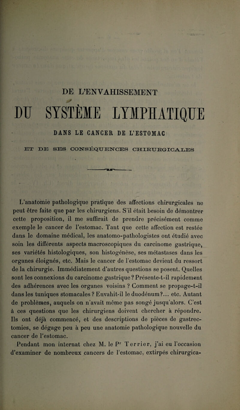 DE L’ENVAHISSEMENT DU SYSTÈME LYMPHATIQUE DANS LE CANCER DE L’ESTOMAC ET DE SES CONSEQUENCES CHIETJEGICALES L’anatomie pathologique pratique des affections chirurgicales ne peut être faite que par les chirurgiens. S’il était besoin de démontrer cette proposition, il me suffirait de prendre précisément comme exemple le cancer de l’estomac. Tant que cette affection est restée dans le domaine médical, les anatomo-pathologistes ont étudié avec soin les différents aspects macroscopiques du carcinome gastrique, ses variétés histologiques, son histogénèse, ses métastases dans les organes éloignés, etc. Mais le cancer de l’estomac devient du ressort de la chirurgie. Immédiatement d’autres questions se posent. Quelles sont les connexions du carcinome gastrique ? Présente-t-il rapidement des adhérences avec les organes voisins ? Comment se propage-t-il dans les tuniques stomacales ? Envahit-il le duodénum?... etc. Autant de problèmes, auquels on n’avait même pas songé jusqu’alors. C’est à ces questions que les chirurgiens doivent chercher à répondre. Ils ont déjà commencé, et des descriptions de pièces de gastrec¬ tomies, se dégage peu à peu une anatomie pathologique nouvelle du cancer de l’estomac. Pendant mon internat chez M. le Pr Terrier, j’ai eu l’occasion d’examiner de nombreux cancers de l’estomac, extirpés chirurgica-