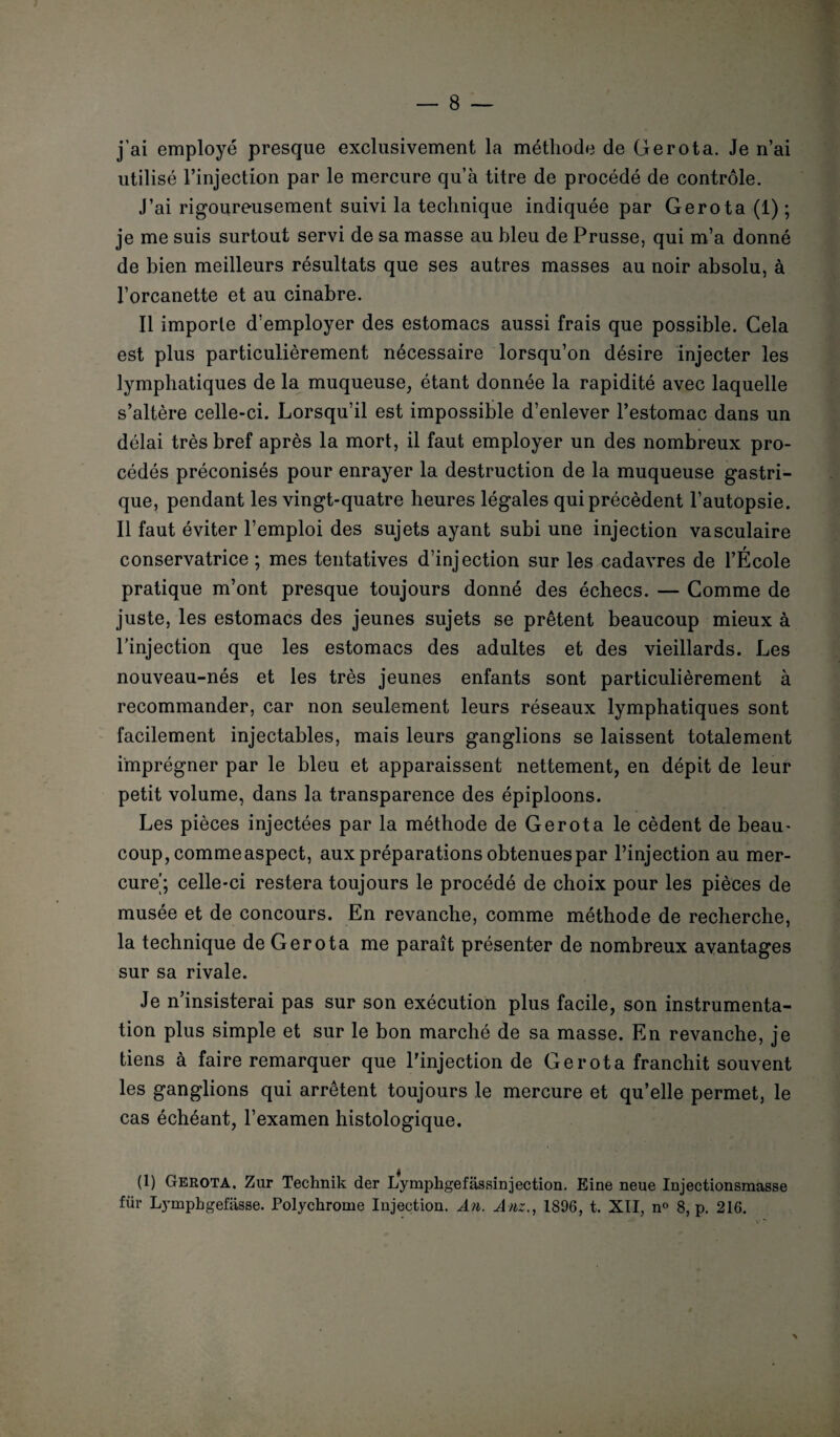 — 8 j’ai employé presque exclusivement la méthode de Gerota. Je n’ai utilisé l’injection par le mercure qu’à titre de procédé de contrôle. J’ai rigoureusement suivi la technique indiquée par Gerota (1) ; je me suis surtout servi de sa masse au bleu de Prusse, qui m’a donné de bien meilleurs résultats que ses autres masses au noir absolu, à l’orcanette et au cinabre. Il importe d’employer des estomacs aussi frais que possible. Cela est plus particulièrement nécessaire lorsqu’on désire injecter les lymphatiques de la muqueuse, étant donnée la rapidité avec laquelle s’altère celle-ci. Lorsqu’il est impossible d’enlever l’estomac dans un délai très bref après la mort, il faut employer un des nombreux pro¬ cédés préconisés pour enrayer la destruction de la muqueuse gastri¬ que, pendant les vingt-quatre heures légales qui précèdent l’autopsie. Il faut éviter l’emploi des sujets ayant subi une injection vasculaire conservatrice ; mes tentatives d’injection sur les cadavres de l’École pratique m’ont presque toujours donné des échecs. — Comme de juste, les estomacs des jeunes sujets se prêtent beaucoup mieux à l’injection que les estomacs des adultes et des vieillards. Les nouveau-nés et les très jeunes enfants sont particulièrement à recommander, car non seulement leurs réseaux lymphatiques sont facilement injectables, mais leurs ganglions se laissent totalement imprégner par le bleu et apparaissent nettement, en dépit de leur petit volume, dans la transparence des épiploons. Les pièces injectées par la méthode de Gerota le cèdent de beau¬ coup, commeaspect, aux préparations obtenues par l’injection au mer¬ cure'; celle-ci restera toujours le procédé de choix pour les pièces de musée et de concours. En revanche, comme méthode de recherche, la technique de Gerota me paraît présenter de nombreux avantages sur sa rivale. Je n’insisterai pas sur son exécution plus facile, son instrumenta¬ tion plus simple et sur le bon marché de sa masse. En revanche, je tiens à faire remarquer que l'injection de Gerota franchit souvent les ganglions qui arrêtent toujours le mercure et qu’elle permet, le cas échéant, l’examen histologique. (1) Gerota. Zur Technik der Lymphgefassinjection. Eine neue Injectionsmasse