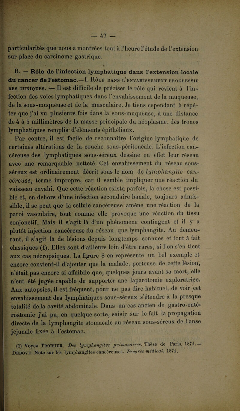 particularités que nous a montrées tout à l’heure l’étude de l’extension sur place du carcinome gastrique. * B. — Rôle de l’infection lymphatique dans l’extension locale du cancer de l’estomac.—I. Rôle dans l’envahissement progressif des tuniques. — Il est difficile de préciser le rôle qui revient à l’in¬ fection des voies lymphatiques dans l’envahissement de la muqueuse, de la sous-muqueuse et de la musculaire. Je tiens cependant à répé¬ ter que j’ai vu plusieurs fois dans la sous-muqueuse, à une distance de 4 à 5 millimètres de la masse principale du néoplasme, des troncs lymphatiques remplis- d’éléments épithéliaux. Par contre, il est facile de reconnaître l’origine lymphatique de certaines altérations de la couche sous-péritonéale. L’infection can¬ céreuse des lymphatiques sous-séreux dessine en effet leur réseau avec une remarquable netteté. Cet envahissement du réseau sous- séreux est ordinairement décrit sous le nom de lymphangite can¬ céreuse, terme impropre, car il semble impliquer une réaction du vaisseau envahi. Que cette réaction existe parfois, la chose est possi¬ ble et, en dehors d’une infection secondaire banale, toujours admis¬ sible, il se peut que la cellule cancéreuse amène une réaction de la paroi vasculaire, tout comme elle provoque une réaction du tissu conjonctif. Mais il s’agit là dun phénomène contingent et il y a plutôt injection cancéreuse du réseau que lymphangite. Au demeu¬ rant, il s’agit là de lésions depuis longtemps connues et tout à fait classiques (1). Elles sont d’ailleurs loin d’être rares, si l’on s’en tient aux cas nécropsiques. La figure 8 en représente un bel exemple et encore convient-il d’ajouter que la malade, porteuse de cette lésion, n’était pas encore si affaiblie que, quelques jours avant sa mort, elle n’eut été jugée capable de supporter une laparotomie exploratrice. Aux autopsies, il est fréquent, pour ne pas dire habituel, de voir cet envahissement des lymphatiques sous-séreux s’étendre à la presque totalité delà cavité abdominale. Dans un cas ancien de gastro-enté¬ rostomie j’ai pu, en quelque sorte, saisir sur le fait la propagation directe de la lymphangite stomacale au réseau sous-séreux de 1 anse jéjunale fixée à l’estomac. (1) Voyez Troisier. Des lymphangites pulmonaires. Thèse de Paris. 1874. Debove. Note sur les lymphangites cancéreuses. Progrès médical, 1874. ✓