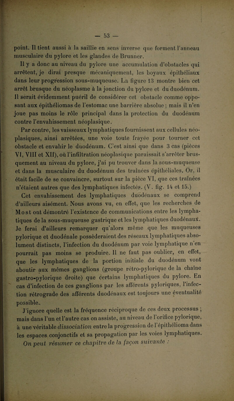 point. Il tient aussi à la saillie en sens inverse que forment l’anneau musculaire du pylore et les glandes de Brunner. Il y a donc au niveau du pylore une accumulation d’obstacles qui arrêtent, je dirai presque mécaniquement, les boyaux épithéliaux dans leur progression sous-muqueuse. La figure 13 montre bien cet arrêt brusque du néoplasme à la jonction du pylore et du duodénum. Il serait évidemment puéril de considérer cet obstacle comme oppo- sant aux épithéliomas de l’estomac une barrière absolue ; mais il n’en joue pas moins le rôle principal dans la protection du duodénum contre l’envahissement néoplasique. Par contre, les vaisseaux lymphatiques fournissent aux cellules néo¬ plasiques, ainsi arrêtées, une voie toute frayée pour tourner cet obstacle et envahir le duodénum. C’est ainsi que dans 3 cas (pièces Yl, VIII et XII), où l’infiltration néoplasique paraissait s’arrêter brus¬ quement au niveau du pylore, j’ai pu trouver dans la sous-muqueuse et dans la musculaire du duodénum des traînées épithéliales. Or, il était facile de se convaincre, surtout sur la pièce YI, que ces traînées n’étaient autres que des lymphatiques infectés. (V. fig. 14 et 15.) Cet envahissement des lymphatiques duodénaux se comprend d’ailleurs aisément. Nous avons vu, en effet, que les recherches de Most ont démontré l’existence de communications entre les lympha¬ tiques de la sous-muqueuse gastrique et les lymphatiques duodénaux. Je ferai d’ailleurs remarquer qu’alors même que les muqueuses pylorique et duodénale posséderaient des réseaux lymphatiques abso¬ lument distincts, l’infection du duodénum par voie lymphatique n en pourrait pas moins se produire. 11 ne laut pas oublier, en effet, que les lymphatiques de la portion initiale du duodénum vont aboutir aux mêmes ganglions (groupe rétro-pylorique de la chaîne gastro-pylorique droite) que certains lymphatiques du pylore. En cas d’infection de ces ganglions par les afférents pyloriques, l’infec¬ tion rétrograde des afférents duodénaux est toujours une éventualité possible. J’ignore quelle est la fréquence réciproque de ces deux processus , mais dans l’un et l’autre cas on assiste, au niveau de 1 orifice pylorique, à une véritable dissociation entre la progression de 1 épithélioma dans les espaces conjonctifs et sa propagation par les voies lymphatiques. On peut résumer ce chapitre de la façon suivante :