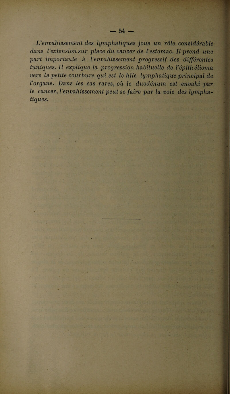 L'envahissement des lymphatiques joue un rôle considérable dans Vextension sur place du cancer de l'estomac. Il prend une part importante à Venvahissement progressif des différentes tuniques. Il explique la progression habituelle de Vépith èlioma vers la petite courbure qui est le hile lymphatique principal de l'organe. Dans les cas rares, où le duodénum est envahi par le cancer, l'envahissement peut se faire par la voie des lympha¬ tiques.