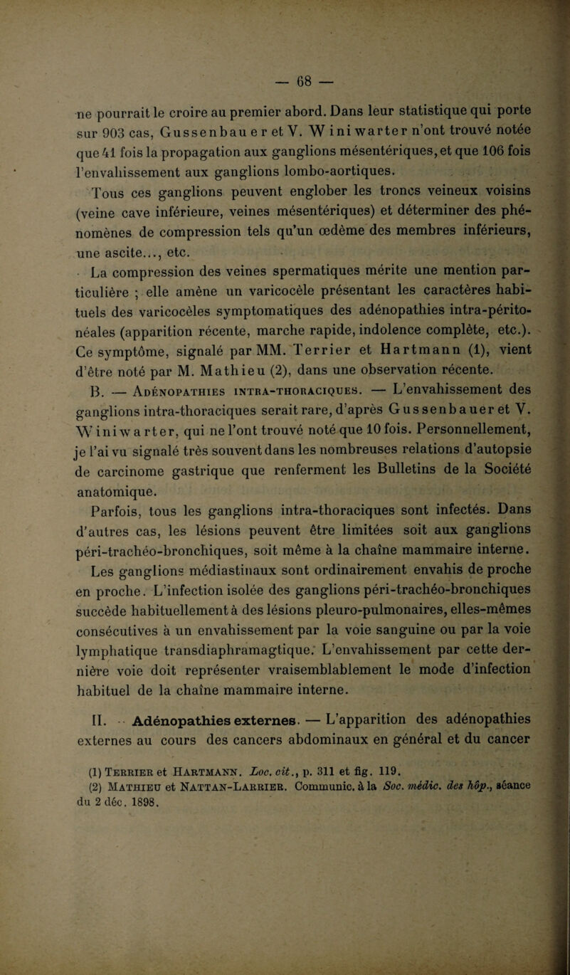 ne pourrait le croire au premier abord. Dans leur statistique qui porte sur 903 cas, Gussenbau e r et Y. W ini warter n’ont trouvé notée que 41 fois la propagation aux ganglions mésentériques, et que 106 fois renvaliissement aux ganglions lombo-aortiques. Tous ces ganglions peuvent englober les troncs veineux voisins (veine cave inférieure, veines mésentériques) et déterminer des phé¬ nomènes de compression tels qu’un œdème des membres inférieurs, une ascite..., etc. La compression des veines spermatiques mérite une mention par¬ ticulière ; elle amène un varicocèle présentant les caractères habi¬ tuels des varicocèles symptomatiques des adénopathies intra-périto¬ néales (apparition récente, marche rapide, indolence complète, etc.). Ce symptôme, signalé par MM. Terrier et Hartmann (1), vient d’être noté par M. Mathieu (2), dans une observation récente. B. — Adénopathies intra-thoraciques. — L’envahissement des ganglions intra-thoraciques serait rare, d’après Gussenbaueret Y. W ini warter, qui ne l’ont trouvé noté que 10 fois. Personnellement, je l’ai vu signalé très souvent dans les nombreuses relations d’autopsie de carcinome gastrique que renferment les Bulletins de la Société anatomique. Parfois, tous les ganglions intra-thoraciques sont infectés. Dans d’autres cas, les lésions peuvent être limitées soit aux ganglions péri-trachéo-bronchiques, soit même à la chaîne mammaire interne. Les ganglions médiastinaux sont ordinairement envahis de proche en proche. L’infection isolée des ganglions péri-trachéo-bronchiques succède habituellement à des lésions pleuro-pulmonaires, elles-mêmes consécutives à un envahissement par la voie sanguine ou par la voie lymphatique transdiaphramagtique. L’envahissement par cette der¬ nière voie doit représenter vraisemblablement le mode d’infection habituel de la chaîne mammaire interne. IL Adénopathies externes. — L’apparition des adénopathies externes au cours des cancers abdominaux en général et du cancer (1) Terrier et Hartmann. Loc. citp. 311 et fig. 119. (2) Mathieu et Nattan-Larrier. Communie, à la Soc. mèdic. des hôp., séance du 2 déc. 1898.