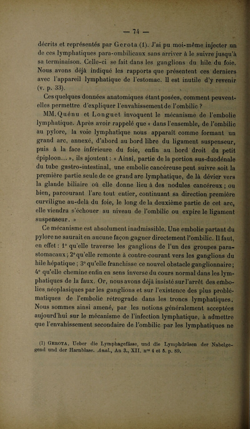 décrits et représentés par Gerota (1). J’ai pu moi-même injecter un de ces lymphatiques para-ombilicaux sans arriver à le suivre jusqu’à sa terminaison. Celle-ci se fait dans les ganglions du hile, du foie. Nous avons déjà indiqué les rapports que présentent ces derniers avec l’appareil lymphatique de l’estomac. 11 est inutile d’y revenir (v. p. 33). Ces quelques données anatomiques étant posées, comment peuvent- elles permettre d’expliquer l’envahissement de l’ombilic ? MM.Quénu et Longuet invoquent le mécanisme de l’embolie lymphatique. Après avoir rappelé que « dans l’ensemble, de l’ombilic au pylore, la voie lymphatique nous apparaît comme formant un grand arc, annexé, d’abord au bord libre du ligament suspenseur, puis à la face inférieure du foie, enfin au bord droit du petit épiploon... », ils ajoutent : « Ainsi, partie de la portion sus-duodénale du tube gastro-intestinal, une embolie cancéreuse peut suivre soit la première partie seule de ce grand arc lymphatique, de là dévier vers la glande biliaire où elle donne lieu à des nodules cancéreux ; ou bien, parcourant l’arc tout entier, continuant sa direction première curviligne au-delà du foie, le long de la deuxième partie de cet arc, elle viendra s’échouer au niveau de l’ombilic ou expire le ligament suspenseur. » Ce mécanisme est absolument inadmissible. Une embolie partant du pylore ne saurait en aucune façon gagner directement l’ombilic. Il faut, en effet : 1° qu’elle traverse les ganglions de l’un des groupes para- stomacaux ’T 2° qu’elle remonte à contre-courant vers les ganglions du hile hépatique ; 3° qu’elle franchisse ce nouvel obstacle ganglionnaire ; 4° qu’elle chemine enfin en sens inverse du cours normal dans les lym¬ phatiques de la faux. Or, nousavons déjà insisté sur l’arrêt des embo¬ lies, néoplasiques par les ganglions et sur l’existence des plus problé¬ matiques de l’embolié rétrograde dans les troncs lymphatiques. Nous sommes ainsi amené, par les notions généralement acceptées aujourd’hui sur le mécanisme de l’infection lymphatique, à admettre que l’envahissement secondaire de l'ombilic par les lymphatiques ne # (1) Gerota. Ueber die Lympliagefâsse, und die Lymphdrüsen der Nabelge- gend und der Harnblase. Anal., An 3., XII. nos 4 et 5. p. 89.