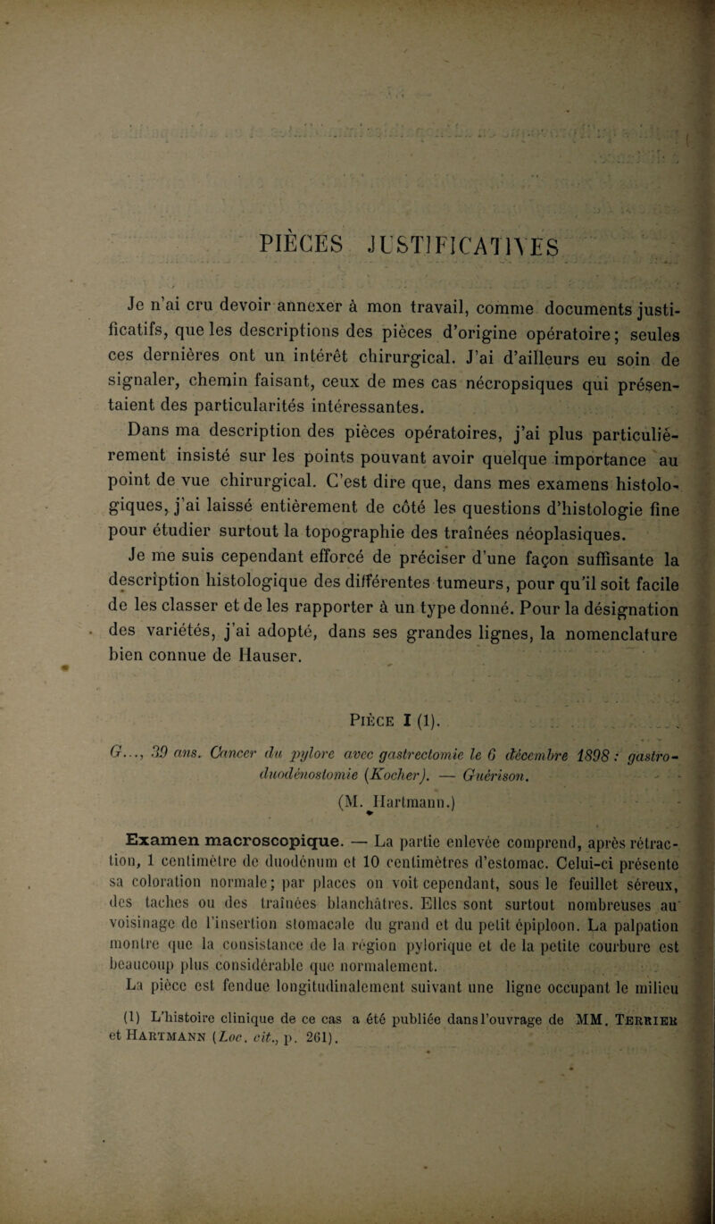 PIEGES JUSTIFICATIVES Je n’ai cru devoir annexer à mon travail, comme documents justi¬ ficatifs, que les descriptions des pièces d’origine opératoire; seules ces dernières ont un intérêt chirurgical. J’ai d’ailleurs eu soin de signaler, chemin faisant, ceux de mes cas nécropsiques qui présen¬ taient des particularités intéressantes. Dans ma description des pièces opératoires, j’ai plus particulié¬ rement insisté sur les points pouvant avoir quelque importance au point de vue chirurgical. C’est dire que, dans mes examens histolo¬ giques, j’ai laissé entièrement de côté les questions d’histologie fine pour étudier surtout la topographie des traînées néoplasiques. Je me suis cependant efforcé de préciser d’une façon suffisante la description histologique des différentes tumeurs, pour qu’il soit facile de les classer et de les rapporter à un type donné. Pour la désignation des variétés, j’ai adopté, dans ses grandes lignes, la nomenclature bien connue de Hauser. Pièce I (1). . 39 ans. Cancer du pylore avec gastrectomie le 6 décembre 1898 : gastro¬ duodénostomie (Kocher). — Guérison. (M. Hartmann.) * .. „ • y Examen macroscopique. — La partie enlevée comprend, après rétrac¬ tion, 1 centimètre de duodénum et 10 centimètres d’estomac. Celui-ci présente sa coloration normale; par places on voit cependant, sous le feuillet séreux, des taches ou des traînées blanchâtres. Elles sont surtout nombreuses au voisinage do l’insertion stomacale du grand et du petit épiploon. La palpation montre (pie la consistance de la région pylorique et de la petite courbure est beaucoup plus considérable que normalement. La pièce est fendue longitudinalement suivant une ligne occupant le milieu (1) L’histoire clinique de ce cas a été publiée dans l’ouvrage de MM. Terrier et Hartmann [Loc. cit., p. 2G1).