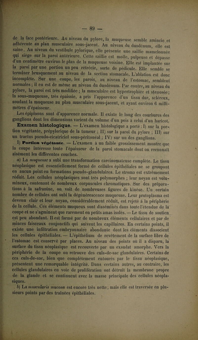 de la (ace postérieure. Au niveau du pylore, la muqueuse semble amincie et adhérente au plan musculaire sous-jacent. Au niveau du duodénum, elle est saine. Au niveau du vestibule pylorique, elle présente une saillie mamelonnée qui siège sur la paroi antérieure. Cette saillie est molle, pulpeuse et dépasse d’un centimètre environ le plan de la muqueuse voisine. Elle est implantée sur la paroi par une portion un peu rétrécie, sorte de pédicule. Elle semble se terminer brusquement au niveau de la section stomacale. L’ablation est donc incomplète. Sur une coupe, les parois, au niveau de l’estomac, semblent noimales, il en est de même au niveau du duodénum. Par contre, au niveau du pyloie, la paioi est tiès modifiée 5 la musculaire est hypertrophiée et stenosée* la sous-muqueuse, tiès épaissie, a pris 1 apparence d’un tissu dur, scléreux, soudant la muqueuse au plan musculaire sous-jacent, et ayant environ 6 milli¬ mètres d’épaisseur. Les épiploons sont d’apparence normale. Il existe le long des courbures des ganglions dont les dimensions varient du volume d’un pois à celui d’un haricot. Examen histologique. — L’examen histologique a porté : I) sur la por¬ tion végétante, prépylorique de la tumeur ; II) sur la paroi du pylore ; III) sur un tractus pseudo-cicatriciel sous-péritonéal ; IV) sur un des ganglions. I) Portion végétante. — L’examen à un faible grossissement montre que la coupe intéresse toute l’épaisseur de la paroi stomacale dont on reconnaît aisément les différentes couches. a) La. muqueuse a subi une transformation carcinomateuse complète. Le tissu néoplasique est essentiellement formé de cellules épithéliales ne se groupant en aucun point en formations pseudo-glandulaires. Le stroma est extrêmement réduit. Lés cellules néoplasiques sont très polymorphes ; leur noyau est volu¬ mineux, contenant de nombreux corpuscules chromatiques. Sur des prépara¬ tions à la safranine, on voit de nombreuses figures de kinèse. Un certain nombre de cellules ont subi la dégénérescence muqueuse. Leur protoplasma est devenu clair et leur noyau, considérablement réduit, est rejeté à la périphérie de la cellule. Ces éléments muqueux sont disséminés dans toute l’étendue de la coupe et ne s’agminent que rarement en petits amas isolés. — Le tissu de soutien est peu abondant. IL est formé par de nombreux éléments cellulaires et par de minces faisceaux conjonctifs qui suivent les capillaires. En certains points, il existe une infiltration embryonnaire abondante dont les éléments dissocient les cellules épithéliales. — L’épithélium de revêtement de la surface libre de l’estomac est conservé par places. Au niveau des points où il a disparu, la surface du tissu néoplasique est recouverte par un exsudât amorphe. Vers la périphérie de la coupe on retrouve des culs-de-sac glandulaires. Certains de ces culs-de-sac, bien que complètement entourés par le tissu néoplasique, présentent une remarquable intégrité. Dans certains autres, au contraire, les cellules glandulaires en voie de prolifération ont détruit la membrane propre de la^ glande et se continuent avec la masse principale des cellules néopla¬ siques. b) La muscularis mucosœ est encore très nette ; mais elle est traversée en plu¬ sieurs points par des traînées épithéliales.