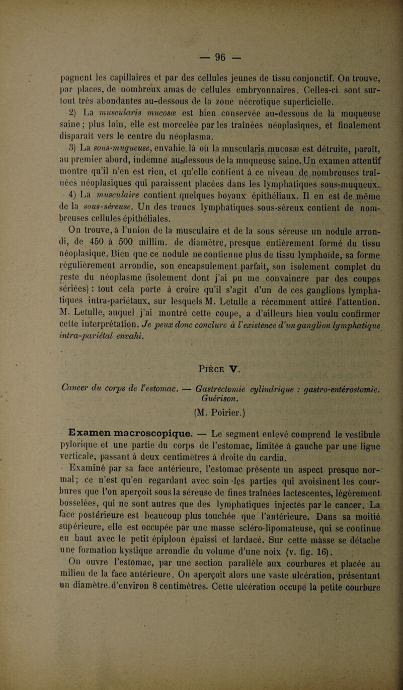 pagnent les capillaires et par des cellules jeunes de tissu conjonctif. On trouve, par places, de nombreux amas de cellules embryonnaires. Celles-ci sont sur¬ tout très abondantes au-dessous de la zone nécrotique superficielle. 2) La muscularis mucosœ est bien conservée au-dessous de la muqueuse saine; plus loin, elle est morcelée parles traînées néoplasiques, et finalement disparaît vers le centre du néoplasma. 3) La sous-muqueuse, envahie, là où la muscularis mucosæ est détruite, paraît, au premier abord, indemne aiudessous delà muqueuse saine. Un examen attentif montre qu’il n’en est rien, et qu’elle contient à ce niveau de nombreuses traî- nées néoplasiques qui paraissent placées dans les lymphatiques sous-muqueux. 4) La musculaire contient quelques boyaux épithéliaux. Il en est de même de la sous-séreuse. Un des troncs lymphatiques sous-séreux contient de nom¬ breuses cellules épithéliales. On trouve, à l’union de la musculaire et de la sous séreuse un nodule arron¬ di, de 450 à 500 millim. de diamètre, presque entièrement formé du tissu néoplasique. Bien que ce nodule ne contienne plus de tissu lymphoïde, sa forme régulièrement arrondie, son encapsulement parfait, son isolement complet du reste du néoplasme (isolement dont j’ai pu me convaincre par des coupes sériées) : tout cela porte à croire qu’il s’agit d’un de ces ganglions lympha¬ tiques intra-pariétaux, sur lesquels M. Letulle a récemment attiré l’attention. M. Letulle, auquel j’ai montré cette coupe, a d’ailleurs bien voulu confirmer cette interprétation. Je peux donc conclure à l'existence d’un ganglion lymphatique intra-pariétal envahi. Pièce V. Cancer du corps de l’estomac. — Gastrectomie cylindrique : gastro-entérostomie. Guérison. (M. Poirier.) Examen macroscopique. — Le segment enlevé comprend le vestibule pylorique et une partie du corps de l’estomac, limitée à gauche par une ligne verticale, passant à deux centimètres à droite du cardia. Examiné par sa face antérieure, l’estomac présente un aspect presque nor¬ mal; ce n’est qu’en regardant avec soin-les parties qui avoisinent les cour¬ bures que l’on aperçoit sous la séreuse de fines traînées lactescentes, légèrement bosselées, qui ne sont autres que des lymphatiques injectés parle cancer. La face postérieure est beaucoup plus touchée que l’antérieure. Dans sa moitié supérieure, elle est occupée par une masse scléro-lipomateuse, qui se continue en haut avec le petit épiploon épaissi et lardacé. Sur cette masse se détache une formation kystique arrondie du volume d’une noix (v. fig. 16). On ouvre l’estomac, par une section parallèle aux courbures et placée au milieu de la lace antérieure. On aperçoit alors une vaste ulcération, présentant un diamètre, d’environ 8 centimètres. Cette ulcération occupe la petite courbure