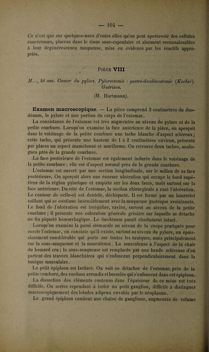 Ce n’est que sur quelques-unes d’entre elles qu’on peut apercevoir des cellules cancéreuses, placées dans le sinus sous-capsulaire et aisément reconnaissables à leur dégénérescence muqueuse, mise en évidence par les réactifs appro¬ priés. i ..... *• .é. Pièce VIII fy •• . ' • ! | , C ’ .» « «i.4‘i 5* ’ y • ' I y M..., 48 ans. Cancer du pylore, Pyloi'ectomie : gastro-duodénostomie (Kocher). Guérison. (M. Hartmann). Examen macroscopique. — La pièce comprend 2 centimètres du duo¬ dénum, le pylore et une portion du corps de l’estomac. La consistance de l’estomac est très augmentée au niveau du pylore et de la petite courbure. Lorsqu’on examine la face antérieure de la pièce, on aperçoit dans le voisinage de la petite courbure une tache blanche d’aspect scléreux ; cette tache, qui présente une hauteur de 1 à 2 centimètres environ, présente par places un aspect mamelonné et muriforme. On retrouve deux taches, analo¬ gues près de la grande courbure. La face postérieure de l’estomac est également indurée dans le voisinage de la petite courbure ; elle est d’aspect normal près de la grande courbure. L’estomac est ouvert par une section longitudinale, sur le milieu de sa face postérieure. On aperçoit alors une énorme ulcération qui occupe le bord supé¬ rieur de la région pylorique et empiète sur les deux faces, mais surtout sur la face antérieure. Du côté de l’estomac, la section chirurgicale a rasé l’ulcération. Le contour de celle-ci est dentelé, déchiqueté. Il est formé par un bourrelet saillant qui se continue insensiblement avec la muqueuse gastrique avoisinante. Le fond de l’ulcération est irrégulier, raviné, surtout au niveau de la petite courbure ; il présente une coloration générale grisâtre sur laquelle se détache un fin piqueté hémorrhagique. Le duodénum paraît absolument intact. Lorsqu’on examine la paroi stomacale au niveau de la coupe pratiquée pour ouvrir l’estomac, on constate qu’il existe, surtout au niveau du pylore, un épais¬ sissement considérable qui porte sur toutes les tuniques, mais principalement sur la sous-muqueuse et la musculeuse. La musculeuse a l’aspect de la chair du homard cru; la sous-muqueuse est remplacée par une bande scléreuse d’où partent des travées blanchâtres qui s’enfoncent perpendiculairement dans la tunique musculaire. Le petit épiploon est lardacé. On voit se détacher de l’estomac, près de la petite courbure, des cordons arrondis etbosselés qui s’enfoncent dans cet épiploon. La dissection des éléments contenus dans l’épaisseur de ce méso est très difficile. On arrive cependant à isoler un petit ganglion, difficile à distinguer macroscopiquement des lobules adipeux envahis par le néoplasme. Le grand épiploon contient une chaîne de ganglions, augmentés de volume