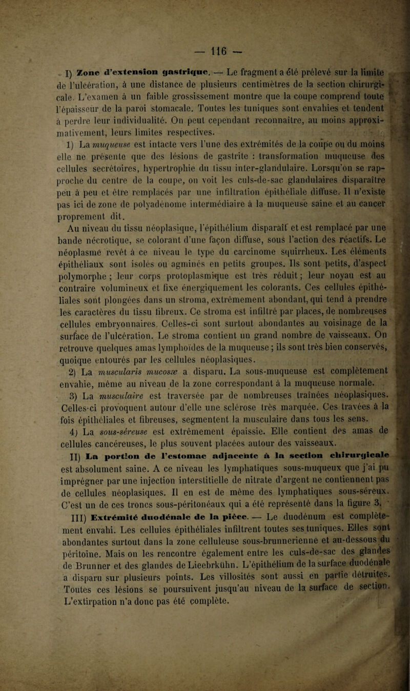 I) Zone «l’extension gastrique. — Le fragment a été prélevé sur la limite de l’ulcération, à une distance de plusieurs centimètres de la section chirurgi- ! cale. L’examen à un faible grossissement montre que la coupe comprend toute l’épaisseur de la paroi stomacale. Toutes les tuniques sont envahies et tendent à perdre leur individualité. On peut cependant reconnaître, au moins approxi¬ mativement, leurs limites respectives. 1) La muqueuse est intacte vers l’une des extrémités de la coiîpe ou du moins elle ne présente que des lésions de gastrite : transformation muqueuse des cellules secrétoires, hypertrophie du (issu inter-glandulaire. Lorsqu’on se rap¬ proche du centre de la coupe, on voit les culs-de-sac glandulaires disparaître peu à peu et être remplacés par une infiltration épithéliale diffuse. Il n’existe pas ici de zone de polyadénome intermédiaire à la muqueuse saine et au cancer proprement dit. Au niveau du tissu néoplasique, l’épithélium disparàîf et est remplacé par une bande nécrotique, se colorant d’une façon diffuse, sous l’action des réactifs. Le néoplasme revêt à ce niveau le type du carcinome squirrheux. Les éléments épithéliaux sont isolés ou agminés en petits groupes. Ils sont petits, d’aspect polymorphe ; leur corps protoplasmique est très réduit ; leur noyau est au contraire volumineux et fixe énergiquement les colorants. Ces cellules épithé¬ liales sont plongées clans un stroma, extrêmement abondant, qui tend à prendre les caractères du tissu fibreux. Ce stroma est infiltré par places, de nombreuses cellules embryonnaires. Celles-ci sont surtout abondantes au voisinage de la surface de l’ulcération. Le stroma contient un grand nombre de vaisseaux. On retrouve quelques amas lymphoïdes de la muqueuse ; ils sont très bien conservés, quoique entourés par les cellules néoplasiques. 2) La muscularis mucosæ a disparu. La sous-muqueuse est complètement envahie, même au niveau de la zone correspondant à la muqueuse normale. 3) La musculaire est traversée par de nombreuses traînées néoplasiques. Celles-ci provoquent autour d’elle une sclérose très marquée. Ces travées à la fois épithéliales et fibreuses, segmentent la musculaire dans tous les sens. 4; La sous-séreuse est extrêmement épaissie. Elle contient des amas de cellules cancéreuses, le plus souvent placées autour des vaisseaux. II) La portion de l’estomac adjacente à la section chirurgicale est absolument saine. A ce niveau les lymphatiques sous-muqueux que j’ai pu imprégner par une injection interstitielle de nitrate d’argent ne contiennent pas de cellules néoplasiques. Il en est de même des lymphatiques sous-séreux. C’est un de ces troncs sous-péritonéaux qui a été représenté dans la figure 3. III) Extrémité duodénale de la pièce. — Le duodénum est complète¬ ment envahi. Les cellules épithéliales infiltrent toutes ses tuniques. Elles sont abondantes surtout dans la zone celluleuse sous-brunnerienne et au-dessous du péritoine. Maison les rencontre également entre les culs-de-sac des glandes de Brunner et des glandes de Lieebrkühn. L’épithélium de la surface duodénale a disparu sur plusieurs points. Les villosités sont aussi en partie détruites. Toutes ces lésions se poursuivent jusqu’au niveau de la surface de section. L’extirpation n’a donc pas été complète.