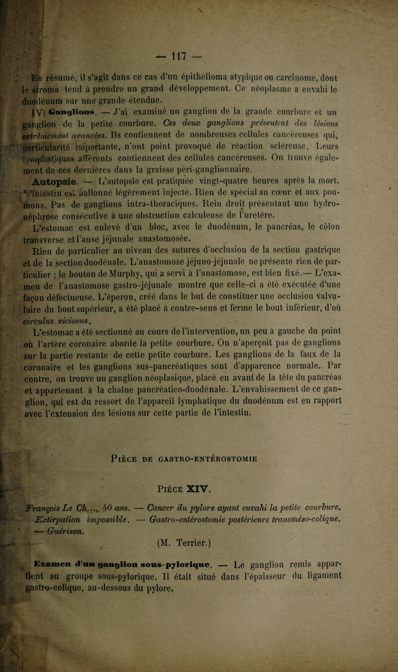 En résumé, il s’agit dans ce cas d’un épithélioma atypique ou carcinome, dont le stroma tend à prendre un grand développement. Ce néoplasme a envahi le duodénum sur une grande étendue. IV) Ganglions. — J’ai examiné un ganglion de la grande courbure et un ganglion - de la petite courbure. Ces deux ganglions présentent des lésions extrêmement avancées. Ils contiennent de nombreuses cellules cancéreuses qui, particularité importante, n’ont point provoqué de réaction scléreuse. Leurs lymphatiques afférents contiennent des cellules cancéreuses. On trouve égale¬ ment de ces dernières dans la graisse péri-ganglionnaire. Autopsie. — L’autopsie est pratiquée vingt-quatre heures après la mort. L'intestin est oallonné légèrement injecté. Rien de spécial au cœur et aux pou¬ mons. Pas de ganglions intra-thoraciques. Rein droit présentant une hydro¬ néphrose consécutive à une obstruction calculeuse de l’uretère. L’estomac est enlevé d’un bloc, avec le duodénum, le pancréas, le côlon transverse et l’anse jéjunale anastomosée. Rien de particulier au niveau des sutures d’occlusion de la section gastrique et de la sectionduodénale. L’anastomose jéjuno-jéjunale ne présente rien de par¬ ticulier ; le bouton de Murphy, qui a servi à l’anastomose, est bien fixé.— L’exa¬ men de l’anastomose gastro-jéjunale montre que celle-ci a été exécutée d’une façon défectueuse. L’éperon, créé dans le but de constituer une occlusion valvu¬ laire du bout supérieur, a été placé à contre-sens et ferme le bout inférieur, d’où circulus viciosus. L’estomac a été sectionné au cours de l’intervention, un peu à gauche du point où l’artère coronaire aborde la petite courbure. On n’aperçoit pas de ganglions sur la partie restante de cette petite courbure. Les ganglions de la faux de la coronaire et les ganglions sus-pancréatiques sont d’apparence normale. Par contre, on trouve un ganglion néoplasique, placé en avant de la tête du pancréas et appartenant à la chaîne pancréatico-duodénale. L’envahissement de ce gan¬ glion, qui est du ressort de l’appareil lymphatique du duodénum est en rapport avec l’extension des lésions sur cette partie de l’intestin. Pièce de gastro-entérostomie Pièce XIV. Cancer du pylore ayant envahi la petite courbure. Gastro-entérostomie postérieure transméso-colique. (M. Terrier.) Examen d’un ganglion sous-pylorique, — Le ganglion remis appar¬ tient au groupe sous-pylorique. Il était situé dans l’épaisseur du ligament gastro-colique, au-dessous du pylore* François Le Ch...,, hO ans. — Extirpation impossible. — — Guérison.