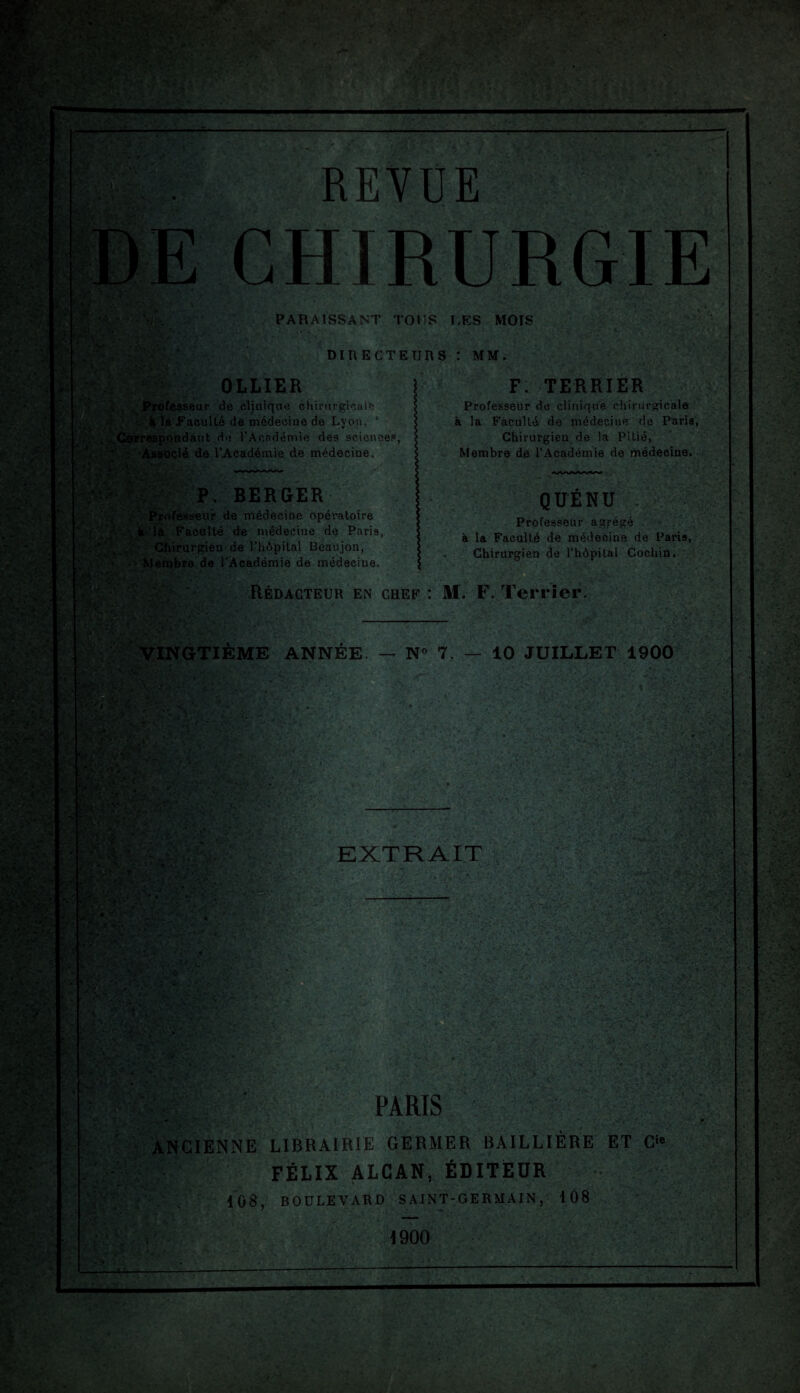 REVUE CHIRURGIE PARAISSANT TOUS LES MOIS DIRECTEURS : MM. OLLIER . Professeur de clinique chirurgicule à la FaculLé de médecine de Lyon, ‘ rrespondant de l'Académie des sciences, ■. Associé de l’Académie de médecine. F. TERRIER Professeur de clinique chirurgicale à la Faculté de médecine de Paris, Chirurgien de la Pitié, Membre de l’Académie de médecine. P. BERGER Professeur de médecine opératoire à là Faculté de médecine de Paris, Chirurgien de l’hôpital Beaujon, Membre de l'Académie de médecine. QUÉNU Professeur agrégé à la Faculté de médecine de Paris, Chirurgien de l'hôpital Cochin. Rédacteur en chef : M. F. Terrier ' VINGTIÈME ANNÉE — N° 7. — 10 JUILLET 1900 ' PARIS ANCIENNE LIBRAIRIE GERMER BAILLIÈRE ET Cie ; FÉLIX ALCAN, ÉDITEUR % 108, BOULEVARD SAINT-GERMAIN, 108 1900