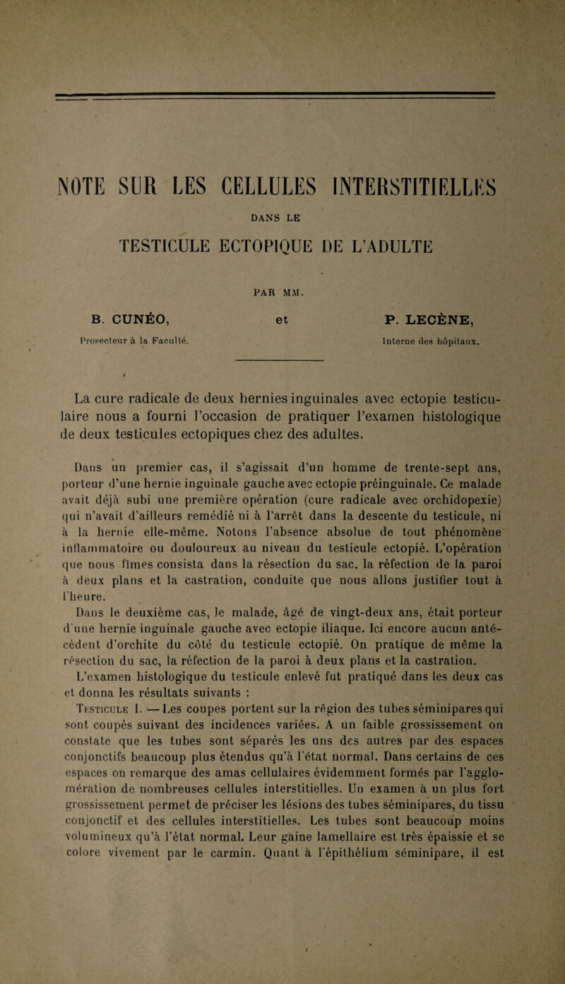 NOTE SUR LES CELLULES INTERSTITIELLES DANS LE TESTICULE ECTOPIQUE DE L’ADULTE PAR MM. B. CUNÉO, et Proseoleur à la Faculté. P. LECÈNE, Interne des hôpitaux. La cure radicale de deux hernies inguinales avec ectopie testicu¬ laire nous a fourni l’occasion de pratiquer l’examen histologique de deux testicules ectopiques chez des adultes. Dans un premier cas, il s’agissait d’un homme de trente-sept ans, porteur d’une hernie inguinale gauche avec ectopie préinguinale. Ce malade avait déjà subi une première opération (cure radicale avec orchidopexie) qui n’avait d’ailleurs remédié ni à l’arrêt dans la descente du testicule, ni à la hernie elle-même. Notons l’absence absolue de tout phénomène inflammatoire ou douloureux au niveau du testicule ectopié. L’opération que nous fîmes consista dans la résection du sac. la réfection de la paroi à deux plans et la castration, conduite que nous allons justifier tout à l’heure. Dans le deuxième cas, le malade, âgé de vingt-deux ans, était porteur d’une hernie inguinale gauche avec ectopie iliaque. Ici encore aucun anté¬ cédent d’orchite du côté du testicule ectopié. On pratique de même la résection du sac, la réfection de la paroi à deux plans et la castration. L’examen histologique du testicule enlevé fut pratiqué dans les deux cas et donna les résultats suivants : Testicule 1. — Les coupes portent sur la région des tubes séminipares qui sont coupés suivant des incidences variées. A un faible grossissement on constate que les tubes sont séparés les uns des autres par des espaces conjonctifs beaucoup plus étendus qu’à l’état normal. Dans certains de ces espaces on remarque des amas cellulaires évidemment formés par l’agglo¬ mération de nombreuses cellules interstitielles. Un examen à un plus fort grossissement permet de préciser les lésions des tubes séminipares, du tissu conjonctif et des cellules interstitielles. Les tubes sont beaucoup moins volumineux qu’à l’état normal. Leur gaine lamellaire est très épaissie et se colore vivement par le carmin. Quant à l'épithélium séminipare, il est