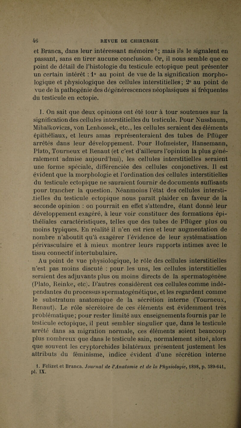 et Branca, dans leur intéressant mémoire 1 ; mais ils le signalent en passant, sans en tirer aucune conclusion. Or, il nous semble que ce point de détail de l’histologie du testicule ectopique peut présenter un certain intérêt : 1° au point de vue de la signification morpho¬ logique et physiologique des cellules interstitielles; 2° au point de vue de la pathogénie des dégénérescences néoplasiques si fréquentes du testicule en ectopie. I. On sait que deux opinions ont été tour à tour soutenues sur la signification des cellules interstitielles du testicule. Pour Nussbaum, Mihalkoviczs, von Lenhossek, etc., les cellules seraient des éléments épithéliaux, et leurs amas représenteraient des tubes de Pflüger arrêtés dans leur développement. Pour Hofmeister, Hansemann, Plato, Tourneux et Renaut (et c’est d’ailleurs l’opinion la plus géné¬ ralement admise aujourd’hui), les cellules interstitielles seraient une forme spéciale, différenciée des cellules conjonctives. Il est évident que la morphologie et l’ordination des cellules interstitielles du testicule ectopique ne sauraient fournir de documents suffisants pour trancher la question. Néanmoins l’état des cellules intersti¬ tielles du testicule ectopique nous paraît plaider en faveur de la seconde opinion : on pourrait en effet s’attendre, étant donné leur développement exagéré, à leur voir constituer des formations épi¬ théliales caractéristiques, telles que des tubes de Pflüger plus ou moins typiques. En réalité il n’en est rien et leur augmentation de nombre n’aboutit qu’à exagérer l’évidence de leur systématisation périvasculaire et à mieux montrer leurs rapports intimes avec le tissu connectif intertubulaire. Au point de vue physiologique, le rôle des cellules interstitielles n’est pas moins discuté : pour les uns, les cellules interstitielles seraient des adjuvants plus ou moins directs de la spermatogénèse (Plato, Reinke, etc). D’autres considèrent ces cellules comme indé¬ pendantes du processus spermatogénétique, et les regardent comme le substratum anatomique de la sécrétion interne (Tourneux, Renaut). Le rôle sécrétoire de ces éléments est évidemment très problématique; pour rester limité aux enseignements fournis par le testicule ectopique, il peut sembler singulier que, dans le testicule arrêté dans sa migration normale, ces éléments soient beaucoup plus nombreux que dans le testicule sain, normalement situé, alors que souvent les cryptorchides bilatéraux présentent justement les attributs du féminisme, indice évident d’une sécrétion interne * 1. Félizet et Branca. Journal de VAnatomie et de la Physiologie, 1898, p. 589-641, pl. IX.