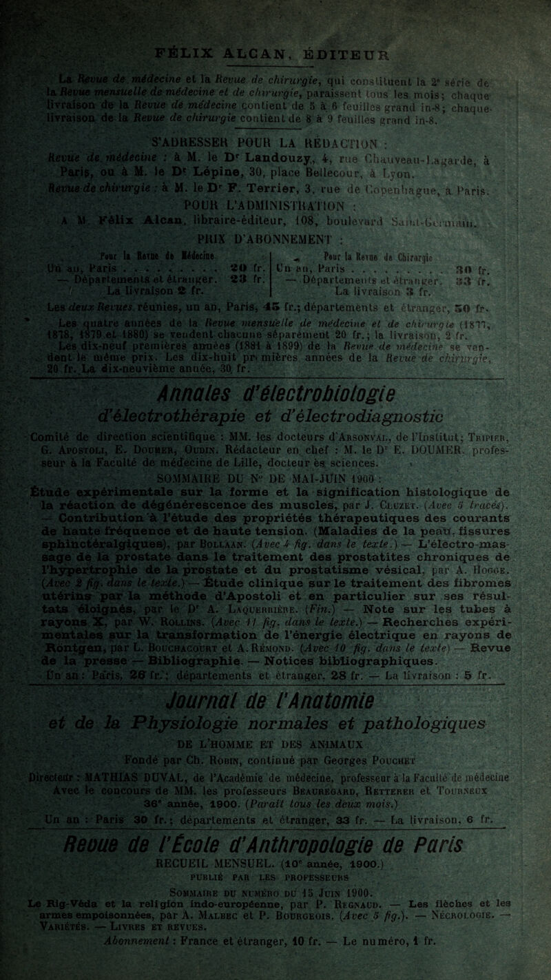 V-3.tr'pVf* f‘r>- • ..-' , - : v ÆÈ&y-: - '4‘: Félix âlcan, éditeur y La Revue de médecine et la Revue de chirurgie, qui constituent la 2® série de la Revue mensuelle de médecine et de chirurgie, paraissent tous les mois; chaque livraison de la Revue de médecine contient de 5 à 6 feuilles grand in-8; chaque- livraison de la Revue de chirurgie contient de 8 à 9 feuilles grand in-8. * S’ADRESSER POUR LA RÉDACTION : Revue de, médecine : à M. le Dr Landouzy, 4, rue Chauveau-Lagar.de, à ‘ Pari g, ou à M. le Dc Lépine, 30, place Betlecour, à Lyon, Revue de chirurgie : à M. le Dr F. Terrier, 3, rue de Copenhague, à Paris, POUR L’ADMINISTRATION : A M, Félix Alcan, libraire-éditeur, 108, boulevard Saint-Germain. PRIX D’ABONNEMENT : Pour la Reine de Médecine Uq au, Paris . . . . . .... 20 fr. — Départements et étranger. 23 fr. • '!■ La livraison 2 fr. Pour la Reine de Chirurgie Un an, Paris ......... 30 fr. — Départements et étranger. 33 fr. La livraison 3 fr. Les deux Revues, réunies, un ah, Paris, 45 fr.; départements et étranger, 50 fr. Les quatre années de la Revue mensuelle de médecine et de chirurgie (1811, 1818, $819,et 1880) se vendent chacune séparément 20 fr. ; la livraison, 2 fr. Les dix-neuf premières années (1881 à 1899) de la Revue de médecine se veo- . dent le même prix. Les dix-huit pr« mières années de la Revue de chirurgie 20 fr. La dix-neuvième année, 30. fr. Annales ü'électrobiologie d’êlectrothèrapie et d’électrodiagnostic Comité de direction scientifique : MM. les docteurs (I'Absonval, de l'Institut; Tripier, G. Apostoli, EL Douter, Oudin. Rédacteur en chef : M. le Dr E. DOUMHR. profes¬ seur à la Faculté de médecine de Lille, docteur ès sciences. » v'.-’' SOMMAIRE DU Nu DE MAI-JUIN 1900 : Étude expérimentale sur la forme et la signification histologique de ’ la réaction de dégénérescence des muscles, par J. Cluzet. (Avec 5 (racés). — Contribution'à l’étude des propriétés thérapeutiques des courants de haute fréquence et de haute tension. (Maladies de la peau, fissures sphiUctéralgiques), par Bollaan. (Avec-4 fig. dans le texte.) — L’électro-mas¬ sage de la prostate dans le traitement des prostatites chroniques de l'hypertrophie de la prostate et du prostatisme vésical, par A. IIogge. (Avec 2 fig, dans le texte.) — Étude clinique sur le traitement des fibromes utérins par la méthode d’Apostoli et en particulier sur ses résul¬ tats éloignés, par le Dr A. Laquerrière. (Fin.) — Note sur les tubes à. rayons X, par W. Rollins. (Avec 11 fig. dans le texte.) — Recherches expéri¬ mentales sur la transformation de l’énergie électrique en rayons de Rontgen, par L. Bouchacourt et A. Rémond. (Avec 10 fig. dans le texte) — Revue de la presse — Bibliographie. — Notices bibliographiques. Un an: Pa'ris, 26 fr. ; départements et étranger, 28 fr. — La livraison : 5 fr. Journal de l’Anatomie et de la Physiologie normales et pathologiques DE L’HOMME ET DES ANIMAUX Fondé par Ch. Robin, continué par Georges Pouchet Directeur : .MATHIAS DUYAL, de l’Académie de médecine, professeur à la Faculté de médecine Avec le concours de MM. les professeurs Beauregard, Rettereu et Tourneux 36® année, 1900. (Parait tous les deux mois.) Un an : Paris 30 fr. ; départements et étranger, 33 fr. — La livraison, 6 fr. Reoue de l’École ü’Anthropologie de Paris RECUEIL MENSUEL. (10e année, 1900.) 7 V ;V PUBLIÉ PAR LES PROFESSEURS Sommaire du numéro du 15 Juin 1900. Le Hig-Vèda et la religion indo-européenne, par P. Regnaud. — Les flèches et les armes empoisonnées, par A. Malbec et P. Bourgeois. (Avec 5 fig.). — Nécrologie. — Variétés. — Livres et revues. Abonnement : France et étranger, 10 fr. — Le numéro, 1 fr.