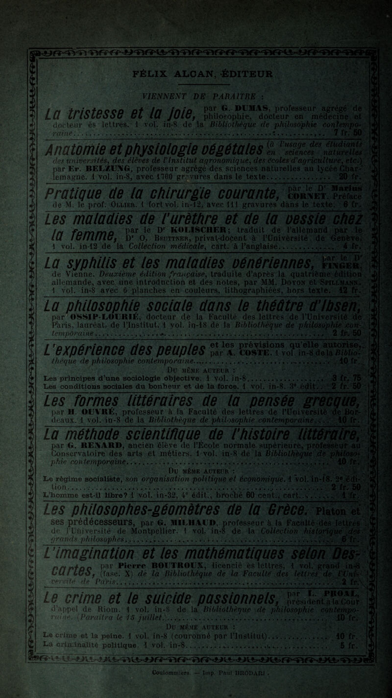 — FÉLIX ALCAN, ÉDITEUR VIENNENT DE PARAITRE ity frictûOOO Pt tn inio par G. DUMAS, professeur agrégé de LU U loLCooC CL tu JUlCy philosophie, docteur en médecine et docteur ès lettres. 1 vol. in-8 de la Bibliothèque de philosophie cojilempo- .. .....:.. 7 fr. 50 raine. Anatomie et physiologie végétales en sciences naturelles des univei'sités, des élèves de l'Institut, agronomique, des écoles d'agriculture, etc.) par Er. BELZUNG, professeur agrégé des sciences naturelles au lycée Char¬ lemagne. 1 vol. in-8, avec nOO gravures dans le texte.. 20 fr. Pratique de la chirurgie courante, S* de M. le prof. Ollier. 1 fort vol. in-12, avec 111 gravures dans le texte. 6 fr. Les maladies de l’urèthre et de la oessie chez !n fûmmo Par °r K^LISCHER; traduit de l’allemand par le IU lulllfUc, Dr O. Beuttner, privat-doçent à l’Université de Genève. 1 vol. in-12 de la Collection médicale, cart. à l’anglaise.. 4 fr. La syphilis et les maladies oénériennes, mmkn, de Vienne. Deuxième édition française, traduite d’après la quatrième édition allemande, avec une introduction et des notes, par MM. Doyon et Spillmann. 1 vol. iii-8 avec 6 planches en couleurs, lithographiées, hors texte. 12 fr. La philosophie sociale dans le théâtre d’Ibsen, par 1 OSSIP-LOURIÉ, docteur de la Faculté des lettres de l’Université de Paris, lauréat, de l’Institut. 1 vol. in-18 de la Bibliothèque de philosophie .con¬ temporaine.............. 2 fr. 50 l’expérience des peuples thèque de philosophie contemporaine........„•.. 10 fr. Du MÊME AUTEUR *. Les principes d’une sociologie objective. 1 Vol. in-8.. 3 fr. 75 Les conditions sociales du bonheur et de la force. 1 vol. in-8. 3e édit.. 2 fr. 50 Les formes littéraires de la pensée grecque, par H. OUVRÉ, professeur à la Faculté des lettres de l’Université de Bor- * deaux. 1 vol. in-8 de lâ Bibliothèque de philosophie contemporaine ... . 10 fr. ïalnéthode scîenMqïïe~de l’histoire littéraire, 'J par G. RENARD, ancien élève de l’École normale supérieure, professeur au : Conservatoire des arts et métiers. 1 vol. in-8 de la Bibliothèque de philosof; ’ phie contemporaine....10 fr. , DU MÊME AUTEUR : • Le régime socialiste, son organisation politique et économique. 1 Vol. in-18. 2e édi- lion. .......... . 2 fr, 50 | L’homme est-il libre? 1 vol. in-32, 4e édit., broché 60 cent., cart,. .A... 1 fr. Les philosophes-géomètres de la Grèce, piaton et : ses prédécesseurs, par G. MILHAUD, professeur à la Faculté des lettres de l’Université de Montpellier. 1 vol. in-8 de la Collection historique des grands philosophes., ................. . . ...,... 6 fr. L ’imagination et les mathématiques selon Des- $ PffPtoc Par Picrpc ROUTROUX, licencié ès lettres, 1 vol. grand in-? LUI luOf (fasc. X) de la Bibliothèque de la Faculté .des lettres de l'Uni '■{ ■ versité de Paris. 2 fr Le crime et le suicide passionnels, président, à la Cour d’appel de Riom. 1 vol. in-S de la Bibliothèque de philosophie contempo¬ raine. (Paraîtra le 13 juillet.),...... 10 fr. Dû MÊME AUTEUR : Le crime et la peine. 1 vol. in-8 (Couronné par l’Institut). . 10 fr. La criminalité politique. 1 vol. in-8.. ...t. .. 5 fr. ■j' Coulommiers. — lmp. Pfiul HRODAW .